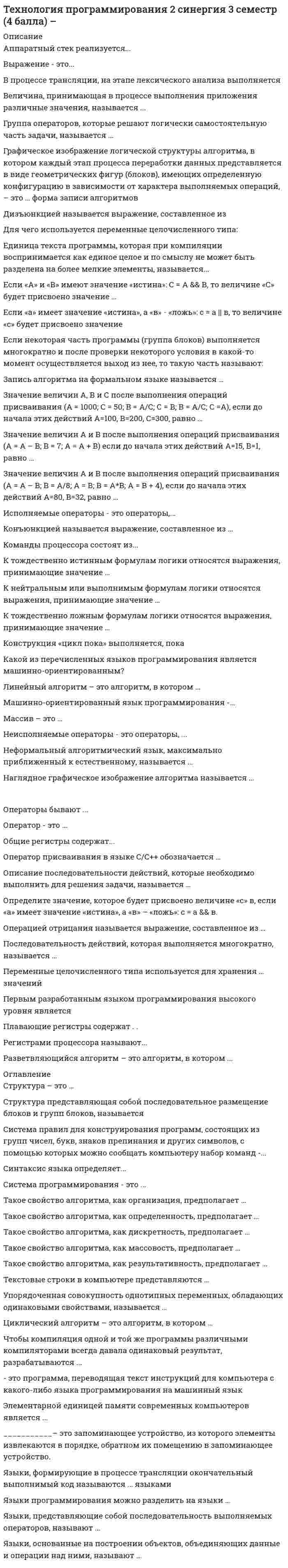      
          Описание
          Технология программированияправильные ответы на 45 вопросов, которые встречаются в тесте по данному предметувопросы собраны из нескольких попыток, результаты 100 баллов из 100для удобства вопросы отсортированы по возрастанию, так же можно воспользоваться поиском (Ctrl+F) 
          Оглавление
          ________________ – это программа, переводящая текст инструкций для компьютера с какого-либо языка программирования на машинный язык.Тип ответа: Одиночный выборсистема программированиякомпиляторкодировщикязык программирования___________– это запоминающее устройство, из которого элементы извлекаются в порядке, обратном их помещению в запоминающее устройство.Тип ответа: Одиночный выборстексписокбинарное деревоАппаратный стек реализуется:Тип ответа: Одиночный выборна базе оперативной памятиво внутренней памяти процессорана базе постоянного запоминающего устройстваВ процессе трансляции, на этапе лексического анализа выполняется:Тип ответа: Одиночный выборвыделение основных составляющих программы – лексемвыделение основных составляющих программы – символовоператоры, устанавливающие правила построения элементов языкаВеличина, принимающая в процессе выполнения приложения различные значения называется:Тип ответа: Одиночный выборпеременнойконстантойтрансляторомГруппа операторов, которые решают логически самостоятельную часть задачи называется:Тип ответа: Одиночный выборподпрограммациклкодировщикДля чего используется переменные целочисленного типа:Тип ответа: Одиночный выборДля хранения числовых значений.Для хранения буквенных значений.Для хранения числовых и буквенных значений.Единица текста программы, которая при компиляции воспринимается, как единое целое и по смыслу не может быть разделена на более мелкие элементы, называется:Тип ответа: Одиночный выборконстанталексемамантиссатрансляторЕсли некоторая часть программы (группа блоков) выполняется многократно и после проверки некоторого условия в какой-то момент осуществляется выход из нее, то такую часть называют:Тип ответа: Одиночный выборцикломмантиссойсхемойЗапись алгоритма на формальном языке называется:Тип ответа: Одиночный выборпрограммоймантиссатрансляторИсполняемые операторы это:Тип ответа: Одиночный выбороператоры, задающие действия над даннымиоператоры, служащие для описания данныхоператоры, устанавливающие правила построения элементов языкаКакой из перечисленных языков программирования является машинно-ориентированным?Тип ответа: Одиночный выборCobolBasicAssemblerFortranКоманды процессора состоят:Тип ответа: Одиночный выбориз кода операции и операндовиз программиз регистровКонструкция Цикл пока выполняется:Тип ответа: Одиночный выборпока условие истиннопока условие ложнопока не достигнут конец файлаНаглядное графическое изображение алгоритма называется:Тип ответа: Одиночный выборсхемоймантиссойцикломНеисполняемые операторы это:Тип ответа: Одиночный выбороператоры, задающие действия над даннымиоператоры, служащие для описания данныхоператоры, устанавливающие правила построения элементов языкаНеформальный алгоритмический язык, максимально приближенный к естественному называется:Тип ответа: Одиночный выборпсевдокодомкомпиляторассемблерОбщие регистры содержат:Тип ответа: Одиночный выборцелые числа или адресавещественные числакоманды условных переходовОператор присваивания в языке С/С++ обозначается:Тип ответа: Одиночный выбор== =: =Оператор это:Тип ответа: Одиночный выборзаконченное описание некоторого действияосновной неделимый символязык программированияОператоры бывают:Тип ответа: Одиночный выборисполняемые и неисполняемыедействующими и недействующимизависимыми и не зависимымиОписание последовательности действий, которые необходимо выполнить для решения задачи называется:Тип ответа: Одиночный выборалгоритмциклпсевдокодОпределите значение, которое будет присвоено величине «С» в, если «А» имеет значение «истина», а «В» – «ложь»: С = А &amp;&amp; В.Тип ответа: Одиночный выборС= «истина»С= «ложь»Определите значение, которое будет присвоено величине С в, если «А» имеет значение «истина», а «В» – «ложь»: С = А || В.Тип ответа: Одиночный выборС= «истина»С= «ложь»Определите значение, которое будет присвоено величине С в, если А и В имеют значение истина: С = А &amp;&amp; В.Тип ответа: Одиночный выборС= истинаС= ложьОпределите значение, которое будет присвоено величине С в, если А и В имеют значение истина: С = А ||В.Тип ответа: Одиночный выборС= истинаС= ложьПервым разработанным языком программирования высокого уровня являетсяТип ответа: Одиночный выборBasicCFortranAssemblerPascalПлавающие регистры содержат:Тип ответа: Одиночный выборвещественные числацелые числасимволыПоследовательность действий, которая выполняется многократно, называется:Тип ответа: Одиночный выбортелом циклаусловием циклаветвлениемРегистрами процессора называют:Тип ответа: Одиночный выборвнутреннюю память процессораоперативную память компьютераинструкции процессораСинтаксис языка определяет:Тип ответа: Одиночный выборправила построения элементов языкаправила использования языкапоследовательность операторовВыражение это:Тип ответа: Одиночный выборнабор лексем и символов, задающий правило вычисления некоторого значениянабор символов, определяющий смысл и правила использования единица языкаминимальная единица языка, имеющая самостоятельный смыслСистема правил для конструирования программ, состоящих из групп чисел, букв, знаков препинания и других символов, с помощью которых можно сообщать компьютеру набор команд называется …Тип ответа: Одиночный выборязык программированиякомпиляторассемблерлексемаСтруктура представляющая собой последовательное размещение блоков и групп блоков, называется:Тип ответа: Одиночный выборследованиециклветвлениеУпорядоченная совокупность однотипных переменных, обладающих одинаковыми свойствами, называется ...Тип ответа: Одиночный выбормножествопоследовательностьмассивсписокЧему равно значение величин А и В после выполнения приведенных операций присваивания, если до начала этих действий А=15, В=1. А = А – В; В = 7; А = А + В;Тип ответа: Одиночный выборА=9, В=24А=15, В=7А=21, В=7Чему равно значение величин А и В после выполнения приведенных операций присваивания, если до начала этих действий А=80, В=32. А = А – В; В = A/8; А = В; В = A*B; А = В + 4;Тип ответа: Одиночный выборА=6, В=36А=40, В=36А=40, В=32Чему равно значение величин А, В и С после выполнения приведенных операций присваивания, если до начала этих действий А=100, В=200, С=300. А = 1000; С = 50; В = А/С; С = B; В = А/С; С =А;Тип ответа: Одиночный выборА=1000, В=50, С=1000А=100, В=20, С=50А=1000, В=20, С=50А=100, В=200, С=20Чтобы компиляция одной и той же программы различными компиляторами всегда давала одинаковый результат, разрабатываются:Тип ответа: Одиночный выборстандарты языков программированияалфавит языка, его символы, лексемысредства разработки программЭлементарной единицей памяти современных компьютеров является:Тип ответа: Одиночный выбородин байтчетыре байтаодин битЯзык машинных команд состоит из:Тип ответа: Одиночный выбордвоек и пятерокединиц и нулейнулейдвоекЯзыки программирования можно разделить на языки:Тип ответа: Одиночный выборвысокого и низкого уровняпереходного уровнясреднего уровняЯзыки, основанные на построении объектов, объединяющих данные и операции над ними называют:Тип ответа: Одиночный выборпроцедурнымиаппликативнымиобъектно-ориентированнымиЯзыки, представляющие собой последовательность выполняемых операторов называют:Тип ответа: Одиночный выборпроцедурнымиаппликативнымиобъектно-ориентированнымиЯзыки, формирующие в процессе трансляции окончательный выполнимый код, называются:Тип ответа: Одиночный выборкомпилируемыми языкамиинтерпретируемыми языкамитранслируемыми языками 
            
            
            Технология программирования (ответы на тест СИНЕРГИЯ / МОИ / МОСАП)Технология программирования (Синергия)Технология программирования «Синергия» 1-2 курс, (тест с ответами, сборник)Технология программирования. СИНЕРГИЯ 1сТехнология программирования. Синергия. 1 семестр. 70 вопросов и ответовТехнология программирования «Синергия» Сборник ответов на тесты.ТЕХНОЛОГИЯ ПРОГРАММИРОВАНИЯ СИНЕРГИЯ | ТЕСТ 2020 Технология обработки информации «Синергия» тест с ответами (3 Семестр, 90 баллов, 2021год.)Технология обработки информации (тест с ответами «Синергия»). ТЕХНОЛОГИЯ ОБРАБОТКИ ИНФОРМАЦИИ (тест с ответами «Синергия»).Технология обработки информации ( тест с ответами Синергия 3 семестр )Технология обработки информации (тест с ответами) «Синергия» 3 Семестр.Технология обслуживания и стандарты сервиса в гостиничном и ресторанном бизнесе. Тест 97 баллов/ 91 вопрос с ответами СинергияТехнология программирования 2 семестр «Синергия» 