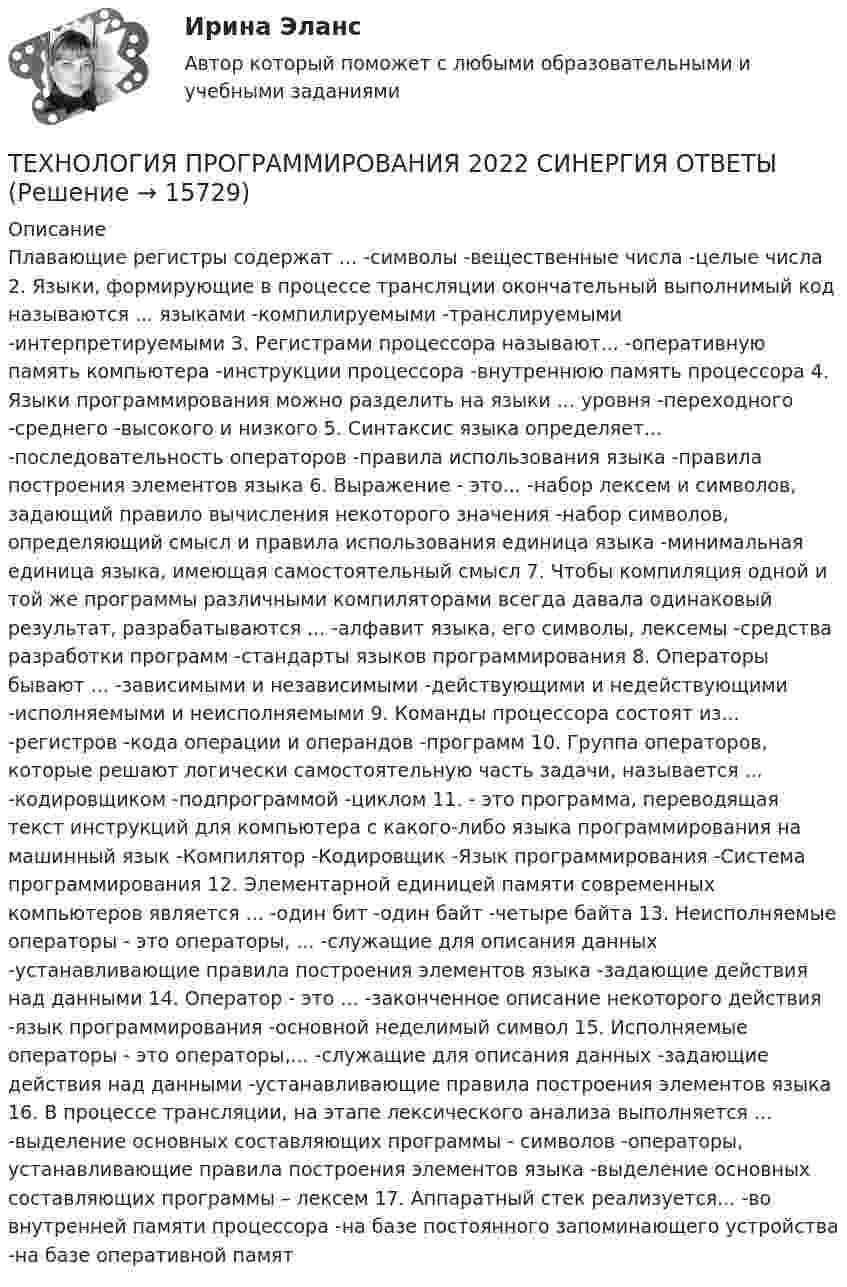      
          Описание
          Плавающие регистры содержат … -символы -вещественные числа -целые числа 2. Языки, формирующие в процессе трансляции окончательный выполнимый код называются ... языками -компилируемыми -транслируемыми -интерпретируемыми 3. Регистрами процессора называют... -оперативную память компьютера -инструкции процессора -внутреннюю память процессора 4. Языки программирования можно разделить на языки ... уровня -переходного -среднего -высокого и низкого 5. Синтаксис языка определяет... -последовательность операторов -правила использования языка -правила построения элементов языка 6. Выражение - это... -набор лексем и символов, задающий правило вычисления некоторого значения -набор символов, определяющий смысл и правила использования единица языка -минимальная единица языка, имеющая самостоятельный смысл 7. Чтобы компиляция одной и той же программы различными компиляторами всегда давала одинаковый результат, разрабатываются ... -алфавит языка, его символы, лексемы -средства разработки программ -стандарты языков программирования 8. Операторы бывают ... -зависимыми и независимыми -действующими и недействующими -исполняемыми и неисполняемыми 9. Команды процессора состоят из... -регистров -кода операции и операндов -программ  10. Группа операторов, которые решают логически самостоятельную часть задачи, называется ... -кодировщиком -подпрограммой -циклом 11. - это программа, переводящая текст инструкций для компьютера с какого-либо языка программирования на машинный язык -Компилятор -Кодировщик -Язык программирования -Система программирования 12. Элементарной единицей памяти современных компьютеров является ... -один бит -один байт -четыре байта 13. Неисполняемые операторы - это операторы, ... -служащие для описания данных -устанавливающие правила построения элементов языка -задающие действия над данными 14. Оператор - это ... -законченное описание некоторого действия -язык программирования -основной неделимый символ 15. Исполняемые операторы - это операторы,... -служащие для описания данных -задающие действия над данными -устанавливающие правила построения элементов языка 16. В процессе трансляции, на этапе лексического анализа выполняется ... -выделение основных составляющих программы - символов -операторы, устанавливающие правила построения элементов языка -выделение основных составляющих программы – лексем 17. Аппаратный стек реализуется... -во внутренней памяти процессора -на базе постоянного запоминающего устройства -на базе оперативной памят  
            
            
            Технология программирования 1 семестр Синергия ТЕХНОЛОГИЯ ПРОГРАММИРОВАНИЯ 2022 СИНЕРГИЯ ОТВЕТЫТехнология программирования / 28 вопросов💯 Технология программирования [4 темы] (правильные ответы на тест Синергия / МОИ / МТИ / МосАП)Технология программирования МФПУ СИНЕРГИЯ💯 Технология программирования.ои(dor) (ответы на тест Синергия / МОИ / МТИ / МосАП, январь 2024)💯 Технология программирования.ои(dor) (правильные ответы на тест Синергия / МОИ / МТИ / МосАП)Технология оплаты труда персонала, основанная на активном использовании уравнительного подхода, наиболее характерна для ... школы HR-менеджментаТехнология организации труда персонала, основанная на ориентации на временные коллективы, создаваемые под конкретный проект, наиболее характерна для ... школы HR-менеджментаТехнология отбора персонала, основанная на обязательном наличии у сотрудника рекомендации от прежнего работодателя, наиболее характерна для ... школы HR-менеджментаТехнология отбора персонала, основанная на широком привлечении студентов старших курсов, наиболее характерна для ... школы HR-менеджментаТехнология поиска работы. Практическая работаТехнология полиграфии и препресс 5 семестр 97/100 и 100/100 ЗачётТехнология приготовления блюд постного стола, расчёт на 30 порций