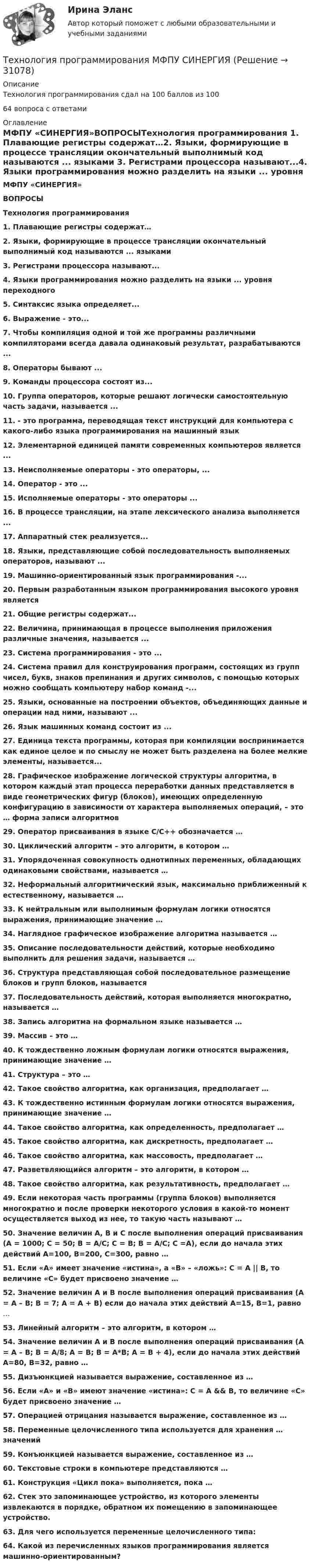      
          Описание
          Технология программирования сдал на 100 баллов из 10064 вопроса с ответами 
          Оглавление
          МФПУ «СИНЕРГИЯ»ВОПРОСЫТехнология программирования 1. Плавающие регистры содержат…2. Языки, формирующие в процессе трансляции окончательный выполнимый код называются ... языками 3. Регистрами процессора называют...4. Языки программирования можно разделить на языки ... уровня переходного5. Синтаксис языка определяет... 6. Выражение - это... 7. Чтобы компиляция одной и той же программы различными компиляторами всегда давала одинаковый результат, разрабатываются ...8. Операторы бывают ... 9. Команды процессора состоят из... 10. Группа операторов, которые решают логически самостоятельную часть задачи, называется ... 11. - это программа, переводящая текст инструкций для компьютера с какого-либо языка программирования на машинный язык 12. Элементарной единицей памяти современных компьютеров является ... 13. Неисполняемые операторы - это операторы, ... 14. Оператор - это ... 15. Исполняемые операторы - это операторы ...16. В процессе трансляции, на этапе лексического анализа выполняется ... 17. Аппаратный стек реализуется... 18. Языки, представляющие собой последовательность выполняемых операторов, называют ... 19. Машинно-ориентированный язык программирования -... 20. Первым разработанным языком программирования высокого уровня является21. Общие регистры содержат... 22. Величина, принимающая в процессе выполнения приложения различные значения, называется ... 23. Система программирования - это ... 24. Система правил для конструирования программ, состоящих из групп чисел, букв, знаков препинания и других символов, с помощью которых можно сообщать компьютеру набор команд -... 25. Языки, основанные на построении объектов, объединяющих данные и операции над ними, называют ... 26. Язык машинных команд состоит из ... 27. Единица текста программы, которая при компиляции воспринимается как единое целое и по смыслу не может быть разделена на более мелкие элементы, называется... 28. Графическое изображение логической структуры алгоритма, в котором каждый этап процесса переработки данных представляется в виде геометрических фигур (блоков), имеющих определенную конфигурацию в зависимости от характера выполняемых операций, – это … форма записи алгоритмов 29. Оператор присваивания в языке С/С++ обозначается … 30. Циклический алгоритм – это алгоритм, в котором … 31. Упорядоченная совокупность однотипных переменных, обладающих одинаковыми свойствами, называется … 32. Неформальный алгоритмический язык, максимально приближенный к естественному, называется … 33. К нейтральным или выполнимым формулам логики относятся выражения, принимающие значение … 34. Наглядное графическое изображение алгоритма называется … 35. Описание последовательности действий, которые необходимо выполнить для решения задачи, называется … 36. Структура представляющая собой последовательное размещение блоков и групп блоков, называется 37. Последовательность действий, которая выполняется многократно, называется … 38. Запись алгоритма на формальном языке называется … 39. Массив – это … 40. К тождественно ложным формулам логики относятся выражения, принимающие значение … 41. Структура – это … 42. Такое свойство алгоритма, как организация, предполагает …43. К тождественно истинным формулам логики относятся выражения, принимающие значение … 44. Такое свойство алгоритма, как определенность, предполагает …45. Такое свойство алгоритма, как дискретность, предполагает … 46. Такое свойство алгоритма, как массовость, предполагает … 47. Разветвляющийся алгоритм – это алгоритм, в котором … 48. Такое свойство алгоритма, как результативность, предполагает … 49. Если некоторая часть программы (группа блоков) выполняется многократно и после проверки некоторого условия в какой-то момент осуществляется выход из нее, то такую часть называют … 50. Значение величин А, В и С после выполнения операций присваивания (А = 1000; С = 50; В = А/С; С = B; В = А/С; С =А), если до начала этих действий А=100, В=200, С=300, равно … 51. Если «А» имеет значение «истина», а «В» – «ложь»: С = А || В, то величине «С» будет присвоено значение … 52. Значение величин А и В после выполнения операций присваивания (А = А – В; В = 7; А = А + В) если до начала этих действий А=15, В=1, равно … 53. Линейный алгоритм – это алгоритм, в котором … 54. Значение величин А и В после выполнения операций присваивания (А = А – В; В = A/8; А = В; В = A*B; А = В + 4), если до начала этих действий А=80, В=32, равно … 55. Дизъюнкцией называется выражение, составленное из … 56. Если «А» и «В» имеют значение «истина»: С = А &amp;&amp; В, то величине «С» будет присвоено значение … 57. Операцией отрицания называется выражение, составленное из … 58. Переменные целочисленного типа используется для хранения … значений 59. Конъюнкцией называется выражение, составленное из … 60. Текстовые строки в компьютере представляются … 61. Конструкция «Цикл пока» выполняется, пока … 62. Стек это запоминающее устройство, из которого элементы извлекаются в порядке, обратном их помещению в запоминающее устройство.63. Для чего используется переменные целочисленного типа: 64. Какой из перечисленных языков программирования является машинно-ориентированным?  
            
            
            💯 Технология программирования [4 темы] (правильные ответы на тест Синергия / МОИ / МТИ / МосАП)Технология программирования МФПУ СИНЕРГИЯ💯 Технология программирования.ои(dor) (ответы на тест Синергия / МОИ / МТИ / МосАП, январь 2024)💯 Технология программирования.ои(dor) (правильные ответы на тест Синергия / МОИ / МТИ / МосАП)Технология программирования.ои(dor) тест с ответами Синергия/МОИ/ МТИ /МОСАПТехнология программирования ответы на тест Синергия 2 семестр💯 Технология программирования (ответы на тест Синергия / МОИ / МТИ / МосАП, декабрь 2023)Технология отбора персонала, основанная на широком привлечении студентов старших курсов, наиболее характерна для ... школы HR-менеджментаТехнология поиска работы. Практическая работаТехнология полиграфии и препресс 5 семестр 97/100 и 100/100 ЗачётТехнология приготовления блюд постного стола, расчёт на 30 порцийТехнология программированияТехнология программирования 1 семестр Синергия ТЕХНОЛОГИЯ ПРОГРАММИРОВАНИЯ 2022 СИНЕРГИЯ ОТВЕТЫ