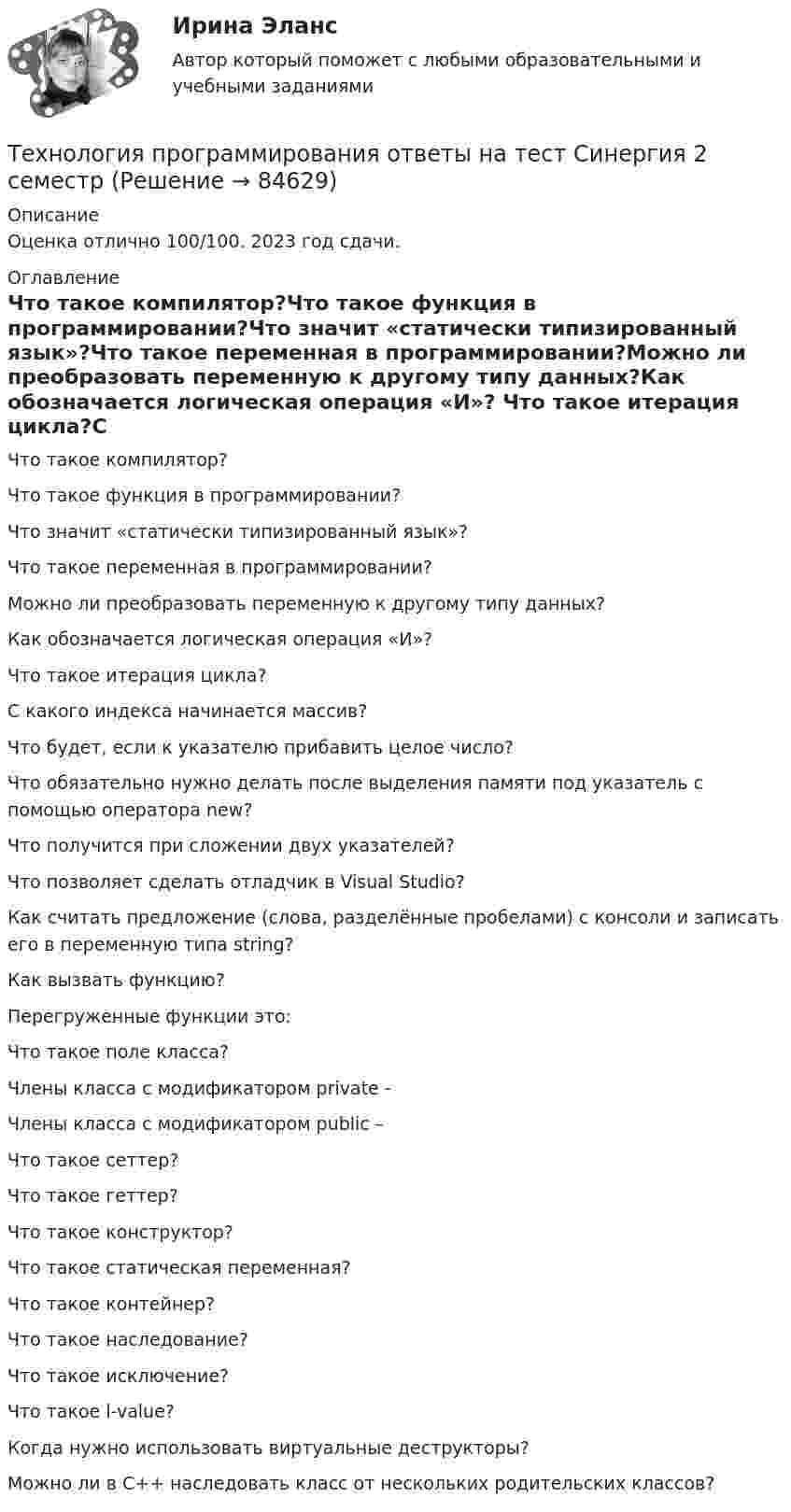     
            Описание
            Оценка отлично 100/100. 2023 год сдачи. 
            Оглавление
            Что такое компилятор?Что такое функция в программировании?Что значит «статически типизированный язык»?Что такое переменная в программировании?Можно ли преобразовать переменную к другому типу данных?Как обозначается логическая операция «И»? Что такое итерация цикла?С какого индекса начинается массив? Что будет, если к указателю прибавить целое число?Что обязательно нужно делать после выделения памяти под указатель с помощью оператора new?Что получится при сложении двух указателей?Что позволяет сделать отладчик в Visual Studio?Как считать предложение (слова, разделённые пробелами) с консоли и записать его в переменную типа string?Как вызвать функцию?Перегруженные функции это:Что такое поле класса?Члены класса с модификатором private -Члены класса с модификатором public –Что такое сеттер?Что такое геттер?Что такое конструктор?Что такое статическая переменная?Что такое контейнер?Что такое наследование?Что такое исключение?Что такое l-value?Когда нужно использовать виртуальные деструкторы?Можно ли в С++ наследовать класс от нескольких родительских классов?   
            
            
            Технология программирования.ои(dor) тест с ответами Синергия/МОИ/ МТИ /МОСАПТехнология программирования ответы на тест Синергия 2 семестр💯 Технология программирования (ответы на тест Синергия / МОИ / МТИ / МосАП, декабрь 2023)Технология программирования «Синергия» 1-2 курс (сборник 70 ответов на тест). Технология программирования «Синергия» 1-2 курс (сборник ответов на тест). Технология программирования//СИНЕРГИЯ//МОСап//МТИ//МОИТехнология программирования. Синергия 🔥 Ответы на итоговый + компетентностный тесты 🔥 На отлично!Технология программированияТехнология программирования 1 семестр Синергия ТЕХНОЛОГИЯ ПРОГРАММИРОВАНИЯ 2022 СИНЕРГИЯ ОТВЕТЫТехнология программирования / 28 вопросов💯 Технология программирования [4 темы] (правильные ответы на тест Синергия / МОИ / МТИ / МосАП)Технология программирования МФПУ СИНЕРГИЯ💯 Технология программирования.ои(dor) (ответы на тест Синергия / МОИ / МТИ / МосАП, январь 2024)