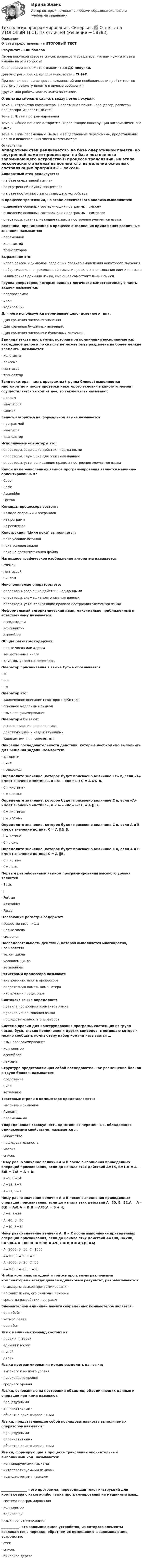     
            Описание
            Ответы представлены на ИТОГОВЫЙ ТЕСТ Результат - 100 балловПеред покупкой сверьте список вопросов и убедитесь, что вам нужны ответы именно на эти вопросы!С вопросами вы можете ознакомиться ДО покупки.Для быстрого поиска вопроса используйте Ctrl+F.При возникновении вопросов, сложностей или необходимости пройти тест по другому предмету пишите в личные сообщения Другие мои работы можно найти по ссылке Ответы вы сможете скачать сразу после покупки.Тема 1. Устройство компьютера. Оперативная память, процессор, регистры процессора. Аппаратный стекТема 2. Языки программированияТема 3. Общее понятие алгоритма. Управляющие конструкции алгоритмического языкаТема 4. Типы переменных. Целые и вещественные переменные, представление целых и вещественных чисел в компьютере 
            Оглавление
            Аппаратный стек реализуется:·      на базе оперативной памяти·      во внутренней памяти процессора·      на базе постоянного запоминающего устройства В процессе трансляции, на этапе лексического анализа выполняется:·      выделение основных составляющих программы – лексем·      выделение основных составляющих программы – символов·      операторы, устанавливающие правила построения элементов языка Величина, принимающая в процессе выполнения приложения различные значения называется:·      переменной·      константой·      транслятором Выражение это:·      набор лексем и символов, задающий правило вычисления некоторого значения·      набор символов, определяющий смысл и правила использования единица языка·      минимальная единица языка, имеющая самостоятельный смысл Группа операторов, которые решают логически самостоятельную часть задачи называется:·      подпрограмма·      цикл·      кодировщик Для чего используется переменные целочисленного типа:·      Для хранения числовых значений.·      Для хранения буквенных значений.·      Для хранения числовых и буквенных значений.Единица текста программы, которая при компиляции воспринимается, как единое целое и по смыслу не может быть разделена на более мелкие элементы, называется:·      константа·      лексема·      мантисса·      транслятор Если некоторая часть программы (группа блоков) выполняется многократно и после проверки некоторого условия в какой-то момент осуществляется выход из нее, то такую часть называют:·      циклом·      мантиссой·      схемой Запись алгоритма на формальном языке называется:·      программой·      мантисса·      транслятор Исполняемые операторы это:·      операторы, задающие действия над данными·      операторы, служащие для описания данных·      операторы, устанавливающие правила построения элементов языка Какой из перечисленных языков программирования является машинно-ориентированным?·      Cobol·      Basic·      Assembler·      Fortran  Команды процессора состоят:·      из кода операции и операндов·      из программ·      из регистров Конструкция Цикл пока выполняется:·      пока условие истинно·      пока условие ложно·      пока не достигнут конец файла Наглядное графическое изображение алгоритма называется:·      схемой·      мантиссой·      циклом Неисполняемые операторы это:·      операторы, задающие действия над данными·      операторы, служащие для описания данных·      операторы, устанавливающие правила построения элементов языка Неформальный алгоритмический язык, максимально приближенный к естественному называется:·      псевдокодом·      компилятор·      ассемблер Общие регистры содержат:·      целые числа или адреса·      вещественные числа·      команды условных переходов  Оператор присваивания в языке С/С++ обозначается:·      =·      = =·      : = Оператор это:·      законченное описание некоторого действия·      основной неделимый символ·      язык программирования Операторы бывают:·      исполняемые и неисполняемые·      действующими и недействующими·      зависимыми и не зависимыми Описание последовательности действий, которые необходимо выполнить для решения задачи называется:·      алгоритм·      цикл·      псевдокод Определите значение, которое будет присвоено величине «С» в, если «А» имеет значение «истина», а «В» – «ложь»: С = А &amp;&amp; В.·      С= «истина»·      С= «ложь» Определите значение, которое будет присвоено величине С в, если «А» имеет значение «истина», а «В» – «ложь»: С = А || В.·      С= «истина»·      С= «ложь» Определите значение, которое будет присвоено величине С в, если А и В имеют значение истина: С = А &amp;&amp; В.·      С= истина·      С= ложь Определите значение, которое будет присвоено величине С в, если А и В имеют значение истина: С = А ||В.·      С= истина·      С= ложь Первым разработанным языком программирования высокого уровня является·      Basic·      C·      Fortran·      Assembler·      Pascal Плавающие регистры содержат:·      вещественные числа·      целые числа·      символы Последовательность действий, которая выполняется многократно, называется:·      телом цикла·      условием цикла·      ветвлением Регистрами процессора называют:·      внутреннюю память процессора·      оперативную память компьютера·      инструкции процессораСинтаксис языка определяет:·      правила построения элементов языка·      правила использования языка·      последовательность операторов Система правил для конструирования программ, состоящих из групп чисел, букв, знаков препинания и других символов, с помощью которых можно сообщать компьютеру набор команд называется …·      язык программирования·      компилятор·      ассемблер·      лексема Структура представляющая собой последовательное размещение блоков и групп блоков, называется:·      следование·      цикл·      ветвление Текстовые строки в компьютере представляются:·      массивами символов·      буквами·      переменными Упорядоченная совокупность однотипных переменных, обладающих одинаковыми свойствами, называется ...·      множество·      последовательность·      массив·      список Чему равно значение величин А и В после выполнения приведенных операций присваивания, если до начала этих действий А=15, В=1.А = А – В;В = 7;А = А + В;·      А=9, В=24·      А=15, В=7·      А=21, В=7 Чему равно значение величин А и В после выполнения приведенных операций присваивания, если до начала этих действий А=80, В=32.А = А – В;В = A/8;А = В;В = A*B;А = В + 4;·      А=6, В=36·      А=40, В=36·      А=40, В=32 Чему равно значение величин А, В и С после выполнения приведенных операций присваивания, если до начала этих действий А=100, В=200, С=300.А = 1000;С = 50;В = А/С;С = B;В = А/С;С =А;·      А=1000, В=50, С=1000·      А=100, В=20, С=50·      А=1000, В=20, С=50·      А=100, В=200, С=20 Чтобы компиляция одной и той же программы различными компиляторами всегда давала одинаковый результат, разрабатываются:·      стандарты языков программирования·      алфавит языка, его символы, лексемы·      средства разработки программ Элементарной единицей памяти современных компьютеров является:·      один байт·      четыре байта·      один бит Язык машинных команд состоит из:·      двоек и пятерок·      единиц и нулей·      нулей·      двоек Языки программирования можно разделить на языки:·      высокого и низкого уровня·      переходного уровня·      среднего уровня Языки, основанные на построении объектов, объединяющих данные и операции над ними называют:·      процедурными·      аппликативными·      объектно-ориентированными Языки, представляющие собой последовательность выполняемых операторов называют:·      процедурными·      аппликативными·      объектно-ориентированными Языки, формирующие в процессе трансляции окончательный выполнимый код, называются:·      компилируемыми языками·      интерпретируемыми языками·      транслируемыми языками  ________________ – это программа, переводящая текст инструкций для компьютера с какого-либо языка программирования на машинный язык.·      система программирования·      компилятор·      кодировщик·      язык программирования ___________– это запоминающее устройство, из которого элементы извлекаются в порядке, обратном их помещению в запоминающее устройство.·      стек·      список·      бинарное дерево      
            
            
            Технология программирования. Синергия 🔥 Ответы на итоговый + компетентностный тесты 🔥 На отлично!Технология программирования. Синергия. ✅ Ответы на ИТОГОВЫЙ ТЕСТ. На отлично!Технология программирования «Синергия» с 1 по 3 семестр (сборник ответов на тест). 💯 Технология программирования [темы 1-3] (правильные ответы на тест Синергия / МОИ / МТИ / МосАП, август 2023)Технология программирования - тест с ответами - Синергия 2024 - 1 семестрТехнология программирования (тест с ответами Синергия/МОИ/ МТИ /МОСАП)Технология продукции общественного питания (Вариант №92, ПензГТУ)💯 Технология программирования.ои(dor) (ответы на тест Синергия / МОИ / МТИ / МосАП, январь 2024)💯 Технология программирования.ои(dor) (правильные ответы на тест Синергия / МОИ / МТИ / МосАП)Технология программирования.ои(dor) тест с ответами Синергия/МОИ/ МТИ /МОСАПТехнология программирования ответы на тест Синергия 2 семестр💯 Технология программирования (ответы на тест Синергия / МОИ / МТИ / МосАП, декабрь 2023)Технология программирования «Синергия» 1-2 курс (сборник 70 ответов на тест). Технология программирования «Синергия» 1-2 курс (сборник ответов на тест). 