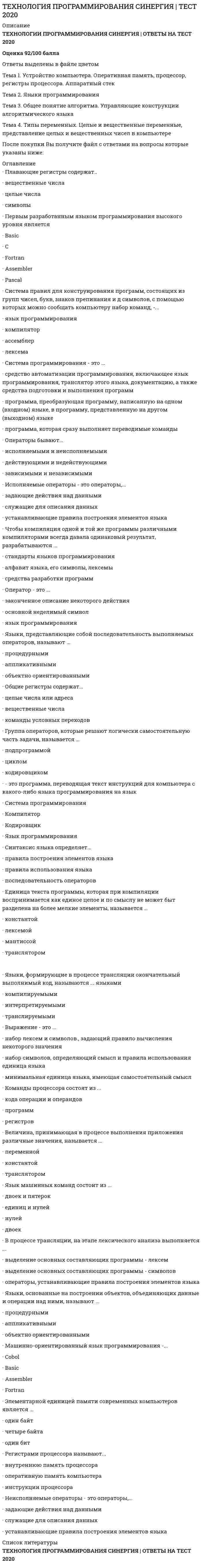      
          Описание
          ОЦЕНКА  97% из 100Перечень вопросов:Аппаратный стек реализуется...Выражение - это...В процессе трансляции, на этапе лексического анализа выполняетсяВеличина, принимающая в процессе выполнения приложения различные значения, называется ...Группа операторов, которые решают логически самостоятельную часть задачи, называется ...Графическое изображение логической структуры алгоритма, в котором каждый этап процесса переработки данных представляется в виде геометрических фигур (блоков), имеющих определенную конфигурацию в зависимости от характера выполняемых операций, – это …Дизъюнкцией называется выражение, составленное изДля чего используется переменные целочисленного типа:Единица текста программы, которая при компиляции воспринимается как единое целое и по смыслу не может быть разделена на более мелкие элементы, называется...Если «А» и «В» имеют значение «истина»: С = А &amp;&amp; В, то величине «С» будет присвоено значение …Если «а» имеет значение «истина», а «в» - «ложь»: с = а || в, то величине «с» будет присвоено значениеЕсли некоторая часть программы (группа блоков) выполняется многократно и после проверки некоторого условия в какой-то момент осуществляется выход из нее, то такую часть называют:ОглавлениеЗапись алгоритма на формальном языке называется …Значение величин А, В и С после выполнения операций присваивания (А = 1000; С = 50; В = А/С; С = B; В = А/С; С =А), если до начала этих действий А=100, В=200, С=300, равно …Значение величин А и В после выполнения операций присваивания (А = А – В; В = 7; А = А + В) если до начала этих действий А=15, В=1, равно …Значение величин А и В после выполнения операций присваивания (А = А – В; В = A/8; А = В; В = A*B; А = В + 4), если до начала этих действий А=80, В=32, равно …Исполняемые операторы - это операторы,...Конъюнкцией называется выражение, составленное из …Команды процессора состоят из...К тождественно истинным формулам логики относятся выражения, принимающие значение …К нейтральным или выполнимым формулам логики относятся выражения, принимающие значение …К тождественно ложным формулам логики относятся выражения, принимающие значение …Конструкция «цикл пока» выполняется, покаКакой из перечисленных языков программирования является машинно-ориентированным?Линейный алгоритм – это алгоритм, в котором …Машинно-ориентированный язык программирования -...Массив – это …Неисполняемые операторы - это операторы, ...Неформальный алгоритмический язык, максимально приближенный к естественному, называется …Наглядное графическое изображение алгоритма называется …Операторы бывают ...Оператор - это ...Общие регистры содержат...Оператор присваивания в языке С/С++ обозначается …Описание последовательности действий, которые необходимо выполнить для решения задачи, называется …Определите значение, которое будет присвоено величине «с» в, если «а» имеет значение «истина», а «в» – «ложь»: с = а &amp;&amp; в.Операцией отрицания называется выражение, составленное из …Последовательность действий, которая выполняется многократно, называется …Переменные целочисленного типа используется для хранения … значенийПервым разработанным языком программирования высокого уровня являетсяПлавающие регистры содержат . .Регистрами процессора называют...Разветвляющийся алгоритм – это алгоритм, в котором … 
          Оглавление
          Структура – это …Структура представляющая собой последовательное размещение блоков и групп блоков, называетсяСистема правил для конструирования программ, состоящих из групп чисел, букв, знаков препинания и других символов, с помощью которых можно сообщать компьютеру набор команд -...Синтаксис языка определяет...Система программирования - это ...Такое свойство алгоритма, как организация, предполагает …Такое свойство алгоритма, как определенность, предполагает …Такое свойство алгоритма, как дискретность, предполагает …Такое свойство алгоритма, как массовость, предполагает …Такое свойство алгоритма, как результативность, предполагает …Текстовые строки в компьютере представляются …Упорядоченная совокупность однотипных переменных, обладающих одинаковыми свойствами, называется …Циклический алгоритм – это алгоритм, в котором …Чтобы компиляция одной и той же программы различными компиляторами всегда давала одинаковый результат, разрабатываются ...- это программа, переводящая текст инструкций для компьютера с какого-либо языка программирования на машинный языкЭлементарной единицей памяти современных компьютеров является ...___________– это запоминающее устройство, из которого элементы извлекаются в порядке, обратном их помещению в запоминающее устройство.Языки, формирующие в процессе трансляции окончательный выполнимый код называются ... языкамиЯзыки программирования можно разделить на языки ...Языки, представляющие собой последовательность выполняемых операторов, называют ...Языки, основанные на построении объектов, объединяющих данные и операции над ними, называют ...Язык машинных команд состоит из ... 
            
            
            Технология программирования ТЕСТ СИНЕРГИЯ (2 семестр)Технология программирования (тест с ответами) «Синергия», экзамен , 3 семестр.Технология сокрытия от вызывающего модуля способа реализации затребованной функции, являетсяТечение в русской философии, возникшее в 30–40-е годы XIX века, развивавшееся в спорах с западничеством, – …Тизерные рекламные сети (тест с ответами Синергия)Тип избирательной системы, при которой избранным считается кандидат, набравший наибольшее число голосов, – это … избирательная системаТипичные для конкретного человека особенности его психики называются …Технология программирования 2 синергия 3 семестр (4 балла) –Технология программирования (ответы на тест СИНЕРГИЯ / МОИ / МОСАП)Технология программирования (Синергия)Технология программирования «Синергия» 1-2 курс, (тест с ответами, сборник)Технология программирования. СИНЕРГИЯ 1сТехнология программирования. Синергия. 1 семестр. 70 вопросов и ответовТехнология программирования «Синергия» Сборник ответов на тесты.