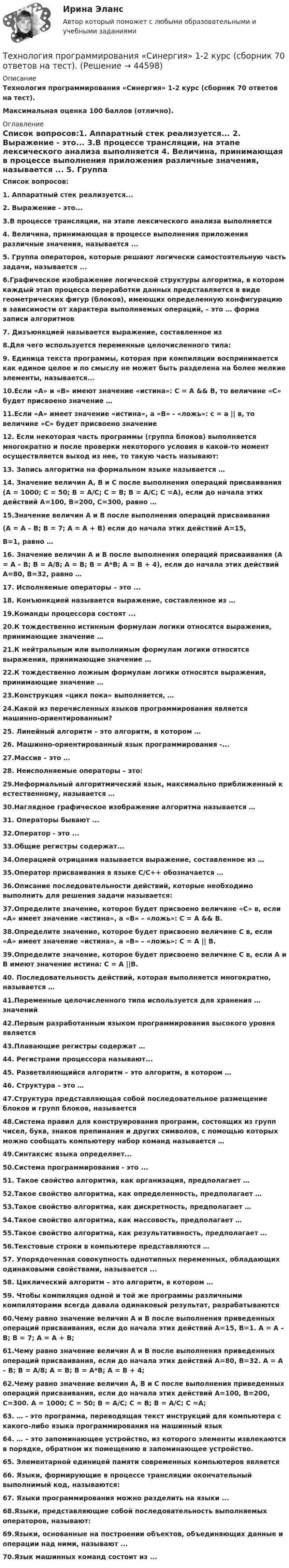      
            Описание
            Технология программирования «Синергия» 1-2 курс (сборник 70 ответов на тест). Максимальная оценка 100 баллов (отлично).  
            Оглавление
            Список вопросов:1. Аппаратный стек реализуется... 2. Выражение - это... 3.В процессе трансляции, на этапе лексического анализа выполняется 4. Величина, принимающая в процессе выполнения приложения различные значения, называется ... 5. Группа операторов, которые решают логически самостоятельную часть задачи, называется ...6.Графическое изображение логической структуры алгоритма, в котором каждый этап процесса переработки данных представляется в виде геометрических фигур (блоков), имеющих определенную конфигурацию в зависимости от характера выполняемых операций, – это … форма записи алгоритмов 7. Дизъюнкцией называется выражение, составленное из 8.Для чего используется переменные целочисленного типа: 9. Единица текста программы, которая при компиляции воспринимается как единое целое и по смыслу не может быть разделена на более мелкие элементы, называется... 10.Если «А» и «В» имеют значение «истина»: С = А &amp;&amp; В, то величине «С» будет присвоено значение … 11.Если «А» имеет значение «истина», а «В» - «ложь»: с = а || в, то величине «С» будет присвоено значение 12. Если некоторая часть программы (группа блоков) выполняется многократно и после проверки некоторого условия в какой-то момент осуществляется выход из нее, то такую часть называют: 13. Запись алгоритма на формальном языке называется … 14. Значение величин А, В и С после выполнения операций присваивания (А = 1000; С = 50; В = А/С; С = B; В = А/С; С =А), если до начала этих действий А=100, В=200, С=300, равно … 15.Значение величин А и В после выполнения операций присваивания (А = А – В; В = 7; А = А + В) если до начала этих действий А=15, В=1, равно … 16. Значение величин А и В после выполнения операций присваивания (А = А – В; В = A/8; А = В; В = A*B; А = В + 4), если до начала этих действий А=80, В=32, равно … 17. Исполняемые операторы – это ... 18. Конъюнкцией называется выражение, составленное из … 19.Команды процессора состоят ... 20.К тождественно истинным формулам логики относятся выражения, принимающие значение … 21.К нейтральным или выполнимым формулам логики относятся выражения, принимающие значение … 22.К тождественно ложным формулам логики относятся выражения, принимающие значение … 23.Конструкция «цикл пока» выполняется, …24.Какой из перечисленных языков программирования является машинно-ориентированным? 25. Линейный алгоритм – это алгоритм, в котором … 26. Машинно-ориентированный язык программирования -... 27.Массив – это … 28. Неисполняемые операторы – это:29.Неформальный алгоритмический язык, максимально приближенный к естественному, называется … 30.Наглядное графическое изображение алгоритма называется … 31. Операторы бывают ... 32.Оператор - это ... 33.Общие регистры содержат... 34.Операцией отрицания называется выражение, составленное из … 35.Оператор присваивания в языке С/С++ обозначается … 36.Описание последовательности действий, которые необходимо выполнить для решения задачи называется:37.Определите значение, которое будет присвоено величине «С» в, если «А» имеет значение «истина», а «В» – «ложь»: С = А &amp;&amp; В.38.Определите значение, которое будет присвоено величине С в, если «А» имеет значение «истина», а «В» – «ложь»: С = А || В.39.Определите значение, которое будет присвоено величине С в, если А и В имеют значение истина: С = А ||В.40. Последовательность действий, которая выполняется многократно, называется … 41.Переменные целочисленного типа используется для хранения … значений 42.Первым разработанным языком программирования высокого уровня является 43.Плавающие регистры содержат …44. Регистрами процессора называют... 45. Разветвляющийся алгоритм – это алгоритм, в котором … 46. Структура – это … 47.Структура представляющая собой последовательное размещение блоков и групп блоков, называется 48.Система правил для конструирования программ, состоящих из групп чисел, букв, знаков препинания и других символов, с помощью которых можно сообщать компьютеру набор команд называется …49.Синтаксис языка определяет... 50.Система программирования - это ... 51. Такое свойство алгоритма, как организация, предполагает … 52.Такое свойство алгоритма, как определенность, предполагает … 53.Такое свойство алгоритма, как дискретность, предполагает … 54.Такое свойство алгоритма, как массовость, предполагает … 55.Такое свойство алгоритма, как результативность, предполагает … 56.Текстовые строки в компьютере представляются … 57. Упорядоченная совокупность однотипных переменных, обладающих одинаковыми свойствами, называется ...58. Циклический алгоритм – это алгоритм, в котором … 59. Чтобы компиляция одной и той же программы различными компиляторами всегда давала одинаковый результат, разрабатываются 60.Чему равно значение величин А и В после выполнения приведенных операций присваивания, если до начала этих действий А=15, В=1. А = А – В; В = 7; А = А + В;61.Чему равно значение величин А и В после выполнения приведенных операций присваивания, если до начала этих действий А=80, В=32. А = А – В; В = A/8; А = В; В = A*B; А = В + 4;62.Чему равно значение величин А, В и С после выполнения приведенных операций присваивания, если до начала этих действий А=100, В=200, С=300. А = 1000; С = 50; В = А/С; С = B; В = А/С; С =А;63. … - это программа, переводящая текст инструкций для компьютера с какого-либо языка программирования на машинный язык 64. … – это запоминающее устройство, из которого элементы извлекаются в порядке, обратном их помещению в запоминающее устройство. 65. Элементарной единицей памяти современных компьютеров является 66. Языки, формирующие в процессе трансляции окончательный выполнимый код, называются:67. Языки программирования можно разделить на языки ... 68.Языки, представляющие собой последовательность выполняемых операторов, называют:69.Языки, основанные на построении объектов, объединяющих данные и операции над ними, называют ... 70.Язык машинных команд состоит из ...   
            
            
            💯 Технология программирования (ответы на тест Синергия / МОИ / МТИ / МосАП, декабрь 2023)Технология программирования «Синергия» 1-2 курс (сборник 70 ответов на тест). Технология программирования «Синергия» 1-2 курс (сборник ответов на тест). Технология программирования//СИНЕРГИЯ//МОСап//МТИ//МОИТехнология программирования. Синергия 🔥 Ответы на итоговый + компетентностный тесты 🔥 На отлично!Технология программирования. Синергия. ✅ Ответы на ИТОГОВЫЙ ТЕСТ. На отлично!Технология программирования «Синергия» с 1 по 3 семестр (сборник ответов на тест). ТЕХНОЛОГИЯ ПРОГРАММИРОВАНИЯ 2022 СИНЕРГИЯ ОТВЕТЫТехнология программирования / 28 вопросов💯 Технология программирования [4 темы] (правильные ответы на тест Синергия / МОИ / МТИ / МосАП)Технология программирования МФПУ СИНЕРГИЯ💯 Технология программирования.ои(dor) (ответы на тест Синергия / МОИ / МТИ / МосАП, январь 2024)💯 Технология программирования.ои(dor) (правильные ответы на тест Синергия / МОИ / МТИ / МосАП)Технология программирования.ои(dor) тест с ответами Синергия/МОИ/ МТИ /МОСАП