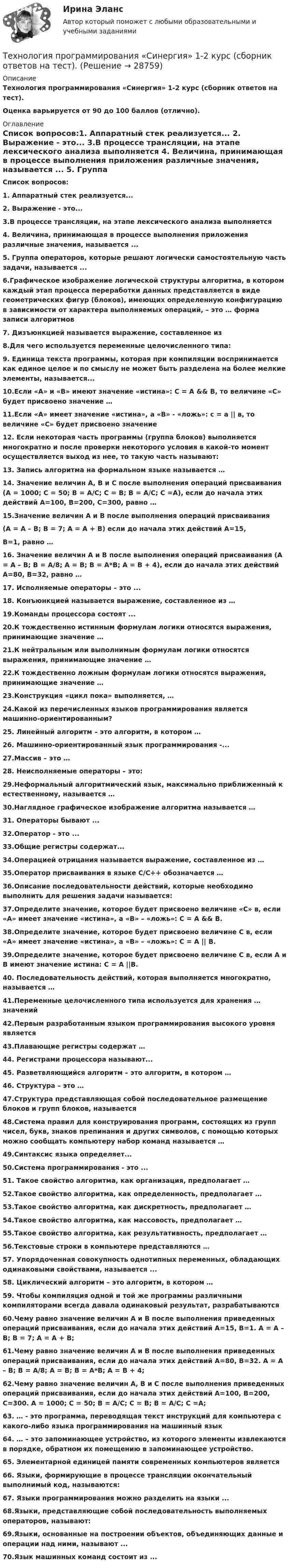      
          Описание
          Технология программирования «Синергия» 1-2 курс (сборник ответов на тест). Оценка варьируется от 90 до 100 баллов (отлично).   
          Оглавление
           Список вопросов:1. Аппаратный стек реализуется... 2. Выражение - это... 3.В процессе трансляции, на этапе лексического анализа выполняется 4. Величина, принимающая в процессе выполнения приложения различные значения, называется ... 5. Группа операторов, которые решают логически самостоятельную часть задачи, называется ...6.Графическое изображение логической структуры алгоритма, в котором каждый этап процесса переработки данных представляется в виде геометрических фигур (блоков), имеющих определенную конфигурацию в зависимости от характера выполняемых операций, – это … форма записи алгоритмов 7. Дизъюнкцией называется выражение, составленное из 8.Для чего используется переменные целочисленного типа: 9. Единица текста программы, которая при компиляции воспринимается как единое целое и по смыслу не может быть разделена на более мелкие элементы, называется... 10.Если «А» и «В» имеют значение «истина»: С = А &amp;&amp; В, то величине «С» будет присвоено значение … 11.Если «А» имеет значение «истина», а «В» - «ложь»: с = а || в, то величине «С» будет присвоено значение 12. Если некоторая часть программы (группа блоков) выполняется многократно и после проверки некоторого условия в какой-то момент осуществляется выход из нее, то такую часть называют: 13. Запись алгоритма на формальном языке называется … 14. Значение величин А, В и С после выполнения операций присваивания (А = 1000; С = 50; В = А/С; С = B; В = А/С; С =А), если до начала этих действий А=100, В=200, С=300, равно … 15.Значение величин А и В после выполнения операций присваивания (А = А – В; В = 7; А = А + В) если до начала этих действий А=15, В=1, равно … 16. Значение величин А и В после выполнения операций присваивания (А = А – В; В = A/8; А = В; В = A*B; А = В + 4), если до начала этих действий А=80, В=32, равно … 17. Исполняемые операторы – это ... 18. Конъюнкцией называется выражение, составленное из … 19.Команды процессора состоят ... 20.К тождественно истинным формулам логики относятся выражения, принимающие значение … 21.К нейтральным или выполнимым формулам логики относятся выражения, принимающие значение … 22.К тождественно ложным формулам логики относятся выражения, принимающие значение … 23.Конструкция «цикл пока» выполняется, …24.Какой из перечисленных языков программирования является машинно-ориентированным? 25. Линейный алгоритм – это алгоритм, в котором … 26. Машинно-ориентированный язык программирования -... 27.Массив – это … 28. Неисполняемые операторы – это:29.Неформальный алгоритмический язык, максимально приближенный к естественному, называется … 30.Наглядное графическое изображение алгоритма называется … 31. Операторы бывают ... 32.Оператор - это ... 33.Общие регистры содержат... 34.Операцией отрицания называется выражение, составленное из … 35.Оператор присваивания в языке С/С++ обозначается … 36.Описание последовательности действий, которые необходимо выполнить для решения задачи называется:37.Определите значение, которое будет присвоено величине «С» в, если «А» имеет значение «истина», а «В» – «ложь»: С = А &amp;&amp; В.38.Определите значение, которое будет присвоено величине С в, если «А» имеет значение «истина», а «В» – «ложь»: С = А || В.39.Определите значение, которое будет присвоено величине С в, если А и В имеют значение истина: С = А ||В.40. Последовательность действий, которая выполняется многократно, называется … 41.Переменные целочисленного типа используется для хранения … значений 42.Первым разработанным языком программирования высокого уровня является 43.Плавающие регистры содержат …44. Регистрами процессора называют... 45. Разветвляющийся алгоритм – это алгоритм, в котором … 46. Структура – это … 47.Структура представляющая собой последовательное размещение блоков и групп блоков, называется 48.Система правил для конструирования программ, состоящих из групп чисел, букв, знаков препинания и других символов, с помощью которых можно сообщать компьютеру набор команд называется …49.Синтаксис языка определяет... 50.Система программирования - это ... 51. Такое свойство алгоритма, как организация, предполагает … 52.Такое свойство алгоритма, как определенность, предполагает … 53.Такое свойство алгоритма, как дискретность, предполагает … 54.Такое свойство алгоритма, как массовость, предполагает … 55.Такое свойство алгоритма, как результативность, предполагает … 56.Текстовые строки в компьютере представляются … 57. Упорядоченная совокупность однотипных переменных, обладающих одинаковыми свойствами, называется ...58. Циклический алгоритм – это алгоритм, в котором … 59. Чтобы компиляция одной и той же программы различными компиляторами всегда давала одинаковый результат, разрабатываются 60.Чему равно значение величин А и В после выполнения приведенных операций присваивания, если до начала этих действий А=15, В=1. А = А – В; В = 7; А = А + В;61.Чему равно значение величин А и В после выполнения приведенных операций присваивания, если до начала этих действий А=80, В=32. А = А – В; В = A/8; А = В; В = A*B; А = В + 4;62.Чему равно значение величин А, В и С после выполнения приведенных операций присваивания, если до начала этих действий А=100, В=200, С=300. А = 1000; С = 50; В = А/С; С = B; В = А/С; С =А;63. … - это программа, переводящая текст инструкций для компьютера с какого-либо языка программирования на машинный язык 64. … – это запоминающее устройство, из которого элементы извлекаются в порядке, обратном их помещению в запоминающее устройство. 65. Элементарной единицей памяти современных компьютеров является 66. Языки, формирующие в процессе трансляции окончательный выполнимый код, называются:67. Языки программирования можно разделить на языки ... 68.Языки, представляющие собой последовательность выполняемых операторов, называют:69.Языки, основанные на построении объектов, объединяющих данные и операции над ними, называют ... 70.Язык машинных команд состоит из ...   
            
            
            Технология программирования «Синергия» 1-2 курс (сборник 70 ответов на тест). Технология программирования «Синергия» 1-2 курс (сборник ответов на тест). Технология программирования//СИНЕРГИЯ//МОСап//МТИ//МОИТехнология программирования. Синергия 🔥 Ответы на итоговый + компетентностный тесты 🔥 На отлично!Технология программирования. Синергия. ✅ Ответы на ИТОГОВЫЙ ТЕСТ. На отлично!Технология программирования «Синергия» с 1 по 3 семестр (сборник ответов на тест). 💯 Технология программирования [темы 1-3] (правильные ответы на тест Синергия / МОИ / МТИ / МосАП, август 2023)Технология программирования / 28 вопросов💯 Технология программирования [4 темы] (правильные ответы на тест Синергия / МОИ / МТИ / МосАП)Технология программирования МФПУ СИНЕРГИЯ💯 Технология программирования.ои(dor) (ответы на тест Синергия / МОИ / МТИ / МосАП, январь 2024)💯 Технология программирования.ои(dor) (правильные ответы на тест Синергия / МОИ / МТИ / МосАП)Технология программирования.ои(dor) тест с ответами Синергия/МОИ/ МТИ /МОСАПТехнология программирования ответы на тест Синергия 2 семестр