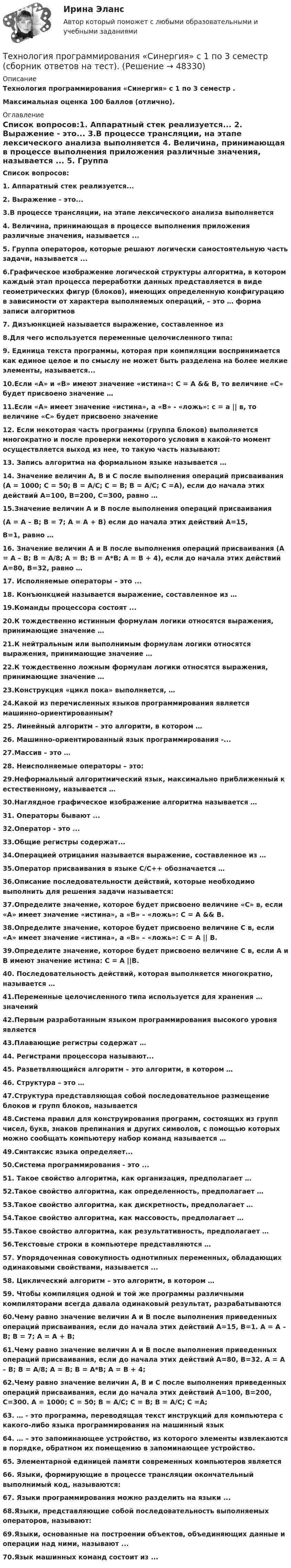      
            Описание
            Технология программирования «Синергия» с 1 по 3 семестр . Максимальная оценка 100 баллов (отлично).  
            Оглавление
            Список вопросов:1. Аппаратный стек реализуется... 2. Выражение - это... 3.В процессе трансляции, на этапе лексического анализа выполняется 4. Величина, принимающая в процессе выполнения приложения различные значения, называется ... 5. Группа операторов, которые решают логически самостоятельную часть задачи, называется ...6.Графическое изображение логической структуры алгоритма, в котором каждый этап процесса переработки данных представляется в виде геометрических фигур (блоков), имеющих определенную конфигурацию в зависимости от характера выполняемых операций, – это … форма записи алгоритмов 7. Дизъюнкцией называется выражение, составленное из 8.Для чего используется переменные целочисленного типа: 9. Единица текста программы, которая при компиляции воспринимается как единое целое и по смыслу не может быть разделена на более мелкие элементы, называется... 10.Если «А» и «В» имеют значение «истина»: С = А &amp;&amp; В, то величине «С» будет присвоено значение … 11.Если «А» имеет значение «истина», а «В» - «ложь»: с = а || в, то величине «С» будет присвоено значение 12. Если некоторая часть программы (группа блоков) выполняется многократно и после проверки некоторого условия в какой-то момент осуществляется выход из нее, то такую часть называют: 13. Запись алгоритма на формальном языке называется … 14. Значение величин А, В и С после выполнения операций присваивания (А = 1000; С = 50; В = А/С; С = B; В = А/С; С =А), если до начала этих действий А=100, В=200, С=300, равно … 15.Значение величин А и В после выполнения операций присваивания (А = А – В; В = 7; А = А + В) если до начала этих действий А=15, В=1, равно … 16. Значение величин А и В после выполнения операций присваивания (А = А – В; В = A/8; А = В; В = A*B; А = В + 4), если до начала этих действий А=80, В=32, равно … 17. Исполняемые операторы – это ... 18. Конъюнкцией называется выражение, составленное из … 19.Команды процессора состоят ... 20.К тождественно истинным формулам логики относятся выражения, принимающие значение … 21.К нейтральным или выполнимым формулам логики относятся выражения, принимающие значение … 22.К тождественно ложным формулам логики относятся выражения, принимающие значение … 23.Конструкция «цикл пока» выполняется, …24.Какой из перечисленных языков программирования является машинно-ориентированным? 25. Линейный алгоритм – это алгоритм, в котором … 26. Машинно-ориентированный язык программирования -... 27.Массив – это … 28. Неисполняемые операторы – это:29.Неформальный алгоритмический язык, максимально приближенный к естественному, называется … 30.Наглядное графическое изображение алгоритма называется … 31. Операторы бывают ... 32.Оператор - это ... 33.Общие регистры содержат... 34.Операцией отрицания называется выражение, составленное из … 35.Оператор присваивания в языке С/С++ обозначается … 36.Описание последовательности действий, которые необходимо выполнить для решения задачи называется:37.Определите значение, которое будет присвоено величине «С» в, если «А» имеет значение «истина», а «В» – «ложь»: С = А &amp;&amp; В.38.Определите значение, которое будет присвоено величине С в, если «А» имеет значение «истина», а «В» – «ложь»: С = А || В.39.Определите значение, которое будет присвоено величине С в, если А и В имеют значение истина: С = А ||В.40. Последовательность действий, которая выполняется многократно, называется … 41.Переменные целочисленного типа используется для хранения … значений 42.Первым разработанным языком программирования высокого уровня является 43.Плавающие регистры содержат …44. Регистрами процессора называют... 45. Разветвляющийся алгоритм – это алгоритм, в котором … 46. Структура – это … 47.Структура представляющая собой последовательное размещение блоков и групп блоков, называется 48.Система правил для конструирования программ, состоящих из групп чисел, букв, знаков препинания и других символов, с помощью которых можно сообщать компьютеру набор команд называется …49.Синтаксис языка определяет... 50.Система программирования - это ... 51. Такое свойство алгоритма, как организация, предполагает … 52.Такое свойство алгоритма, как определенность, предполагает … 53.Такое свойство алгоритма, как дискретность, предполагает … 54.Такое свойство алгоритма, как массовость, предполагает … 55.Такое свойство алгоритма, как результативность, предполагает … 56.Текстовые строки в компьютере представляются … 57. Упорядоченная совокупность однотипных переменных, обладающих одинаковыми свойствами, называется ...58. Циклический алгоритм – это алгоритм, в котором … 59. Чтобы компиляция одной и той же программы различными компиляторами всегда давала одинаковый результат, разрабатываются 60.Чему равно значение величин А и В после выполнения приведенных операций присваивания, если до начала этих действий А=15, В=1. А = А – В; В = 7; А = А + В;61.Чему равно значение величин А и В после выполнения приведенных операций присваивания, если до начала этих действий А=80, В=32. А = А – В; В = A/8; А = В; В = A*B; А = В + 4;62.Чему равно значение величин А, В и С после выполнения приведенных операций присваивания, если до начала этих действий А=100, В=200, С=300. А = 1000; С = 50; В = А/С; С = B; В = А/С; С =А;63. … - это программа, переводящая текст инструкций для компьютера с какого-либо языка программирования на машинный язык 64. … – это запоминающее устройство, из которого элементы извлекаются в порядке, обратном их помещению в запоминающее устройство. 65. Элементарной единицей памяти современных компьютеров является 66. Языки, формирующие в процессе трансляции окончательный выполнимый код, называются:67. Языки программирования можно разделить на языки ... 68.Языки, представляющие собой последовательность выполняемых операторов, называют:69.Языки, основанные на построении объектов, объединяющих данные и операции над ними, называют ... 70.Язык машинных команд состоит из ...   
            
            
            Технология программирования. Синергия. ✅ Ответы на ИТОГОВЫЙ ТЕСТ. На отлично!Технология программирования «Синергия» с 1 по 3 семестр (сборник ответов на тест). 💯 Технология программирования [темы 1-3] (правильные ответы на тест Синергия / МОИ / МТИ / МосАП, август 2023)Технология программирования - тест с ответами - Синергия 2024 - 1 семестрТехнология программирования (тест с ответами Синергия/МОИ/ МТИ /МОСАП)Технология продукции общественного питания (Вариант №92, ПензГТУ)Технология продукции общественного питания Итоговый тест 💯 Технология программирования.ои(dor) (правильные ответы на тест Синергия / МОИ / МТИ / МосАП)Технология программирования.ои(dor) тест с ответами Синергия/МОИ/ МТИ /МОСАПТехнология программирования ответы на тест Синергия 2 семестр💯 Технология программирования (ответы на тест Синергия / МОИ / МТИ / МосАП, декабрь 2023)Технология программирования «Синергия» 1-2 курс (сборник 70 ответов на тест). Технология программирования «Синергия» 1-2 курс (сборник ответов на тест). Технология программирования//СИНЕРГИЯ//МОСап//МТИ//МОИ
