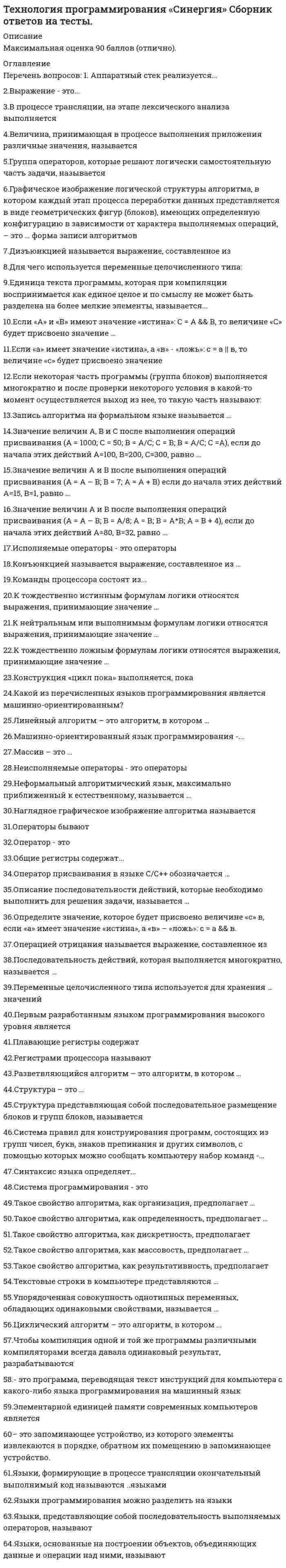    
          Описание
          ТЕХНОЛОГИИ ПРОГРАММИРОВАНИЯ СИНЕРГИЯ | ОТВЕТЫ НА ТЕСТ 2020 Оценка 92/100 баллаОтветы выделены в файле цветомТема 1. Устройство компьютера. Оперативная память, процессор, регистры процессора. Аппаратный стекТема 2. Языки программированияТема 3. Общее понятие алгоритма. Управляющие конструкции алгоритмического языкаТема 4. Типы переменных. Целые и вещественные переменные, представление целых и вещественных чисел в компьютереПосле покупки Вы получите файл с ответами на вопросы которые указаны ниже: 
          Оглавление
          ·        Плавающие регистры содержат..·        вещественные числа·        целые числа·        символы ·        Первым разработанным языком программирования высокого уровня является·        Basic·        С·        Fortran·        Assembler·        Pascal ·        Система правил для конструирования программ, состоящих из групп чисел, букв, знаков препинания и д символов, с помощью которых можно сообщать компьютеру набор команд, -...·        язык программирования·        компилятор·        ассемблер·        лексема ·        Система программирования - это ...·        средство автоматизации программирования, включающее язык программирования, транслятор этого языка, документацию, а также средства подготовки и выполнения программ·        программа, преобразующая программу, написанную на одном (входном) языке, в программу, представленную на другом (выходном) языке·        программа, которая сразу выполняет переводимые команды ·        Операторы бывают...·        исполняемыми и неисполняемыми·        действующими и недействующими·        зависимыми и независимыми ·        Исполняемые операторы - это операторы,...·        задающие действия над данными·        служащие для описания данных·        устанавливающие правила построения элементов языка ·        Чтобы компиляция одной и той же программы различными компиляторами всегда давала одинаковый результат, разрабатываются ...·        стандарты языков программирования·        алфавит языка, его символы, лексемы·        средства разработки программ ·        Оператор - это ...·        законченное описание некоторого действия·        основной неделимый символ·        язык программирования ·        Языки, представляющие собой последовательность выполняемых операторов, называют ...·        процедурными·        аппликативными·        объектно ориентированными ·        Общие регистры содержат...·        целые числа или адреса·        вещественные числа·        команды условных переходов ·        Группа операторов, которые решают логически самостоятельную часть задачи, называется ...·        подпрограммой·        циклом·        кодировщиком ·        - это программа, переводящая текст инструкций для компьютера с какого-либо языка программирования на язык·        Система программирования·        Компилятор·        Кодировщик·        Язык программирования ·        Синтаксис языка определяет...·        правила построения элементов языка·        правила использования языка·        последовательность операторов ·        Единица текста программы, которая при компиляции воспринимается как единое целое и по смыслу не может быт разделена на более мелкие элементы, называется ...·        константой·        лексемой·        мантиссой·        транслятором·        Языки, формирующие в процессе трансляции окончательный выполнимый код, называются ... языками·        компилируемыми·        интерпретируемыми·        транслируемыми ·        Выражение - это ...·        набор лексем и символов., задающий правило вычисления некоторого значения·        набор символов, определяющий смысл и правила использования единица языка·        минимальная единица языка, имеющая самостоятельный смысл ·        Команды процессора состоят из ...·        кода операции и операндов·        программ·        регистров ·        Величина, принимающая в процессе выполнения приложения различные значения, называется ...·        переменной·        константой·        транслятором ·        Язык машинных команд состоит из ...·        двоек и пятерок·        единиц и нулей·        нулей·        двоек ·        В процессе трансляции, на этапе лексического анализа выполняется ...·        выделение основных составляющих программы - лексем·        выделение основных составляющих программы - символов·        операторы, устанавливающие правила построения элементов языка ·        Языки, основанные на построении объектов, объединяющих данные и операции над ними, называют ...·        процедурными·        аппликативными·        объектно ориентированными ·        Машинно-ориентированный язык программирования -...·        Cobol·        Basic·        Assembler·        Fortran ·        Элементарной единицей памяти современных компьютеров является ...·        один байт·        четыре байта·        один бит ·        Регистрами процессора называют...·        внутреннюю память процессора·        оперативную память компьютера·        инструкции процессора ·        Неисполняемые операторы - это операторы,...·        задающие действия над данными·        служащие для описания данных·        устанавливающие правила построения элементов языка 
          Список литературы
          ТЕХНОЛОГИЯ ПРОГРАММИРОВАНИЯ СИНЕРГИЯ | ОТВЕТЫ НА ТЕСТ 2020 
            
            
            ТЕХНОЛОГИЯ ПРОГРАММИРОВАНИЯ СИНЕРГИЯ | ТЕСТ 2020 Технология программирования ТЕСТ СИНЕРГИЯ (2 семестр)Технология программирования (тест с ответами) «Синергия», экзамен , 3 семестр.Технология сокрытия от вызывающего модуля способа реализации затребованной функции, являетсяТечение в русской философии, возникшее в 30–40-е годы XIX века, развивавшееся в спорах с западничеством, – …Тизерные рекламные сети (тест с ответами Синергия)Тип избирательной системы, при которой избранным считается кандидат, набравший наибольшее число голосов, – это … избирательная системаТехнология программирования 2 семестр «Синергия» Технология программирования 2 синергия 3 семестр (4 балла) –Технология программирования (ответы на тест СИНЕРГИЯ / МОИ / МОСАП)Технология программирования (Синергия)Технология программирования «Синергия» 1-2 курс, (тест с ответами, сборник)Технология программирования. СИНЕРГИЯ 1сТехнология программирования. Синергия. 1 семестр. 70 вопросов и ответов