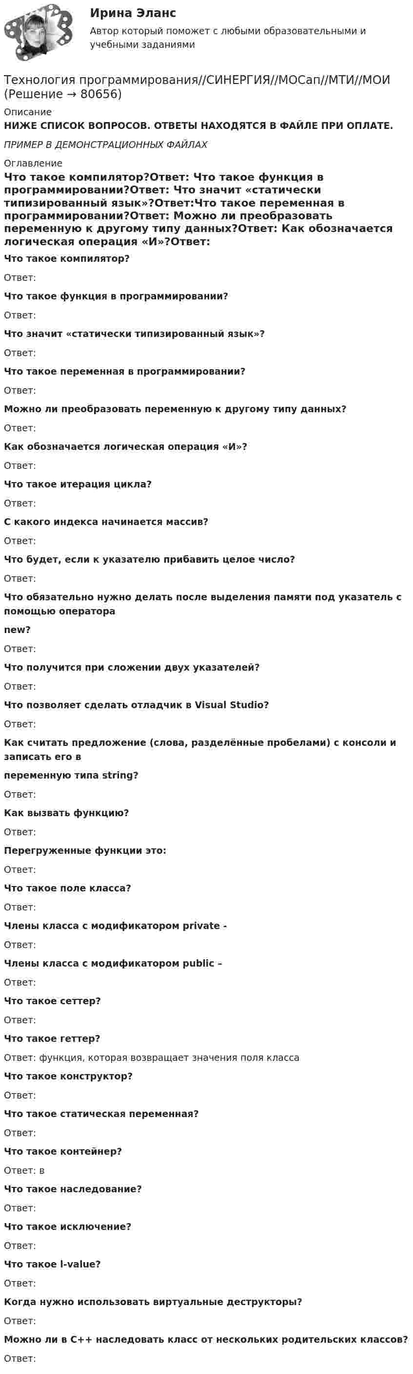     
            Описание
            НИЖЕ СПИСОК ВОПРОСОВ. ОТВЕТЫ НАХОДЯТСЯ В ФАЙЛЕ ПРИ ОПЛАТЕ.ПРИМЕР В ДЕМОНСТРАЦИОННЫХ ФАЙЛАХ 
            Оглавление
            Что такое компилятор?Ответ: Что такое функция в программировании?Ответ: Что значит «статически типизированный язык»?Ответ:Что такое переменная в программировании?Ответ: Можно ли преобразовать переменную к другому типу данных?Ответ: Как обозначается логическая операция «И»?Ответ: Что такое итерация цикла?Ответ: С какого индекса начинается массив?Ответ:Что будет, если к указателю прибавить целое число?Ответ: Что обязательно нужно делать после выделения памяти под указатель с помощью оператораnew?Ответ: Что получится при сложении двух указателей?Ответ:Что позволяет сделать отладчик в Visual Studio?Ответ: Как считать предложение (слова, разделённые пробелами) с консоли и записать его впеременную типа string?Ответ: Как вызвать функцию?Ответ:Перегруженные функции это:Ответ: Что такое поле класса?Ответ: Члены класса с модификатором private -Ответ: Члены класса с модификатором public –Ответ: Что такое сеттер?Ответ: Что такое геттер?Ответ: функция, которая возвращает значения поля классаЧто такое конструктор?Ответ: Что такое статическая переменная?Ответ: Что такое контейнер?Ответ: вЧто такое наследование?Ответ: Что такое исключение?Ответ:Что такое l-value?Ответ: Когда нужно использовать виртуальные деструкторы?Ответ:Можно ли в С++ наследовать класс от нескольких родительских классов?Ответ:   
            
            
            Технология программирования «Синергия» 1-2 курс (сборник ответов на тест). Технология программирования//СИНЕРГИЯ//МОСап//МТИ//МОИТехнология программирования. Синергия 🔥 Ответы на итоговый + компетентностный тесты 🔥 На отлично!Технология программирования. Синергия. ✅ Ответы на ИТОГОВЫЙ ТЕСТ. На отлично!Технология программирования «Синергия» с 1 по 3 семестр (сборник ответов на тест). 💯 Технология программирования [темы 1-3] (правильные ответы на тест Синергия / МОИ / МТИ / МосАП, август 2023)Технология программирования - тест с ответами - Синергия 2024 - 1 семестр💯 Технология программирования [4 темы] (правильные ответы на тест Синергия / МОИ / МТИ / МосАП)Технология программирования МФПУ СИНЕРГИЯ💯 Технология программирования.ои(dor) (ответы на тест Синергия / МОИ / МТИ / МосАП, январь 2024)💯 Технология программирования.ои(dor) (правильные ответы на тест Синергия / МОИ / МТИ / МосАП)Технология программирования.ои(dor) тест с ответами Синергия/МОИ/ МТИ /МОСАПТехнология программирования ответы на тест Синергия 2 семестр💯 Технология программирования (ответы на тест Синергия / МОИ / МТИ / МосАП, декабрь 2023)