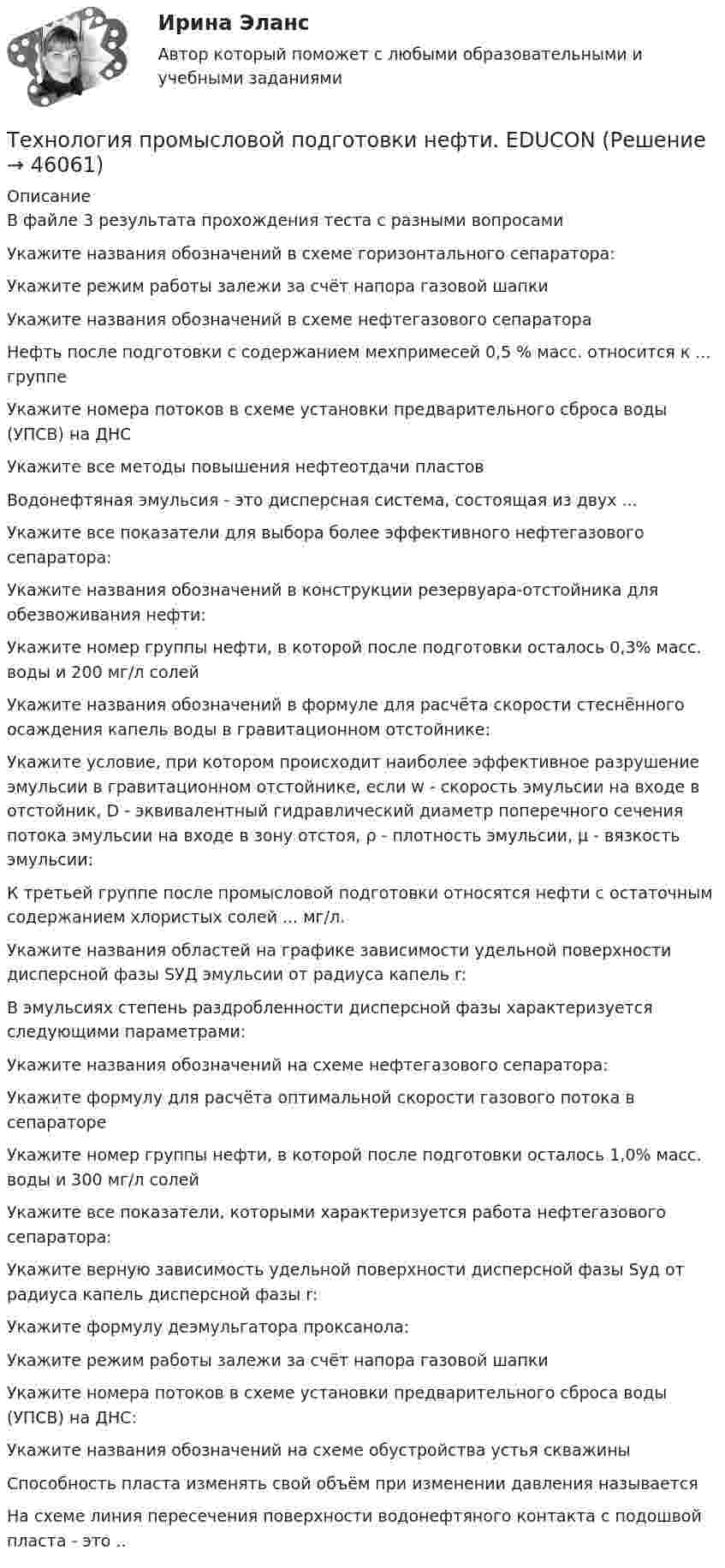      
            Описание
            В файле 3 результата прохождения теста с разными вопросамиУкажите названия обозначений в схеме горизонтального сепаратора:Укажите режим работы залежи за счёт напора газовой шапкиУкажите названия обозначений в схеме нефтегазового сепаратораНефть после подготовки с содержанием мехпримесей 0,5 % масс. относится к ... группеУкажите номера потоков в схеме установки предварительного сброса воды (УПСВ) на ДНСУкажите все методы повышения нефтеотдачи пластовВодонефтяная эмульсия - это дисперсная система, состоящая из двух ...Укажите все показатели для выбора более эффективного нефтегазового сепаратора: Укажите названия обозначений в конструкции резервуара-отстойника для обезвоживания нефти:Укажите номер группы нефти, в которой после подготовки осталось 0,3% масс. воды и 200 мг/л солей Укажите названия обозначений в формуле для расчёта скорости стеснённого осаждения капель воды в гравитационном отстойнике: Укажите условие, при котором происходит наиболее эффективное разрушение эмульсии в гравитационном отстойнике, если w - скорость эмульсии на входе в отстойник, D - эквивалентный гидравлический диаметр поперечного сечения потока эмульсии на входе в зону отстоя, ρ - плотность эмульсии, µ - вязкость эмульсии: К третьей группе после промысловой подготовки относятся нефти с остаточным содержанием хлористых солей ... мг/л.Укажите названия областей на графике зависимости удельной поверхности дисперсной фазы SУД эмульсии от радиуса капель r: В эмульсиях степень раздробленности дисперсной фазы характеризуется следующими параметрами: Укажите названия обозначений на схеме нефтегазового сепаратора:Укажите формулу для расчёта оптимальной скорости газового потока в сепараторе Укажите номер группы нефти, в которой после подготовки осталось 1,0% масс. воды и 300 мг/л солейУкажите все показатели, которыми характеризуется работа нефтегазового сепаратора:Укажите верную зависимость удельной поверхности дисперсной фазы Sуд от радиуса капель дисперсной фазы r:Укажите формулу деэмульгатора проксанола:Укажите режим работы залежи за счёт напора газовой шапкиУкажите номера потоков в схеме установки предварительного сброса воды (УПСВ) на ДНС:Укажите названия обозначений на схеме обустройства устья скважиныСпособность пласта изменять свой объём при изменении давления называетсяНа схеме линия пересечения поверхности водонефтяного контакта с подошвой пласта - это ..  
            
            
            Технология производства синтетического каучукаТехнология промысловой подготовки нефти. EDUCONТехнология профессиональной карьеры. Трудоустройство и права работников.Технология работы с семьей ВСЕ ЗАДАНИЯ Технология работы с семьей Итоговый тест Технология развития бизнеса 1 / Практическое задание 1, 2, 3, 4, 5Технология развития бизнеса 2Технология программирования. Синергия 🔥 Ответы на итоговый + компетентностный тесты 🔥 На отлично!Технология программирования. Синергия. ✅ Ответы на ИТОГОВЫЙ ТЕСТ. На отлично!Технология программирования «Синергия» с 1 по 3 семестр (сборник ответов на тест). 💯 Технология программирования [темы 1-3] (правильные ответы на тест Синергия / МОИ / МТИ / МосАП, август 2023)Технология программирования - тест с ответами - Синергия 2024 - 1 семестрТехнология программирования (тест с ответами Синергия/МОИ/ МТИ /МОСАП)Технология продукции общественного питания (Вариант №92, ПензГТУ)