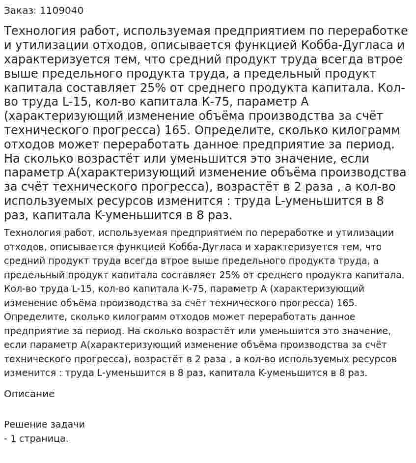 Технология работ, используемая предприятием по переработке и утилизации отходов, описывается функцией Кобба-Дугласа и характеризуется тем, что средний продукт труда всегда втрое выше предельного продукта труда, а предельный продукт капитала составляет 25% от среднего продукта капитала. Кол-во труда L-15, кол-во капитала К-75, параметр А (характеризующий изменение объёма производства за счёт технического прогресса) 165. Определите, сколько килограмм отходов может переработать данное предприятие за период.  На сколько возрастёт или уменьшится это значение, если параметр А(характеризующий изменение объёма производства за счёт технического прогресса), возрастёт в 2 раза , а кол-во используемых ресурсов изменится : труда L-уменьшится в 8 раз, капитала K-уменьшится в 8 раз. 