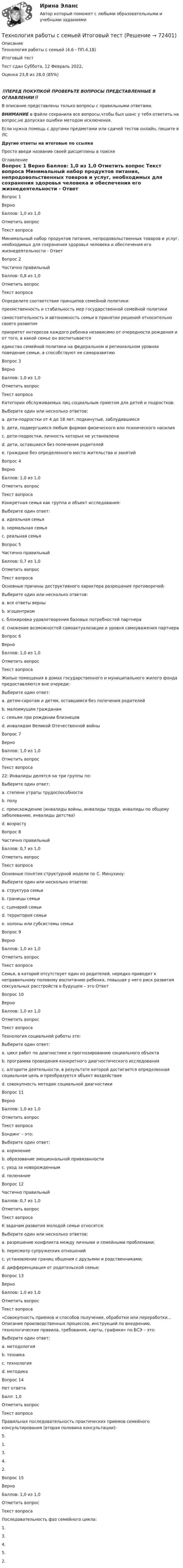      
            Описание
            Технология работы с семьей (4.6 - ПП.4.18)	Итоговый тест	Тест сдан 	Суббота, 12 Февраль 2022, Оценка	23,8 из 28,0 (85%)‼️ПЕРЕД ПОКУПКОЙ ПРОВЕРЬТЕ ВОПРОСЫ ПРЕДСТАВЛЕННЫЕ В ОГЛАВЛЕНИИ‼️В описание представлены только вопросы с правильными ответами.ВНИМАНИЕ в файле сохранила все вопросы,чтобы был шанс у тебя ответить на вопрос,не допуская ошибки методом исключения.Если нужна помощь с другими предметами или сдачей тестов онлайн, пишите в ЛС Другие ответы на итоговые по ссылке Просто введи название своей дисциплины в поиске 
            Оглавление
            
Вопрос 1
Верно
Баллов: 1,0 из 1,0
Отметить вопрос
Текст вопроса
Минимальный набор продуктов питания, непродовольственных товаров и услуг, необходимых для сохранения здоровья человека и обеспечения его жизнедеятельности - Ответ
Вопрос 2
Частично правильный
Баллов: 0,8 из 1,0
Отметить вопрос
Текст вопроса
Определите соответствие принципов семейной политики:
преемственность и стабильность мер государственной семейной политики
самостоятельность и автономность семьи в принятии решений относительно своего развития
приоритет интересов каждого ребенка независимо от очередности рождения и от того, в какой семье он воспитывается
единство семейной политики на федеральном и региональном уровнях поведение семьи, а способствуют ее саморазвитию
Вопрос 3
Верно
Баллов: 1,0 из 1,0
Отметить вопрос
Текст вопроса
Категории обслуживаемых лиц социальным приютом для детей и подростков:
Выберите один или несколько ответов:
a. дети-подростки от 4 до 18 лет, подкинутые, заблудившиеся 
b. дети, подвергшиеся любым формам физического или психического насилия 
c. дети-подростки, личность которых не установлена 
d. дети, оставшиеся без попечения родителей 
e. граждане без определенного места жительства и занятий
Вопрос 4
Верно
Баллов: 1,0 из 1,0
Отметить вопрос
Текст вопроса
Конкретная семья как группа и объект исследования:
Выберите один ответ:
a. идеальная семья
b. нормальная семья
c. реальная семья 
Вопрос 5
Частично правильный
Баллов: 0,7 из 1,0
Отметить вопрос
Текст вопроса
Основные причины деструктивного характера разрешения противоречий:
Выберите один или несколько ответов:
a. все ответы верны
b. эгоцентризм
c. блокировка удовлетворения базовых потребностей партнера 
d. снижение возможностей самоактуализации и уровня самоуважения партнера 
Вопрос 6
Верно
Баллов: 1,0 из 1,0
Отметить вопрос
Текст вопроса
Жилые помещения в домах государственного и муниципального жилого фонда предоставляются вне очереди:
Выберите один ответ:
a. детям-сиротам и детям, оставшимся без попечения родителей 
b. малоимущим гражданам
c. семьям при рождении близнецов
d. инвалидам Великой Отечественной войны
Вопрос 7
Верно
Баллов: 1,0 из 1,0
Отметить вопрос
Текст вопроса
22: Инвалиды делятся на три группы по:
Выберите один ответ:
a. степени утраты трудоспособности 
b. полу
c. происхождению (инвалиды войны, инвалиды труда, инвалиды по общему заболеванию, инвалиды детства)
d. возрасту
Вопрос 8
Частично правильный
Баллов: 0,7 из 1,0
Отметить вопрос
Текст вопроса
Основные понятия структурной модели по С. Минухину:
Выберите один или несколько ответов:
a. структура семьи 
b. границы семьи 
c. сценарий семьи
d. территория семьи
e. холоны или субсистемы семьи
Вопрос 9
Верно
Баллов: 1,0 из 1,0
Отметить вопрос
Текст вопроса
Семья, в которой отсутствует один из родителей, нередко приводит к неправильному половому воспитанию ребенка, повышая у него риск развития сексуальных расстройств в будущем – это Ответ
Вопрос 10
Верно
Баллов: 1,0 из 1,0
Отметить вопрос
Текст вопроса
Технология социальной работы это:
Выберите один ответ:
a. цикл работ по диагностике и прогнозированию социального объекта
b. программа проведения конкретного диагностического исследования
c. алгоритм деятельности, в результате которой достигается определенная социальная цель и преобразуется объект воздействия 
d. совокупность методик социальной диагностики
Вопрос 11
Верно
Баллов: 1,0 из 1,0
Отметить вопрос
Текст вопроса
Бондинг – это:
Выберите один ответ:
a. кормление
b. образование эмоциональной привязанности 
c. уход за новорожденным
d. пеленание
Вопрос 12
Частично правильный
Баллов: 0,7 из 1,0
Отметить вопрос
Текст вопроса
К задачам развития молодой семьи относятся:
Выберите один или несколько ответов:
a. разрешение конфликта между личными и семейными проблемами; 
b. пересмотр супружеских отношений
c. установление границ общения с друзьями и родственниками;
d. дифференциация от родительской семьи; 
Вопрос 13
Верно
Баллов: 1,0 из 1,0
Отметить вопрос
Текст вопроса
«Совокупность приемов и способов получения, обработки или переработки…Описание производственных процессов, инструкций по внедрению, технологические правила, требования, карты, графики» по БСЭ – это:
Выберите один ответ:
a. методология
b. техника
c. технология 
d. методика
Вопрос 14
Нет ответа
Балл: 1,0
Отметить вопрос
Текст вопроса
Правильная последовательность практических приемов семейного консультирования (вторая половина консультации):
5.
1.
3.
4.
2.
Вопрос 15
Верно
Баллов: 1,0 из 1,0
Отметить вопрос
Текст вопроса
Последовательность фаз семейного цикла:
1.
3.
4.
5.
2.
  
            
            
            Технология работы с семьей ВСЕ ЗАДАНИЯ Технология работы с семьей Итоговый тест Технология развития бизнеса 1 / Практическое задание 1, 2, 3, 4, 5Технология развития бизнеса 2Технология развития бизнеса 2Технология разработки нового товара включает …Технология разработки программного обеспечения (Коллективная разработка приложений) ответы на тест Синергия / МТИ / МОИ / МосАП💯 Технология программирования [темы 1-3] (правильные ответы на тест Синергия / МОИ / МТИ / МосАП, август 2023)Технология программирования - тест с ответами - Синергия 2024 - 1 семестрТехнология программирования (тест с ответами Синергия/МОИ/ МТИ /МОСАП)Технология продукции общественного питания (Вариант №92, ПензГТУ)Технология продукции общественного питания Итоговый тест Технология производства синтетического каучукаТехнология промысловой подготовки нефти. EDUCON