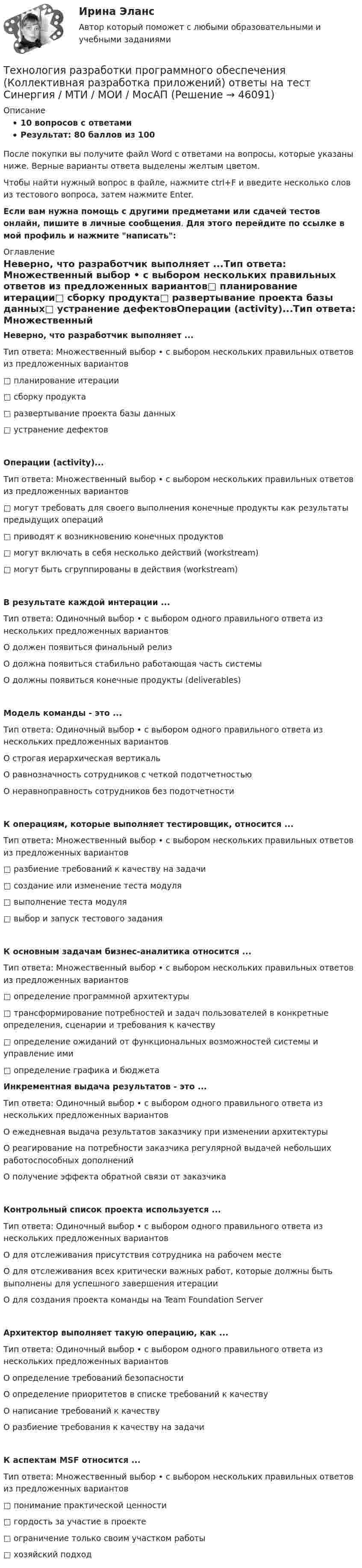     
            Описание
            10 вопросов с ответамиРезультат: 80 баллов из 100После покупки вы получите файл Word с ответами на вопросы, которые указаны ниже. Верные варианты ответа выделены желтым цветом.Чтобы найти нужный вопрос в файле, нажмите ctrl+F и введите несколько слов из тестового вопроса, затем нажмите Enter.Если вам нужна помощь с другими предметами или сдачей тестов онлайн, пишите в личные сообщения. Для этого перейдите по ссылке в мой профиль и нажмите написать:  
            Оглавление
            Неверно, что разработчик выполняет ...Тип ответа: Множественный выбор • с выбором нескольких правильных ответов из предложенных вариантов□ планирование итерации□ сборку продукта□ развертывание проекта базы данных□ устранение дефектовОперации (activity)...Тип ответа: Множественный выбор • с выбором нескольких правильных ответов из предложенных вариантов□ могут требовать для своего выполнения конечные продукты как результаты предыдущих операций□ приводят к возникновению конечных продуктов□ могут включать в себя несколько действий (workstream)□ могут быть сгруппированы в действия (workstream)В результате каждой интерации ...Тип ответа: Одиночный выбор • с выбором одного правильного ответа из нескольких предложенных вариантовО должен появиться финальный релизО должна появиться стабильно работающая часть системыО должны появиться конечные продукты (deliverables)Модель команды - это ...Тип ответа: Одиночный выбор • с выбором одного правильного ответа из нескольких предложенных вариантовО строгая иерархическая вертикальО равнозначность сотрудников с четкой подотчетностьюО неравноправность сотрудников без подотчетностиК операциям, которые выполняет тестировщик, относится ...Тип ответа: Множественный выбор • с выбором нескольких правильных ответов из предложенных вариантов□ разбиение требований к качеству на задачи□ создание или изменение теста модуля□ выполнение теста модуля□ выбор и запуск тестового заданияК основным задачам бизнес-аналитика относится ...Тип ответа: Множественный выбор • с выбором нескольких правильных ответов из предложенных вариантов□ определение программной архитектуры□ трансформирование потребностей и задач пользователей в конкретные определения, сценарии и требования к качеству□ определение ожиданий от функциональных возможностей системы и управление ими□ определение графика и бюджета Инкрементная выдача результатов - это ...Тип ответа: Одиночный выбор • с выбором одного правильного ответа из нескольких предложенных вариантовО ежедневная выдача результатов заказчику при изменении архитектурыО реагирование на потребности заказчика регулярной выдачей небольших работоспособных дополненийО получение эффекта обратной связи от заказчикаКонтрольный список проекта используется ...Тип ответа: Одиночный выбор • с выбором одного правильного ответа из нескольких предложенных вариантовО для отслеживания присутствия сотрудника на рабочем местеО для отслеживания всех критически важных работ, которые должны быть выполнены для успешного завершения итерацииО для создания проекта команды на Team Foundation ServerАрхитектор выполняет такую операцию, как ...Тип ответа: Одиночный выбор • с выбором одного правильного ответа из нескольких предложенных вариантовО определение требований безопасностиО определение приоритетов в списке требований к качествуО написание требований к качествуО разбиение требования к качеству на задачиК аспектам MSF относится ...Тип ответа: Множественный выбор • с выбором нескольких правильных ответов из предложенных вариантов□ понимание практической ценности□ гордость за участие в проекте□ ограничение только своим участком работы□ хозяйский подход 
            
            
            Технология разработки нового товара включает …Технология разработки программного обеспечения (Коллективная разработка приложений) ответы на тест Синергия / МТИ / МОИ / МосАПТехнология разработки программного обеспечения / Коллективная разработка приложений. Синергия. На отлично!Технология разработки программного обеспечения (тест с ответами Синергия/МОИ/ МТИ /МОСАП)Технология ремонта теплоиспользующего оборудования и тепловых сетейТехнология ремонта теплоиспользующего оборудования и тепловых сетей 10Технология ремонта теплоиспользующего оборудования и тепловых сетей вариант 10Технология производства синтетического каучукаТехнология промысловой подготовки нефти. EDUCONТехнология профессиональной карьеры. Трудоустройство и права работников.Технология работы с семьей ВСЕ ЗАДАНИЯ Технология работы с семьей Итоговый тест Технология развития бизнеса 1 / Практическое задание 1, 2, 3, 4, 5Технология развития бизнеса 2
