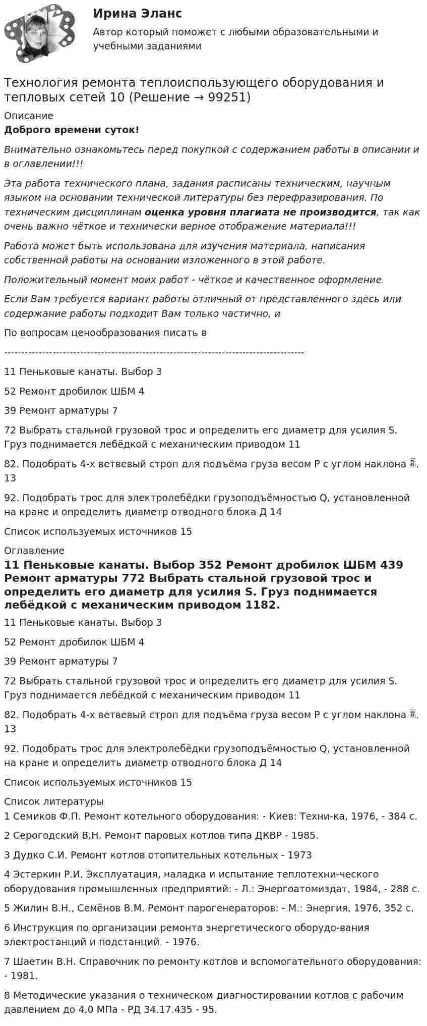      
            Описание
            Доброго времени суток!Внимательно ознакомьтесь перед покупкой с содержанием работы в описании и в оглавлении!!!Эта работа технического плана, задания расписаны техническим, научным языком на основании технической литературы без перефразирования. По техническим дисциплинам оценка уровня плагиата не производится, так как очень важно чёткое и технически верное отображение материала!!!Работа может быть использована для изучения материала, написания собственной работы на основании изложенного в этой работе.Положительный момент моих работ - чёткое и качественное оформление.Если Вам требуется вариант работы отличный от представленного здесь или содержание работы подходит Вам только частично,  и По вопросам ценообразования писать в  ---------------------------------------------------------------------------------------11 Пеньковые канаты. Выбор	352 Ремонт дробилок ШБМ	439 Ремонт арматуры	772 Выбрать стальной грузовой трос и определить его диаметр для усилия S. Груз поднимается лебёдкой с механическим приводом	1182. Подобрать 4-х ветвевый строп для подъёма груза весом Р с углом наклона .	1392. Подобрать трос для электролебёдки грузоподъёмностью Q, установленной на кране и определить диаметр отводного блока Д	14Список используемых источников	15 
            Оглавление
            11 Пеньковые канаты. Выбор	352 Ремонт дробилок ШБМ	439 Ремонт арматуры	772 Выбрать стальной грузовой трос и определить его диаметр для усилия S. Груз поднимается лебёдкой с механическим приводом	1182. Подобрать 4-х ветвевый строп для подъёма груза весом Р с углом наклона .	1392. Подобрать трос для электролебёдки грузоподъёмностью Q, установленной на кране и определить диаметр отводного блока Д	14Список используемых источников	15 
            Список литературы
            1 Семиков Ф.П. Ремонт котельного оборудования: - Киев: Техни-ка, 1976, - 384 с.2 Серогодский В.Н. Ремонт паровых котлов типа ДКВР - 1985.3 Дудко С.И. Ремонт котлов отопительных котельных - 1973 4 Эстеркин Р.И. Эксплуатация, наладка и испытание теплотехни-ческого оборудования промышленных предприятий: - Л.: Энергоатомиздат, 1984, - 288 с.5 Жилин В.Н., Семёнов В.М. Ремонт парогенераторов: - М.: Энергия, 1976, 352 с.6 Инструкция по организации ремонта энергетического оборудо-вания электростанций и подстанций. - 1976.7 Шаетин В.Н. Справочник по ремонту котлов и вспомогательного оборудования: - 1981.8 Методические указания о техническом диагностировании котлов с рабочим давлением до 4,0 МПа - РД 34.17.435 - 95. 
            
            
            Технология ремонта теплоиспользующего оборудования и тепловых сетейТехнология ремонта теплоиспользующего оборудования и тепловых сетей 10Технология ремонта теплоиспользующего оборудования и тепловых сетей вариант 10Технология сварки плавлением (3 промежуточный теста)Технология сварки плавлением. Промежуточные тесты (обновленный 2023г) Итоговый тест. РосдистантТехнология сварочного производства Вариант 22Технология составления бухгалтерской отчетности 4к1с. Итоговый тест. (КСУ)Технология работы с семьей Итоговый тест Технология развития бизнеса 1 / Практическое задание 1, 2, 3, 4, 5Технология развития бизнеса 2Технология развития бизнеса 2Технология разработки нового товара включает …Технология разработки программного обеспечения (Коллективная разработка приложений) ответы на тест Синергия / МТИ / МОИ / МосАПТехнология разработки программного обеспечения / Коллективная разработка приложений. Синергия. На отлично!
