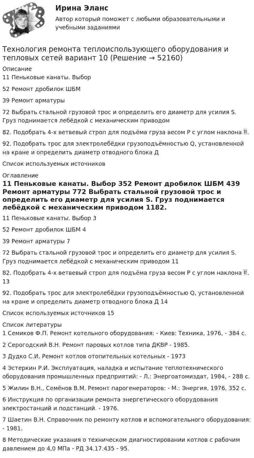      
            Описание
            11 Пеньковые канаты. Выбор52 Ремонт дробилок ШБМ39 Ремонт арматуры72 Выбрать стальной грузовой трос и определить его диаметр для усилия S. Груз поднимается лебёдкой с механическим приводом	82. Подобрать 4-х ветвевый строп для подъёма груза весом Р с углом наклона .92. Подобрать трос для электролебёдки грузоподъёмностью Q, установленной на кране и определить диаметр отводного блока Д	Список используемых источников	 
            Оглавление
            11 Пеньковые канаты. Выбор	352 Ремонт дробилок ШБМ	439 Ремонт арматуры	772 Выбрать стальной грузовой трос и определить его диаметр для усилия S. Груз поднимается лебёдкой с механическим приводом	1182. Подобрать 4-х ветвевый строп для подъёма груза весом Р с углом наклона .	1392. Подобрать трос для электролебёдки грузоподъёмностью Q, установленной на кране и определить диаметр отводного блока Д	14Список используемых источников	15 
            Список литературы
            	1 Семиков Ф.П. Ремонт котельного оборудования: - Киев: Техника, 1976, - 384 с.	2 Серогодский В.Н. Ремонт паровых котлов типа ДКВР - 1985.	3 Дудко С.И. Ремонт котлов отопительных котельных - 1973 	4 Эстеркин Р.И. Эксплуатация, наладка и испытание теплотехнического оборудования промышленных предприятий: - Л.: Энергоатомиздат, 1984, - 288 с.	5 Жилин В.Н., Семёнов В.М. Ремонт парогенераторов: - М.: Энергия, 1976, 352 с.	6 Инструкция по организации ремонта энергетического оборудования электростанций и подстанций. - 1976.	7 Шаетин В.Н. Справочник по ремонту котлов и вспомогательного оборудования: - 1981.	8 Методические указания о техническом диагностировании котлов с рабочим давлением до 4,0 МПа - РД 34.17.435 - 95.
            
            
            Технология ремонта теплоиспользующего оборудования и тепловых сетей 10Технология ремонта теплоиспользующего оборудования и тепловых сетей вариант 10Технология сварки плавлением (3 промежуточный теста)Технология сварки плавлением. Промежуточные тесты (обновленный 2023г) Итоговый тест. РосдистантТехнология сварочного производства Вариант 22Технология составления бухгалтерской отчетности 4к1с. Итоговый тест. (КСУ)Технология составления бухгалтерской отчетности 4к2с. Итоговый тест. (КСУ)Технология развития бизнеса 1 / Практическое задание 1, 2, 3, 4, 5Технология развития бизнеса 2Технология развития бизнеса 2Технология разработки нового товара включает …Технология разработки программного обеспечения (Коллективная разработка приложений) ответы на тест Синергия / МТИ / МОИ / МосАПТехнология разработки программного обеспечения / Коллективная разработка приложений. Синергия. На отлично!Технология разработки программного обеспечения (тест с ответами Синергия/МОИ/ МТИ /МОСАП)