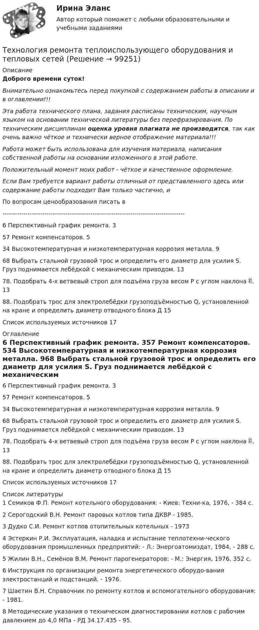      
            Описание
            Доброго времени суток!Внимательно ознакомьтесь перед покупкой с содержанием работы в описании и в оглавлении!!!Эта работа технического плана, задания расписаны техническим, научным языком на основании технической литературы без перефразирования. По техническим дисциплинам оценка уровня плагиата не производится, так как очень важно чёткое и технически верное отображение материала!!!Работа может быть использована для изучения материала, написания собственной работы на основании изложенного в этой работе.Положительный момент моих работ - чёткое и качественное оформление.Если Вам требуется вариант работы отличный от представленного здесь или содержание работы подходит Вам только частично,  и По вопросам ценообразования писать в  ---------------------------------------------------------------------------------------6 Перспективный график ремонта.	357 Ремонт компенсаторов.	534 Высокотемпературная и низкотемпературная коррозия металла.	968 Выбрать стальной грузовой трос и определить его диаметр для усилия S. Груз поднимается лебёдкой с механическим приводом.	1378. Подобрать 4-х ветвевый строп для подъёма груза весом Р с углом наклона .	1388. Подобрать трос для электролебёдки грузоподъёмностью Q, установленной на кране и определить диаметр отводного блока Д	15Список используемых источников	17 
            Оглавление
            6 Перспективный график ремонта.	357 Ремонт компенсаторов.	534 Высокотемпературная и низкотемпературная коррозия металла.	968 Выбрать стальной грузовой трос и определить его диаметр для усилия S. Груз поднимается лебёдкой с механическим приводом.	1378. Подобрать 4-х ветвевый строп для подъёма груза весом Р с углом наклона .	1388. Подобрать трос для электролебёдки грузоподъёмностью Q, установленной на кране и определить диаметр отводного блока Д	15Список используемых источников	17 
            Список литературы
            1 Семиков Ф.П. Ремонт котельного оборудования: - Киев: Техни-ка, 1976, - 384 с.2 Серогодский В.Н. Ремонт паровых котлов типа ДКВР - 1985.3 Дудко С.И. Ремонт котлов отопительных котельных - 1973 4 Эстеркин Р.И. Эксплуатация, наладка и испытание теплотехни-ческого оборудования промышленных предприятий: - Л.: Энергоатомиздат, 1984, - 288 с.5 Жилин В.Н., Семёнов В.М. Ремонт парогенераторов: - М.: Энергия, 1976, 352 с.6 Инструкция по организации ремонта энергетического оборудо-вания электростанций и подстанций. - 1976.7 Шаетин В.Н. Справочник по ремонту котлов и вспомогательного оборудования: - 1981.8 Методические указания о техническом диагностировании котлов с рабочим давлением до 4,0 МПа - РД 34.17.435 - 95. 
            
            
            Технология разработки программного обеспечения (тест с ответами Синергия/МОИ/ МТИ /МОСАП)Технология ремонта теплоиспользующего оборудования и тепловых сетейТехнология ремонта теплоиспользующего оборудования и тепловых сетей 10Технология ремонта теплоиспользующего оборудования и тепловых сетей вариант 10Технология сварки плавлением (3 промежуточный теста)Технология сварки плавлением. Промежуточные тесты (обновленный 2023г) Итоговый тест. РосдистантТехнология сварочного производства Вариант 22Технология работы с семьей ВСЕ ЗАДАНИЯ Технология работы с семьей Итоговый тест Технология развития бизнеса 1 / Практическое задание 1, 2, 3, 4, 5Технология развития бизнеса 2Технология развития бизнеса 2Технология разработки нового товара включает …Технология разработки программного обеспечения (Коллективная разработка приложений) ответы на тест Синергия / МТИ / МОИ / МосАП