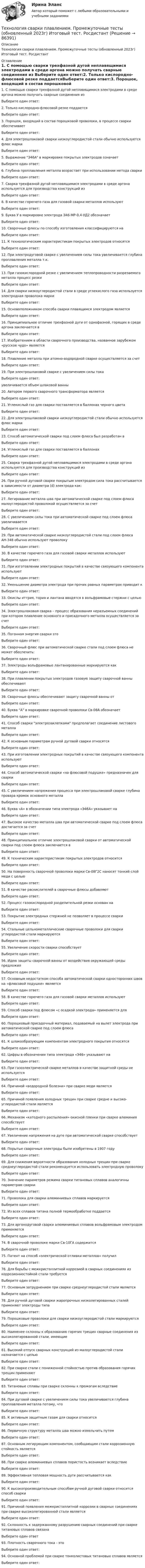     
            Описание
            Технология сварки плавлением. Промежуточные тесты (обновленный 2023г) Итоговый тест. Росдистант 
            Оглавление
            1. С помощью сварки трехфазной дугой неплавящимися электродами в среде аргона можно получать сварные соединения из    Выберите один ответ:2. Только кислородно-флюсовой резке поддаетсяВыберите один ответ:3. Порошок, входящий в состав порошковой проволоки, в процессе сварки обеспечиваетВыберите один ответ:4. Для электрошлаковой сварки низкоуглеродистой стали обычно используется флюс маркиВыберите один ответ:5. Выражение Э46А в маркировке покрытых электродов означаетВыберите один ответ:6. Глубина проплавления металла возрастает при использовании метода сваркиВыберите один ответ:7. Сварка трехфазной дугой неплавящимися электродами в среде аргона используется для производства конструкций из Выберите один ответ:8. В качестве горючего газа для газовой сварки металлов используютВыберите один ответ:9. Буква У в маркировке электрода Э46-МР-0,4-УД2 обозначаетВыберите один ответ:10.             Сварочные флюсы по способу изготовления классифицируются наВыберите один ответ:11.             К технологическим характеристикам покрытых электродов относятсяВыберите один ответ:12.             При электродуговой сварке с увеличением силы тока увеличивается глубина    проплавления металла т.к.Выберите один ответ:13.             При газокислородной резке с увеличением теплопроводности разрезаемого металла процесс резкиВыберите один ответ:14.             Для сварки низкоуглеродистой стали в среде углекислого газа используется электродная проволока маркиВыберите один ответ:15.             Основоположником способа сварки плавящимся электродом являетсяВыберите один ответ:16.             Принципиальное отличие трехфазной дуги от однофазной, горящих в среде аргона заключается вВыберите один ответ:17.             Изобретением в области сварочного производства, названное зарубежом «русское чудо» являетсяВыберите один ответ:18.             Плавление металла при атомно-водородной сварке осуществляется за счетВыберите один ответ:19.             При электрошлаковой сварке с увеличением силы токаВыберите один ответ:увеличивается объем шлаковой ванны20.             Автором первого сварочного трансформатора являетсяВыберите один ответ:21.             Углекислый газ для сварки поставляется в баллонах черного цветаВыберите один ответ:22.             Для электрошлаковой сварки низкоуглеродистой стали обычно используется флюс маркиВыберите один ответ:23.             Способ автоматической сварки под слоем флюса был разработан вВыберите один ответ:24.             Углекислый газ для сварки поставляется в баллонахВыберите один ответ:25.             Сварка трехфазной дугой неплавящимися электродами в среде аргона используется для производства конструкций из Выберите один ответ:26.              При ручной дуговой сварке покрытым электродом сила тока рассчитывается в зависимости от диаметра (d) электрода как:Выберите один ответ:27.             Легирование металла шва при автоматической сварке под слоем флюса     малоуглеродистой проволокой осуществляется за счетВыберите один ответ:28.             С увеличением силы тока при автоматической сварке под слоем флюса     увеличиваетсяВыберите один ответ:29.             При автоматической сварке низкоуглеродистой стали под слоем флюса АН-348 обычно используют проволокуВыберите один ответ:30.             В качестве горючего газа для газовой сварки металлов используютВыберите один ответ:31.             При изготовлении электродных покрытий в качестве связующего компонента используютВыберите один ответ:32.             Уменьшение диаметра электрода при прочих равных параметрах приводит кВыберите один ответ:33.             Окислы иттрия, тория и лантана вводятся в вольфрамовые стержни с цельюВыберите один ответ:34.             Электрошлаковая сварка – процесс образования неразъемных соединений при    котором плавление основного и присадочного металла осуществляется за счетВыберите один ответ:35.             Погонная энергия сварки этоВыберите один ответ:36.             Сварочный флюс при автоматической сварке стали под слоем флюса не может обеспечить:Выберите один ответ:37.             Электроды вольфрамовые лантанированные маркируются какВыберите один ответ:38.             При плавлении покрытых электродов газовую защиту сварочной ванны обеспечиваютВыберите один ответ:39.             Сварочные флюсы обеспечивают  защиту сварочной ванны отВыберите один ответ:40.             Буква “А” в маркировке сварочной проволоки Св-08А обозначаетВыберите один ответ:41.             Способ сварки электрозаклепками предполагает соединение листового металлаВыберите один ответ:42.             К основным параметрам ручной дуговой сварки относятсяВыберите один ответ:43.             При изготовлении электродных покрытий в качестве связующего компонента используютВыберите один ответ:44.             Способ автоматической сварки «на флюсовой подушке» предназначен для сваркиВыберите один ответ:45.             С увеличением напряжения процесса при электрошлаковой сварке глубина провара кромок основного металлаВыберите один ответ:46.             Буква «А» в обозначении типа электрода «Э46А» указывает наВыберите один ответ:47.             Высокое качество металла шва при автоматической сварке под слоем флюса достигается за счетВыберите один ответ:48.             Принципиальное отличие электрошлаковой сварки от автоматической сварки под слоем флюса заключается вВыберите один ответ:49.             К техническим характеристикам покрытых электродов относитсяВыберите один ответ:50.             На поверхность сварочной проволоки марки Св-08Г2С наносят тонкий слой меди с цельюВыберите один ответ:51.             В качестве раскислителей в сварочные флюсы добавляютВыберите один ответ:52.             Процесс газокислородной разделительной резки основан наВыберите один ответ:53.             Покрытие электродных стержней не позволяет в процессе сваркиВыберите один ответ:54.             Стальные цельнометаллические сварочные проволоки для сварки углеродистой стали маркируютсяВыберите один ответ:55.             Увеличение скорости сварки способствуетВыберите один ответ:56.             Идею защиты сварочной ванны от воздействия окружающей среды предложилВыберите один ответ:57.             Основным недостатком способа автоматической сварки односторонних   швов на «флюсовой подушке» являетсяВыберите один ответ:58.             В качестве горючего газа для газовой сварки металлов используютВыберите один ответ:59.             Способ  сварки под флюсом «с осадкой электрода» применяется дляВыберите один ответ:60.             Порошковый присадочный материал, подаваемый на вылет электрода при     автоматической сварке под слоем флюсаВыберите один ответ:61.             К шлакообразующим компонентам электродного покрытия относятсяВыберите один ответ:62.             Цифры в обозначении типа электрода «Э46» указывают наВыберите один ответ:63.             При газоэлектрической сварке металлов в качестве защитной среды не используетсяВыберите один ответ:64.             Причиной «водородной болезни» при сварке меди являетсяВыберите один ответ:65.             Причиной появления холодных трещин при сварке средне и высоко- углеродистой стали являетсяВыберите один ответ:66.             Механизм «катодного распыления» окисной пленки при сварке алюминия способствуетВыберите один ответ:67.             Увеличение напряжения на дуге при автоматической сварке способствуетВыберите один ответ:68.             Порытые сварочные электроды были изобретены в 1907 годуВыберите один ответ:69.             Для снижения вероятности образования холодных трещин при сварке    среднеуглеродистой стали рекомендуется использовать электродную    проволокуВыберите один ответ:70.             Значение параметров режима сварки титановых сплавов аналогичны параметрам сваркиВыберите один ответ:71.             Проволока для сварки алюминиевых сплавов маркируетсяВыберите один ответ:72.             Из всех сплавов титана полной термообработке поддаетсяВыберите один ответ:73.             Для аргонодуговой сварки алюминиевых сплавов вольфрамовым электродом применяетсяВыберите один ответ:74.             В сварочной проволоке марки Св-10ГА содержитсяВыберите один ответ:75.             Патент на способ «электрической отливки металлов» получилВыберите один ответ:76.             Для борьбы с межкристаллитной коррозией в сварных соединениях из коррозионностойкой стали  требуетсяВыберите один ответ:77.             Основным затруднением при сварке среднеуглеродистой стали являетсяВыберите один ответ:78.             Для ручной дуговой сварки жаропрочных низколегированных сталей применяют электроды типаВыберите один ответ:79.             Порошковые проволоки для сварки низкоуглеродистой стали маркируютсяВыберите один ответ:80.             Наименее склонны к образованию горячих трещин сварные соединения из высоколегированной стали, имеющиеВыберите один ответ:81.             Высокий отпуск сварных конструкций из малоуглеродистой стали назначается с цельюВыберите один ответ:82.             При сварке стали с пониженной стойкостью против образования горячих трещин применяютВыберите один ответ:83.             Титановые сплавы при сварке склонны к прожогам вследствиеВыберите один ответ:84.             При дуговой сварке с увеличением силы тока увеличивается глубина    проплавления металла потому, чтоВыберите один ответ: 85.             К активным защитным газам для сварки относитсяВыберите один ответ:86.             Первичную структуру металла шва можно измельчить путемВыберите один ответ:87.             Основным легирующим компонентом, сообщающим стали коррозионную    стойкость являетсяВыберите один ответ:88.             При сварке алюминиевых сплавов пористость возникает вследствиеВыберите один ответ:89.             Эффективная тепловая мощность дуги рассчитывается какВыберите один ответ:90.             К высокопроизводительным способам ручной дуговой сварки относится способ сваркиВыберите один ответ:91.             Причиной появления межкристаллитной коррозии в сварных соединениях при сварке высоколегированной стали являетсяВыберите один ответ:92.             Склонность к задержанному разрушению сварных соединений при сварке титановых сплавов связанаВыберите один ответ93.             Плотность сварочного тока - этоВыберите один ответ:94.             Основной проблемой при сварке тонколистовых титановых сплавов являетсяВыберите один ответ:  
            
            
            Технология сварки плавлением (3 промежуточный теста)Технология сварки плавлением. Промежуточные тесты (обновленный 2023г) Итоговый тест. РосдистантТехнология сварочного производства Вариант 22Технология составления бухгалтерской отчетности 4к1с. Итоговый тест. (КСУ)Технология составления бухгалтерской отчетности 4к2с. Итоговый тест. (КСУ)Технология составления бухгалтерской (финансовой) отчетности синергия Технология составления бухгалтерской (финансовой) отчетности (тест с ответами Синергия/МОИ/ МТИ)Технология развития бизнеса 2Технология разработки нового товара включает …Технология разработки программного обеспечения (Коллективная разработка приложений) ответы на тест Синергия / МТИ / МОИ / МосАПТехнология разработки программного обеспечения / Коллективная разработка приложений. Синергия. На отлично!Технология разработки программного обеспечения (тест с ответами Синергия/МОИ/ МТИ /МОСАП)Технология ремонта теплоиспользующего оборудования и тепловых сетейТехнология ремонта теплоиспользующего оборудования и тепловых сетей 10
