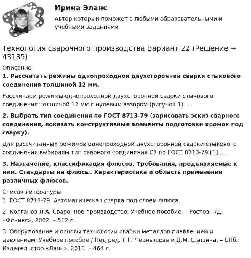     
            Описание
            1. Рассчитать режимы однопроходной двухсторонней сварки стыкового соединения толщиной 12 мм.	Рассчитаем режимы однопроходной двухсторонней сварки стыкового соединения толщиной 12 мм с нулевым зазором (рисунок 1). ... 2. Выбрать тип соединения по ГОСТ 8713-79 (зарисовать эскиз сварного соединения, показать конструктивные элементы подготовки кромок под сварку).	Для рассчитанных режимов однопроходной двухсторонней сварки стыкового соединения выбираем тип сварного соединения С7 по ГОСТ 8713-79 [1]..... 3. Назначение, классификация флюсов. Требования, предъявляемые к ним. Стандарты на флюсы. Характеристика и область применения различных флюсов.  
            Список литературы
            	1. ГОСТ 8713-79. Автоматическая сварка под слоем флюса.	2. Колганов Л.А. Сварочное производство. Учебное пособие. – Ростов н/Д: «Феникс», 2002. – 512 с.	3. Оборудование и основы технологии сварки металлов плавлением и давлением: Учебное пособие / Под ред. Г.Г. Чернышова и Д.М. Шашина. – СПб.: Издательство «Лань», 2013. – 464 с.
            
            
            Технология сварки плавлением. Промежуточные тесты (обновленный 2023г) Итоговый тест. РосдистантТехнология сварочного производства Вариант 22Технология составления бухгалтерской отчетности 4к1с. Итоговый тест. (КСУ)Технология составления бухгалтерской отчетности 4к2с. Итоговый тест. (КСУ)Технология составления бухгалтерской (финансовой) отчетности синергия Технология составления бухгалтерской (финансовой) отчетности (тест с ответами Синергия/МОИ/ МТИ)Технология строительного производстваТехнология разработки нового товара включает …Технология разработки программного обеспечения (Коллективная разработка приложений) ответы на тест Синергия / МТИ / МОИ / МосАПТехнология разработки программного обеспечения / Коллективная разработка приложений. Синергия. На отлично!Технология разработки программного обеспечения (тест с ответами Синергия/МОИ/ МТИ /МОСАП)Технология ремонта теплоиспользующего оборудования и тепловых сетейТехнология ремонта теплоиспользующего оборудования и тепловых сетей 10Технология ремонта теплоиспользующего оборудования и тепловых сетей вариант 10