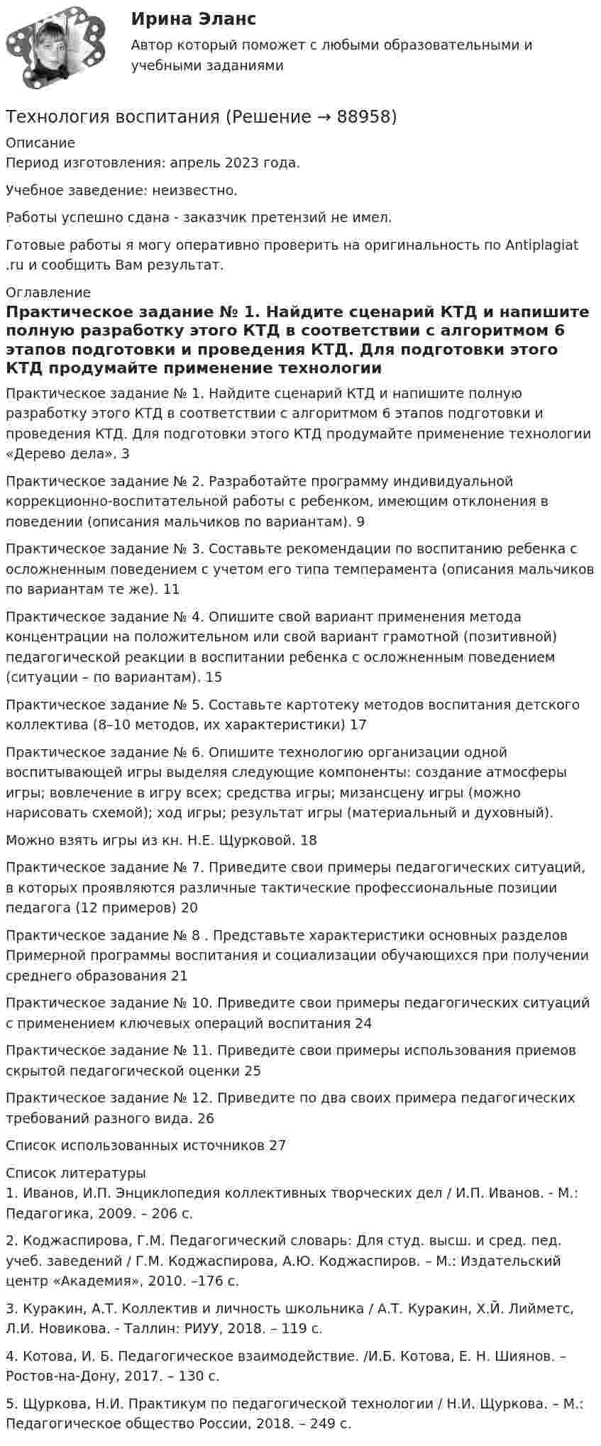      
            Описание
            Период изготовления: апрель 2023 года. Учебное заведение: неизвестно.Работы успешно сдана - заказчик претензий не имел. Готовые работы я могу оперативно проверить на оригинальность по Antiplagiat .ru и сообщить Вам результат. 
            Оглавление
            Практическое задание № 1. Найдите сценарий КТД и напишите полную разработку этого КТД в соответствии с алгоритмом 6 этапов подготовки и проведения КТД. Для подготовки этого КТД продумайте применение технологии «Дерево дела».	3Практическое задание № 2. Разработайте программу индивидуальной коррекционно-воспитательной работы с ребенком, имеющим отклонения в поведении (описания мальчиков по вариантам).	9Практическое задание № 3. Составьте рекомендации по воспитанию ребенка с осложненным поведением с учетом его типа темперамента (описания мальчиков по вариантам те же).	11Практическое задание № 4. Опишите свой вариант применения метода концентрации на положительном или свой вариант грамотной (позитивной) педагогической реакции в воспитании ребенка с осложненным поведением (ситуации – по вариантам). 15Практическое задание № 5. Составьте картотеку методов воспитания детского коллектива (8–10 методов, их характеристики) 	17Практическое задание № 6. Опишите технологию организации одной воспитывающей игры выделяя следующие компоненты: создание атмосферы игры; вовлечение в игру всех; средства игры; мизансцену игры (можно нарисовать схемой); ход игры; результат игры (материальный и духовный).Можно взять игры из кн. Н.Е. Щурковой.	18Практическое задание № 7. Приведите свои примеры педагогических ситуаций, в которых проявляются различные тактические профессиональные позиции педагога (12 примеров) 20Практическое задание № 8 . Представьте характеристики основных разделов Примерной программы воспитания и социализации обучающихся при получении среднего образования 21Практическое задание № 10. Приведите свои примеры педагогических ситуаций с применением ключевых операций воспитания 	24Практическое задание № 11. Приведите свои примеры использования приемов скрытой педагогической оценки 	25Практическое задание № 12. Приведите по два своих примера педагогических требований разного вида. 	26Список использованных источников	27 
            Список литературы
            1.	Иванов, И.П. Энциклопедия коллективных творческих дел / И.П. Иванов. - М.: Педагогика, 2009. – 206 с.2.	Коджаспирова, Г.М. Педагогический словарь: Для студ. высш. и сред. пед. учеб. заведений / Г.М. Коджаспирова, А.Ю. Коджаспиров. – М.: Издательский центр «Академия», 2010. –176 с.3.	Куракин, А.Т. Коллектив и личность школьника / А.Т. Куракин, Х.Й. Лийметс, Л.И. Новикова. - Таллин: РИУУ, 2018. – 119 с.4.	Котова, И. Б. Педагогическое взаимодействие. /И.Б. Котова, Е. Н. Шиянов. – Ростов-на-Дону, 2017. – 130 с.5.	Щуркова, Н.И. Практикум по педагогической технологии / Н.И. Щуркова. – М.: Педагогическое общество России, 2018. – 249 с. 
            
            
            💯 Технология возведения зданий и сооружений.ти (ответы на тест Синергия / МОИ / МТИ / МосАП, сентябрь 2023)Технология воспитанияТехнология делового Взаимодействия УГНТУ задания выполнены на зачетТехнология заполнителей бетонаТехнология изготовления изделия из металлических порошковТехнология и организация системы питания в индустрии гостеприимства Итоговый тест Технология и организация туристской деятельности Витте МУИВ Ответы на тесты 1-4 и итоговое тестированиеТехнологический уклад, пришедшийся на последнюю четверть XX века - это ...Технологическое предпринимательство, тест,  ДГТУТехнология Ethernet определяется стандартом ІЕЕЕ :Технология блокчейн. Анализ внедрения в сферу финансовТехнология больших данныхТехнология виртуальной реальности позволяют интегрировать информацию с объектами реального мира в форме текста, а технология дополненной реальности позволяют погрузить человека в иммерсивный виртуальный мир, так ли это:Технология возведения зданий
