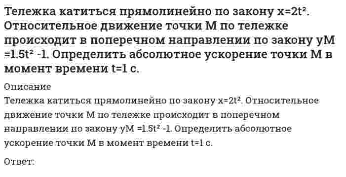      
          Описание
          Тележка катиться прямолинейно по закону x=2t². Относительное движение точки М по тележке происходит в поперечном направлении по закону yM= - 3t-1.   Определить абсолютную скорость точки М в момент времени  t=1 c.Ответ:  
            
            
            Тележка катиться прямолинейно по закону x=2t2. Относительное движение точки М по тележке происходит в поперечном направлении по закону yM= - 3t-1. Определить абсолютную скорость точки М в момент времени t=1 c.Тело вращается вокруг неподвижной оси согласно закону φ=1+4t. Определить ускорение точки тела на расстоянии r=0.2 м от оси вращения.Тело массой 1 кг разгоняется под действием постоянной силы из состояния покоя до скорости 4 м/с. При этом сила совершает работу…Тема 2. Организация делового администрирования на предприятиях Температурная зависимость теплоты образования сернистой ртути выражается уравнением ΔH = −10400 − 4,63 ⋅ T + 0,016 ⋅ T². Выведите зависимость ΔCₚ = f(T) для этой реакции.Теоретико-методологические основы психолого-педагогической диагностики нарушений развития у детейТеоретическая грамматика (тест с ответами Синергия)Твердое тело одновременно участвует в двух вращательных движениях. Как направлена скорость точки А?Твердое тело одновременно участвует в двух вращательных движениях. Как направлена скорость точки А?. 2Твердое тело одновременно участвует в двух произвольных поступательных движениях. Каким будет результирующее движение?Твердое тело одновременно участвует в трех вращательных движениях. Каким будет абсолютное движение тела?Твердое тело совершает поступательное движение со скоростью V=2м/с. Определить модуль угловых скоростей, образующих эквивалентную пару вращений с плечом 1м. Тезис «Каждый член организации становится участником плановой деятельности независимо от занимаемой должности» относится к принципу …Тележка катиться прямолинейно по закону x=2t2. Относительное движение точки М по тележке задано уравнением xM = - 3t-1. Определить абсолютную скорость точки М в момент времени t=1 c. 