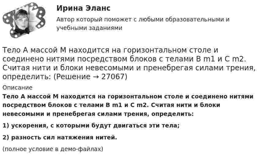     
          Описание
          Тело A массой M находится на горизонтальном столе и соединено нитями посредством блоков с телами B m1 и C m2. Считая нити и блоки невесомыми и пренебрегая силами трения, определить:1) ускорения, с которыми будут двигаться эти тела;2) разность сил натяжения нитей.(полное условие в демо-файлах)  
            
            
            Тело A массой M = 2 кг находится на горизонтальном столе и соединено нитями посредством блоков с телами B (m1 = 0,5 кг) и C (m2 = 0,3 кг). Считая нити и блоки невесомыми и пренебрегая силами трения, определить:Тело A массой M находится на горизонтальном столе и соединено нитями посредством блоков с телами B m1 и C m2. Считая нити и блоки невесомыми и пренебрегая силами трения, определить:Тело, брошенное вертикально вверх, вернулось на землю через 3 с. Какова была начальная скорость тела? На какую высоту оно поднялось?Тело, брошенное вертикально вверх, вернулось на землю через время t = 3 с. Какова была начальная скорость v0 тела и на какую высоту h оно поднялось? (11 м)Тело, брошенное вертикально вверх, находилось на высоте h = 8,5 м через 0,5 с после броска. Пренебрегая сопротивлением воздуха, вычислить начальную скорость брошенного тела.Тело, брошенное вертикально вверх, находилось на одной и той же высоте h = 3,6 м два раза с интервалом t = 3 с. Пренебрегая сопротивлением воздуха, вычислить начальную скорость 0 брошенного тела.Тело, брошенное вертикально вверх, находилось на одной и той же высоте h = 8,6 м два раза с интервалом t = 3 с. Пренебрегая сопротивлением воздуха, вычислить начальную скорость 0 брошенного тела.Текст теоретического задания. Причины и признаки профессиональной морально-психологической деформации в юридической профессии. Методические указания к теоретическому заданию. Выполняя данное задание нужно последовательно выполнить следующие задачи:Текущая и перспективная защищенность субъектов кадровой службы от разнообразных угроз имущественного и неимущественного характера - это кадровая ...Текущая ситуация на рынке, которая определяется рыночной активностью,  состоянием и соотношением спроса и предложения, – это рыночная …  Текущая цена одной обыкновенной акции компании составляет $50. Ожидаемая в следующем году величина дивиденда $5. Кроме того, предприятие планирует ежегодный прирост дивидендов 4 . Определить стоимость обыкновенного капитала предприятияТекущий контроль в организационной психологии предполагает три этапа: установление нормативов, сопоставление фактической деятельности с нормативами и …Текущий рыночный … – это реальная емкость рынка, которую характеризует объем продаж за определенный период времени при данных условиях внешней среды и при определенном уровне использования инструментов маркетинга предприятиями отрасли  Телегония, призывающая к половому воздержанию до свадьбы