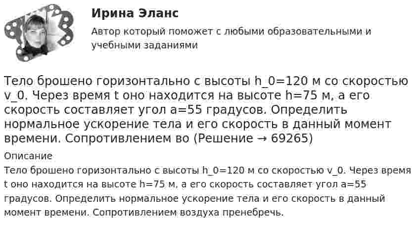      
            Описание
            Тело брошено горизонтально с высоты h_0=120 м со скоростью v_0. Через время t оно находится на высоте h=75 м, а его скорость составляет угол a=55 градусов. Определить нормальное ускорение тела и его скорость в данный момент времени. Сопротивлением воздуха пренебречь.   
            
            
            Тело брошено горизонтально с высоты h_0=120 м со скоростью v_0. Через время t=2 с его нормальное ускорение составляет a_n=5 м/с^2. Определить тангенциальное ускорение тела в данный момент времени и радиус кривизны траектории. Сопротивлением воздухаТело брошено горизонтально с высоты h_0=120 м со скоростью v_0. Через время t оно находится на высоте h=75 м, а его скорость составляет угол a=55 градусов. Определить нормальное ускорение тела и его скорость в данный момент времени. Сопротивлением воТело брошено горизонтально со скоростью u0 = 10 м/с с высоты h = 10 м. Вычислить дальность полёта, а также нормальное и тангенциальное ускорение тела через t = 0,5 с после начала движения. Сопротивлением воздуха пренебречь.Тело брошено горизонтально со скоростью u0 = 15 м/с. Пренебрегая сопротивлением воздуха, определите радиус кривизны траектории тела через t = 2 с после начала движения.Тело брошено горизонтально со скоростью v0 = 15 м/с. Пренебрегая сопротивлением воздуха, определить радиус кривизны траектории тела через t=2 с после начала движения.Тело брошено горизонтально со скоростью v0 = 15 м/с. Пренебрегая сопротивлением воздуха, определить радиус кривизны траектории тела через t=2 с после начала движения.Тело брошено под некоторым углом  к горизонту. Найти величину этого угла, если горизонтальная дальность полёта S тела в четыре раза больше максимальной высоты H траектории.Тело брошено вертикально вверх с высоты h = 20 м с начальной скоростью 0 = 3 м/с. На какой высоте h1 оно окажется через  = 2 с после начала движения? Сопротивлением воздуха пренебречь.Тело брошено вертикально вверх с начальной скоростью 4,9 м/с. Рассчитать путь, пройденный телом за 2 с.Тело брошено вертикально вверх с начальной скоростью u0 = 9,8 м/с. Построить график зависимости высоты h и скорости u от времени t для интервала 0 < t < 2 с через 0,2 с.Тело брошено вертикально вверх с начальной скоростью v0 = 4 м/с. Когда оно достигло верхней точки полета из того же начального пункта, с той же начальной скоростью v0 вертикально вверх брошено второе тело. На каком Тело брошено вертикально вверх с начальной скоростью V0 = 4 м/с. Когда оно достигло верхней точки полёта, из того же начального пункта с той же начальной скоростью V0 вертикально вверх брошено второе тело. На каком расстоянии h Тело брошено вертикально вверх с начальной скоростью v0 = 4 м/с. Когда оно достигло верхней точки полета из того же начального пункта, с той же начальной скоростью v0 вертикально вверх брошено второе тело. На каком расстоянии h от начального пунктаТело брошено вертикально вверх со скоростью 20 м/с. Пренебрегая сопротивлением воздуха, определить, на какой высоте кинетическая энергия тела будет равна его потенциальной энергии.