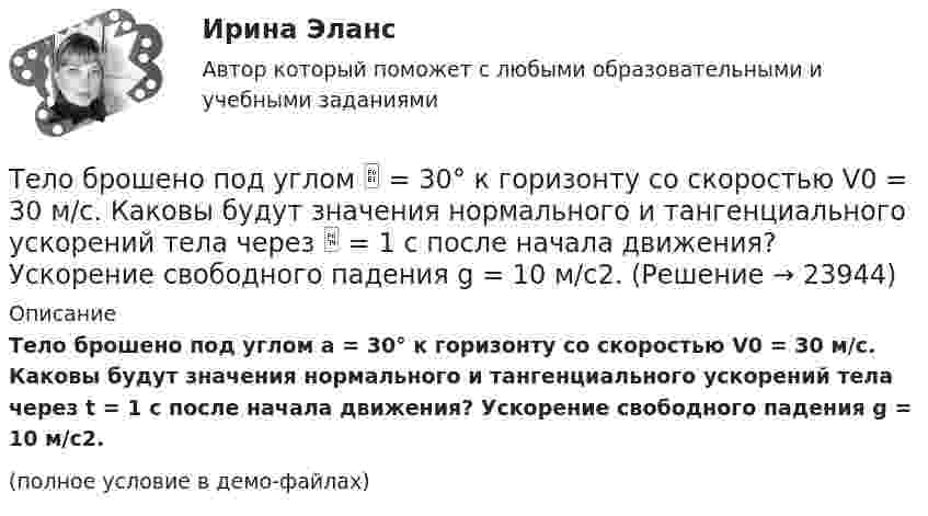     
          Описание
          Тело брошено под углом a = 30° к горизонту со скоростью V0 = 30 м/с. Каковы будут значения нормального и тангенциального ускорений тела через t = 1 с после начала движения? Ускорение свободного падения g = 10 м/с2.(полное условие в демо-файлах)  
            
            
            Тело брошено под углом  30 к горизонту со скоростью v0 = 14,7 м/с. Каковы будут нормальное n и тангенциальное ускорения тела через время t = 1,25 с после начала движения?Тело брошено под углом  = 30° к горизонту со скоростью V0 = 30 м/с. Каковы будут значения нормального и тангенциального ускорений тела через  = 1 с после начала движения? Ускорение свободного падения g = 10 м/с2.Тело брошено под углом  30 к горизонту со скоростью v0 = 30 м/с. Каковы будут нормальное n и тангенциальное ускорения тела через время t = 1 с после начала движения?Тело брошено под углом  30 к горизонту со скоростью v0 = 30 м/с. Каковы будут нормальное и тангенциальное  ускорения тела через время t = 1 с после начала движения?Тело брошено под углом  = 30° к горизонту со скоростью V0 = 30 м/с. Каковы будут нормальное и тангенциальное ускорения тела через время t = 2 с после начала движения?Тело брошено под углом a к горизонту с начальной скоростью V0. При этом на тело действует постоянная сила аэродинамического сопротивления Fa, направленная горизонтально. Найдите время полёта, наибольшую высоту, кривизну траектории Тело брошено под углом α = 30° к горизонту со скоростью α0 = 30 м/с. Каковы будут нормальное αn и тангенциальное ατ ускорения тела через время t = 1 с после начала движения?Тело брошено горизонтально со скоростью v0 = 15 м/с. Пренебрегая сопротивлением воздуха, определить радиус кривизны траектории тела через t=2 с после начала движения.Тело брошено горизонтально со скоростью v0 = 15 м/с. Пренебрегая сопротивлением воздуха, определить радиус кривизны траектории тела через t=2 с после начала движения.Тело брошено под некоторым углом  к горизонту. Найти величину этого угла, если горизонтальная дальность полёта S тела в четыре раза больше максимальной высоты H траектории.Тело брошено под некоторым углом  к горизонту. Найти величину этого угла, если горизонтальная дальность полёта тела S в 4 раза больше максимальной высоты траектории h.Тело брошено под углом  = 30° к горизонту. Найти тангенциальное a и нормальное an ускорения начальный момент движения.Тело брошено под углом  = 30° к горизонту со скоростью 0 = 20 м/с. Каковы будут нормальное an и тангенциальное a ускорения тела через время t = 1 с после начала движения?Тело брошено под углом  = 30° к горизонту со скоростью 0 = 30 м/с. Каковы будут нормальное an, тангенциальное a и полное a ускорения тела через время t = 1 с после начала движения? Сопротивлением воздуха пренебречь.