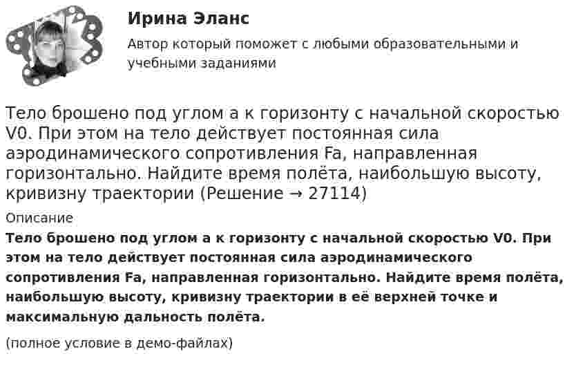     
          Описание
          Тело брошено под углом a к горизонту с начальной скоростью V0. При этом на тело действует постоянная сила аэродинамического сопротивления Fa, направленная горизонтально. Найдите время полёта, наибольшую высоту, кривизну траектории в её верхней точке и максимальную дальность полёта.(полное условие в демо-файлах)  
            
            
            Тело брошено под углом  = 30° к горизонту со скоростью V0 = 30 м/с. Каковы будут нормальное и тангенциальное ускорения тела через время t = 2 с после начала движения?Тело брошено под углом a к горизонту с начальной скоростью V0. При этом на тело действует постоянная сила аэродинамического сопротивления Fa, направленная горизонтально. Найдите время полёта, наибольшую высоту, кривизну траектории Тело брошено под углом α = 30° к горизонту со скоростью α0 = 30 м/с. Каковы будут нормальное αn и тангенциальное ατ ускорения тела через время t = 1 с после начала движения?Тело брошено с высоты 25 м вертикально вверх со скоростью 20 м/с. Найти путь и среднюю скорость движения тела (до момента падения).Тело брошено с вышки в горизонтальном направлении со скоростью 20 м/с. Определить скорость тела и её направление в конце второй секунды после начала движения.Тело брошено сначала под углом 1 к горизонту со скоростью (v_1 )  а затем под углом 2 со скоростью (v_2 ) (1>2). В начальный момент движения V1x=V2x. Сравнить в указанных случаях радиусы кривизны траектории в высшей точке Тело брошено сначала под углом 1 к горизонту со скоростью (v_1 )  а затем под углом 2 со скоростью (v_2 )  (1>2). В начальный момент движения V1x=V2x. Сравнить в указанных случаях радиусы кривизны траектории в высшей точке подъема тела. Тело брошено под углом  = 30° к горизонту. Найти тангенциальное a и нормальное an ускорения начальный момент движения.Тело брошено под углом  = 30° к горизонту со скоростью 0 = 20 м/с. Каковы будут нормальное an и тангенциальное a ускорения тела через время t = 1 с после начала движения?Тело брошено под углом  = 30° к горизонту со скоростью 0 = 30 м/с. Каковы будут нормальное an, тангенциальное a и полное a ускорения тела через время t = 1 с после начала движения? Сопротивлением воздуха пренебречь.Тело брошено под углом 30° к горизонту со скоростью 30 м/с. Каковы будут нормальное и тангенциальное ускорения тела через 1 с после начала движения?Тело брошено под углом  30 к горизонту со скоростью v0 = 14,7 м/с. Каковы будут нормальное n и тангенциальное ускорения тела через время t = 1,25 с после начала движения?Тело брошено под углом  = 30° к горизонту со скоростью V0 = 30 м/с. Каковы будут значения нормального и тангенциального ускорений тела через  = 1 с после начала движения? Ускорение свободного падения g = 10 м/с2.Тело брошено под углом  30 к горизонту со скоростью v0 = 30 м/с. Каковы будут нормальное n и тангенциальное ускорения тела через время t = 1 с после начала движения?