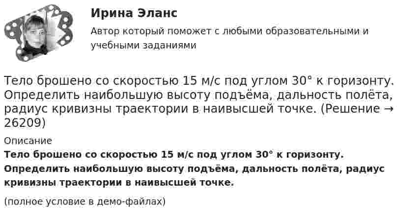     
          Описание
          Тело брошено со скоростью 15 м/с под углом 30° к горизонту. Определить наибольшую высоту подъёма, дальность полёта, радиус кривизны траектории в наивысшей точке.(полное условие в демо-файлах)  
            
            
            Тело брошено со скоростью 0 = 15 м/с под углом  = 30° к горизонту. Пренебрегая сопротивлением воздуха, определить: 1) высоту h подъёма тела; 2) дальность полёта (по горизонтали) S тела; 3) время его движения.Тело брошено со скоростью 15 м/с под углом 30° к горизонту. Определить наибольшую высоту подъёма, дальность полёта, радиус кривизны траектории в наивысшей точке.Тело вращается вокруг неподвижной оси по закону j = A + Bt2 + Ct3, где A = 10 рад, B = 20 рад/с2, C = 2 рад/с3. 	Найдите угловое ускорение e тела в момент времени t = 10 c, а также среднее угловое ускорение  за первые десять секунд вращения.Тело вращается вокруг неподвижной оси по закону j = A + Bt2 + Ct4, где A = 10 рад, B = 20 рад/с2, C = 2 рад/с4. 	Найдите угловое ускорение тела в момент времени t = 10 c, а также среднее угловое ускорение за первые десять секунд вращения.Тело вращается вокруг неподвижной оси по закону  j = A – Bt + Ct2,  где A = 10 рад, B = 20 рад/с, C = -2 рад/с2. Найти ускорение a частицы тела, находящейся на расстоянии r = 0,1 м от оси вращения, для момента времени t = 4 c.Тело вращается равноускоренно с начальной угловой скоростью 5 с-1 и угловым ускорением 1 рад/с2. Сколько оборотов сделает тело за 10 с?Тело вращается равноускоренно с начальной угловой скоростью 5 с-1 и угловым ускорением 1 с-2. Сколько оборотов сделает тело за 10 с?Тело брошено под углом a к горизонту с начальной скоростью V0. При этом на тело действует постоянная сила аэродинамического сопротивления Fa, направленная горизонтально. Найдите время полёта, наибольшую высоту, кривизну траектории Тело брошено под углом α = 30° к горизонту со скоростью α0 = 30 м/с. Каковы будут нормальное αn и тангенциальное ατ ускорения тела через время t = 1 с после начала движения?Тело брошено с высоты 25 м вертикально вверх со скоростью 20 м/с. Найти путь и среднюю скорость движения тела (до момента падения).Тело брошено с вышки в горизонтальном направлении со скоростью 20 м/с. Определить скорость тела и её направление в конце второй секунды после начала движения.Тело брошено сначала под углом 1 к горизонту со скоростью (v_1 )  а затем под углом 2 со скоростью (v_2 ) (1>2). В начальный момент движения V1x=V2x. Сравнить в указанных случаях радиусы кривизны траектории в высшей точке Тело брошено сначала под углом 1 к горизонту со скоростью (v_1 )  а затем под углом 2 со скоростью (v_2 )  (1>2). В начальный момент движения V1x=V2x. Сравнить в указанных случаях радиусы кривизны траектории в высшей точке подъема тела. Тело брошено со скорость 0 = 14,7 м/с под углом  = 30° к горизонту. Найти нормальное an и тангенциальное a ускорения тела через время  = 1,25 с после начала движения.