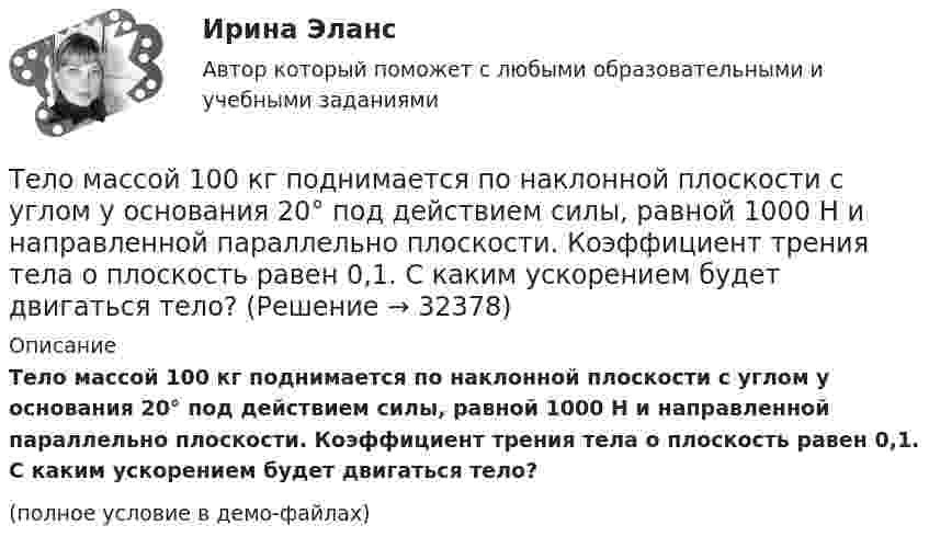     
          Описание
          Тело массой 100 кг поднимается по наклонной плоскости с углом у основания 20° под действием силы, равной 1000 Н и направленной параллельно плоскости. Коэффициент трения тела о плоскость равен 0,1. С каким ускорением будет двигаться тело?(полное условие в демо-файлах)  
            
            
            Тело массой 0,5 кг движется прямолинейно согласно уравнению x = A + Bt + Ct2 + Dt3 , где C = 5 м/с2, D = 1 м/с3. Найти величину силы, действующей на тело в конце первой секунды движения.Тело массой 100 кг поднимается по наклонной плоскости с углом у основания 20° под действием силы, равной 1000 Н и направленной параллельно плоскости. Коэффициент трения тела о плоскость равен 0,1. С каким ускорением будет двигаться тело?Тело массой 10 кг брошено с высоты 100 м вертикально вниз со скоростью 14 м/с. Определить среднюю силу сопротивления грунта, если тело углубилось в песок на 20 см. Сопротивление воздуха не учитывать.Тело массой 10 кг, движущееся со скоростью 5 м/с, ударяется о неподвижное тело массой 15 кг. Найти количество тепла, выделившегося при ударе (удар считать неупругим).Тело массой 10 кг находится на наклонной плоскости, составляющей с горизонтом угол 30. Коэффициент трения тела о плоскость 0,6. Какую силу нужно приложить к телу, чтобы поднимать его вверх с ускорением 2 м/с2?Тело массой 10 кг поднимается с ускорением a = 2 м/с2. Определить работу силы, совершённую за первые 5 мин подъёма.Тело массой 12 кг движется по горизонтальной плоскости под действием силы тяги Fт, направленной под углом  = 45° к горизонту и равной 28 Н. Найти ускорение, с которым движется тело, если коэффициент трения между телом и плоскостью считать равным Тело, имеющее момент инерции J = 50 кг∙м2, вращается с частотой n = 10 с-1. Какой момент силы следует приложить, чтобы частота вращения увеличилась вдвое за время t = 20 с?Тело, имеющее начальную скорость υ0 = 20 м/с, двигалось прямолинейно с постоянным ускорением и через время t = 10 с остановилось. Построить график скорости тела и, используя этот график, найти перемещение и путь, пройденный телом.Тело, имеющее постоянную массу, начинает тормозить. Путь при торможении изменяется с течением времени согласно уравнению  l = 196 t – t3.  В момент остановки сила торможения достигла значения Fост = 48 Н.Тело лежит на наклонной плоскости, составляющей с горизонтом угол 4°. Найти:  1) при каком предельном значении коэффициента трения тело начнёт скользить по наклонной плоскости;  2) с каким ускорением будет скользить тело по плоскости, Тело массой 0,1 кг бросили под углом 30° к горизонту со скоростью 4 м/с. Какова потенциальная энергия тела в высшей точке подъёма? Считать, что потенциальная энергия тела равна нулю на поверхности Земли.Тело массой 0,2 кг движется с постоянной скоростью 0,5 м/с по окружности. Определить изменение импульса тела за время прохождения им половины окружности.Тело массой 0,4 кг соскальзывает без трения по наклонному скату, переходящему в «мёртвую петлю» радиусом 0,6 м. Определить наименьшую высоту, с которой тело должно начать движение, чтобы оно, не выпадая, сделало полный оборот. 