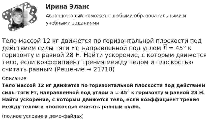     
          Описание
          Тело массой 12 кг движется по горизонтальной плоскости под действием силы тяги Fт, направленной под углом a = 45° к горизонту и равной 28 Н. Найти ускорение, с которым движется тело, если коэффициент трения между телом и плоскостью считать равным нулю.(полное условие в демо-файлах)  
            
            
            Тело массой 10 кг поднимается с ускорением a = 2 м/с2. Определить работу силы, совершённую за первые 5 мин подъёма.Тело массой 12 кг движется по горизонтальной плоскости под действием силы тяги Fт, направленной под углом  = 45° к горизонту и равной 28 Н. Найти ускорение, с которым движется тело, если коэффициент трения между телом и плоскостью считать равным Тело массой 15 кг движется по горизонтальной плоскости под действием силы тяги Fт, направленной горизонтально и равной 40 Н. Найти ускорение, с которым движется тело, если коэффициент трения между телом и плоскостью равен  = 0,1.Тело массой 160 г подвешено на пружине жёсткостью 9,87 Н/м. Определить период колебаний.	Тело массой 1 кг под действием постоянной силы движется прямолинейноТело массой 1 кг под действием постоянной силы движется прямолинейно по закону  S = 2t2 + 8t.             Определите его кинетическую энергию через 10 с.Тело массой 200 г двигается со скоростью 18 км/ч. Определите импульс тела.Тело массой 0,2 кг движется с постоянной скоростью 0,5 м/с по окружности. Определить изменение импульса тела за время прохождения им половины окружности.Тело массой 0,4 кг соскальзывает без трения по наклонному скату, переходящему в «мёртвую петлю» радиусом 0,6 м. Определить наименьшую высоту, с которой тело должно начать движение, чтобы оно, не выпадая, сделало полный оборот. Тело массой 0,5 кг брошено вертикально вверх со скоростью 10 м/с. Чему равна работа силы тяжести: а) при подъёме на максимальную высоту; б) при его падении до первоначального уровня?Тело массой 0,5 кг движется прямолинейно согласно уравнению x = A + Bt + Ct2 + Dt3 , где C = 5 м/с2, D = 1 м/с3. Найти величину силы, действующей на тело в конце первой секунды движения.Тело массой 100 кг поднимается по наклонной плоскости с углом у основания 20° под действием силы, равной 1000 Н и направленной параллельно плоскости. Коэффициент трения тела о плоскость равен 0,1. С каким ускорением будет двигаться тело?Тело массой 10 кг брошено с высоты 100 м вертикально вниз со скоростью 14 м/с. Определить среднюю силу сопротивления грунта, если тело углубилось в песок на 20 см. Сопротивление воздуха не учитывать.Тело массой 10 кг, движущееся со скоростью 5 м/с, ударяется о неподвижное тело массой 15 кг. Найти количество тепла, выделившегося при ударе (удар считать неупругим).
