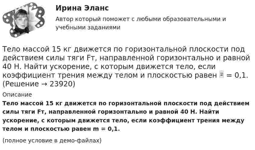     
          Описание
          Тело массой 15 кг движется по горизонтальной плоскости под действием силы тяги Fт, направленной горизонтально и равной 40 Н. Найти ускорение, с которым движется тело, если коэффициент трения между телом и плоскостью равен m = 0,1.(полное условие в демо-файлах)  
            
            
            Тело массой 12 кг движется по горизонтальной плоскости под действием силы тяги Fт, направленной под углом  = 45° к горизонту и равной 28 Н. Найти ускорение, с которым движется тело, если коэффициент трения между телом и плоскостью считать равным Тело массой 15 кг движется по горизонтальной плоскости под действием силы тяги Fт, направленной горизонтально и равной 40 Н. Найти ускорение, с которым движется тело, если коэффициент трения между телом и плоскостью равен  = 0,1.Тело массой 160 г подвешено на пружине жёсткостью 9,87 Н/м. Определить период колебаний.	Тело массой 1 кг под действием постоянной силы движется прямолинейноТело массой 1 кг под действием постоянной силы движется прямолинейно по закону  S = 2t2 + 8t.             Определите его кинетическую энергию через 10 с.Тело массой 200 г двигается со скоростью 18 км/ч. Определите импульс тела.Тело массой 200 г движется по горизонтальной поверхности под действием силы тяги, направленной под углом 45 град к горизонту. Коэффициент трения тела о поверхность равен 0.2. При каком значении силы тяги тело будет двигаться равномерно?Тело массой 0,4 кг соскальзывает без трения по наклонному скату, переходящему в «мёртвую петлю» радиусом 0,6 м. Определить наименьшую высоту, с которой тело должно начать движение, чтобы оно, не выпадая, сделало полный оборот. Тело массой 0,5 кг брошено вертикально вверх со скоростью 10 м/с. Чему равна работа силы тяжести: а) при подъёме на максимальную высоту; б) при его падении до первоначального уровня?Тело массой 0,5 кг движется прямолинейно согласно уравнению x = A + Bt + Ct2 + Dt3 , где C = 5 м/с2, D = 1 м/с3. Найти величину силы, действующей на тело в конце первой секунды движения.Тело массой 100 кг поднимается по наклонной плоскости с углом у основания 20° под действием силы, равной 1000 Н и направленной параллельно плоскости. Коэффициент трения тела о плоскость равен 0,1. С каким ускорением будет двигаться тело?Тело массой 10 кг брошено с высоты 100 м вертикально вниз со скоростью 14 м/с. Определить среднюю силу сопротивления грунта, если тело углубилось в песок на 20 см. Сопротивление воздуха не учитывать.Тело массой 10 кг, движущееся со скоростью 5 м/с, ударяется о неподвижное тело массой 15 кг. Найти количество тепла, выделившегося при ударе (удар считать неупругим).Тело массой 10 кг находится на наклонной плоскости, составляющей с горизонтом угол 30. Коэффициент трения тела о плоскость 0,6. Какую силу нужно приложить к телу, чтобы поднимать его вверх с ускорением 2 м/с2?