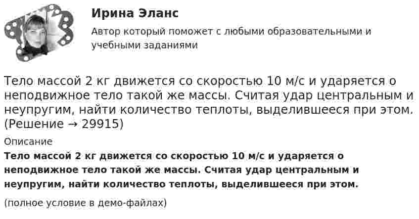     
          Описание
          Тело массой 2 кг движется со скоростью 10 м/с и ударяется о неподвижное тело такой же массы. Считая удар центральным и неупругим, найти количество теплоты, выделившееся при этом.(полное условие в демо-файлах)  
            
            
            Тело массой 2 кг движется вдоль оси x по закону x = 7 + 10t + 5t2. Определить силу, действующую на тело.Тело массой 2 кг движется со скоростью 10 м/с и ударяется о неподвижное тело такой же массы. Считая удар центральным и неупругим, найти количество теплоты, выделившееся при этом.Тело массой 2 кг движется с ускорением, изменяющимся по закону a = 5t – 10. Определить силу, действующую на тело через 10 с после начала действия, и путь, пройденный телом за это время.Тело массой 2 кг движется с ускорением, изменяющимся по закону a = 5t – 10. Определить силу, действующую на тело через 5 с после начала действия, и скорость в конце пятой секунды.Тело массой 2 кг, движущееся со скоростью 10 м/с, сталкивается с неподвижным телом массой 3 кг. Считая удар центральным и неупругим, найти количество теплоты, выделившейся при ударе.Тело массой 3 кг движется по горизонтальной поверхности под действием силы величиной 30 Н, приложенной под углом 30° к горизонту. Коэффициент трения равен 0,1. Определить величину силы трения, действующей на тело.Тело массой 3 кг движется равномерно по горизонтальной плоскости под действием силы тяги Fт, направленной под углом 45° к горизонту и равной 12 Н. Найти коэффициент трения между телом и плоскостью.Тело массой 15 кг движется по горизонтальной плоскости под действием силы тяги Fт, направленной горизонтально и равной 40 Н. Найти ускорение, с которым движется тело, если коэффициент трения между телом и плоскостью равен  = 0,1.Тело массой 160 г подвешено на пружине жёсткостью 9,87 Н/м. Определить период колебаний.	Тело массой 1 кг под действием постоянной силы движется прямолинейноТело массой 1 кг под действием постоянной силы движется прямолинейно по закону  S = 2t2 + 8t.             Определите его кинетическую энергию через 10 с.Тело массой 200 г двигается со скоростью 18 км/ч. Определите импульс тела.Тело массой 200 г движется по горизонтальной поверхности под действием силы тяги, направленной под углом 45 град к горизонту. Коэффициент трения тела о поверхность равен 0.2. При каком значении силы тяги тело будет двигаться равномерно?Тело массой 25 кг находится на горизонтальной плоскости. На него действует сила, направленная вниз под углом 30° к горизонту. Найти силу трения, если коэффициент трения равен 0,2, а сила F = 30 Н.