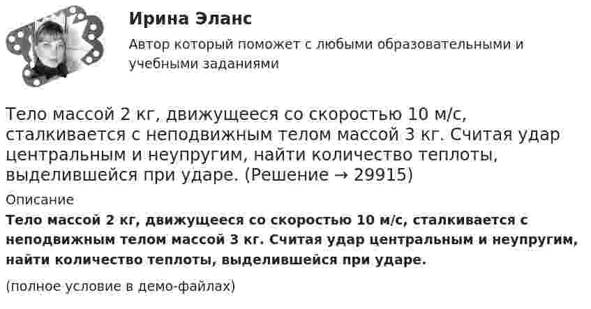     
          Описание
          Тело массой 2 кг, движущееся со скоростью 10 м/с, сталкивается с неподвижным телом массой 3 кг. Считая удар центральным и неупругим, найти количество теплоты, выделившейся при ударе.(полное условие в демо-файлах)  
            
            
            Тело массой 2 кг движется с ускорением, изменяющимся по закону a = 5t – 10. Определить силу, действующую на тело через 5 с после начала действия, и скорость в конце пятой секунды.Тело массой 2 кг, движущееся со скоростью 10 м/с, сталкивается с неподвижным телом массой 3 кг. Считая удар центральным и неупругим, найти количество теплоты, выделившейся при ударе.Тело массой 3 кг движется по горизонтальной поверхности под действием силы величиной 30 Н, приложенной под углом 30° к горизонту. Коэффициент трения равен 0,1. Определить величину силы трения, действующей на тело.Тело массой 3 кг движется равномерно по горизонтальной плоскости под действием силы тяги Fт, направленной под углом 45° к горизонту и равной 12 Н. Найти коэффициент трения между телом и плоскостью.Тело массой 3 кг движется со скоростью 2 м/с и ударяется о неподвижное тело такой же массы. Считая удар центральным и неупругим, определить количество теплоты, выделившееся при ударе.Тело массой 3 кг движется со скоростью 2 м/с. Оно сталкивается с другим телом массой 1 кг, которое до удара покоилось. После удара тела движутся вместе. Найти кинетическую энергию системы тел после удара.Тело массой 3 кг падает в воздухе с ускорением 8 м/с2. Найти силу сопротивления воздуха.Тело массой 1 кг под действием постоянной силы движется прямолинейно по закону  S = 2t2 + 8t.             Определите его кинетическую энергию через 10 с.Тело массой 200 г двигается со скоростью 18 км/ч. Определите импульс тела.Тело массой 200 г движется по горизонтальной поверхности под действием силы тяги, направленной под углом 45 град к горизонту. Коэффициент трения тела о поверхность равен 0.2. При каком значении силы тяги тело будет двигаться равномерно?Тело массой 25 кг находится на горизонтальной плоскости. На него действует сила, направленная вниз под углом 30° к горизонту. Найти силу трения, если коэффициент трения равен 0,2, а сила F = 30 Н.Тело массой 2 кг, брошенное вертикально, поднималось 1,5 с. Определить работу, совершённую при бросании тела. Сопротивлением воздуха пренебречь.Тело массой 2 кг движется вдоль оси x по закону x = 7 + 10t + 5t2. Определить силу, действующую на тело.Тело массой 2 кг движется со скоростью 10 м/с и ударяется о неподвижное тело такой же массы. Считая удар центральным и неупругим, найти количество теплоты, выделившееся при этом.