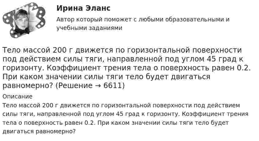      
          Описание
          Тело массой 200 г движется по горизонтальной поверхности под действием силы тяги, направленной под углом 45 град к горизонту. Коэффициент трения тела о поверхность равен 0.2. При каком значении силы тяги тело будет двигаться равномерно?  
            
            
            Тело массой 200 г двигается со скоростью 18 км/ч. Определите импульс тела.Тело массой 200 г движется по горизонтальной поверхности под действием силы тяги, направленной под углом 45 град к горизонту. Коэффициент трения тела о поверхность равен 0.2. При каком значении силы тяги тело будет двигаться равномерно?Тело массой 25 кг находится на горизонтальной плоскости. На него действует сила, направленная вниз под углом 30° к горизонту. Найти силу трения, если коэффициент трения равен 0,2, а сила F = 30 Н.Тело массой 2 кг, брошенное вертикально, поднималось 1,5 с. Определить работу, совершённую при бросании тела. Сопротивлением воздуха пренебречь.Тело массой 2 кг движется вдоль оси x по закону x = 7 + 10t + 5t2. Определить силу, действующую на тело.Тело массой 2 кг движется со скоростью 10 м/с и ударяется о неподвижное тело такой же массы. Считая удар центральным и неупругим, найти количество теплоты, выделившееся при этом.Тело массой 2 кг движется с ускорением, изменяющимся по закону a = 5t – 10. Определить силу, действующую на тело через 10 с после начала действия, и путь, пройденный телом за это время.Тело массой 10 кг, движущееся со скоростью 5 м/с, ударяется о неподвижное тело массой 15 кг. Найти количество тепла, выделившегося при ударе (удар считать неупругим).Тело массой 10 кг находится на наклонной плоскости, составляющей с горизонтом угол 30. Коэффициент трения тела о плоскость 0,6. Какую силу нужно приложить к телу, чтобы поднимать его вверх с ускорением 2 м/с2?Тело массой 10 кг поднимается с ускорением a = 2 м/с2. Определить работу силы, совершённую за первые 5 мин подъёма.Тело массой 12 кг движется по горизонтальной плоскости под действием силы тяги Fт, направленной под углом  = 45° к горизонту и равной 28 Н. Найти ускорение, с которым движется тело, если коэффициент трения между телом и плоскостью считать равным Тело массой 15 кг движется по горизонтальной плоскости под действием силы тяги Fт, направленной горизонтально и равной 40 Н. Найти ускорение, с которым движется тело, если коэффициент трения между телом и плоскостью равен  = 0,1.Тело массой 160 г подвешено на пружине жёсткостью 9,87 Н/м. Определить период колебаний.	Тело массой 1 кг под действием постоянной силы движется прямолинейно