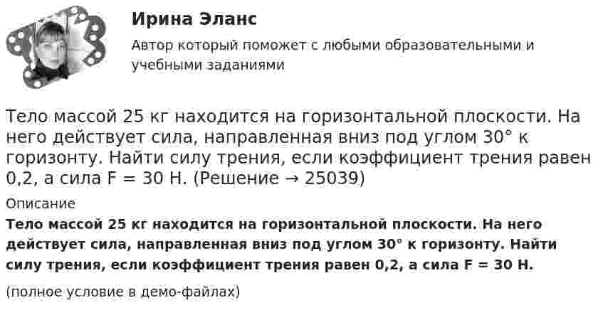     
          Описание
          Тело массой 25 кг находится на горизонтальной плоскости. На него действует сила, направленная вниз под углом 30° к горизонту. Найти силу трения, если коэффициент трения равен 0,2, а сила F = 30 Н.(полное условие в демо-файлах)  
            
            
            Тело массой 200 г движется по горизонтальной поверхности под действием силы тяги, направленной под углом 45 град к горизонту. Коэффициент трения тела о поверхность равен 0.2. При каком значении силы тяги тело будет двигаться равномерно?Тело массой 25 кг находится на горизонтальной плоскости. На него действует сила, направленная вниз под углом 30° к горизонту. Найти силу трения, если коэффициент трения равен 0,2, а сила F = 30 Н.Тело массой 2 кг, брошенное вертикально, поднималось 1,5 с. Определить работу, совершённую при бросании тела. Сопротивлением воздуха пренебречь.Тело массой 2 кг движется вдоль оси x по закону x = 7 + 10t + 5t2. Определить силу, действующую на тело.Тело массой 2 кг движется со скоростью 10 м/с и ударяется о неподвижное тело такой же массы. Считая удар центральным и неупругим, найти количество теплоты, выделившееся при этом.Тело массой 2 кг движется с ускорением, изменяющимся по закону a = 5t – 10. Определить силу, действующую на тело через 10 с после начала действия, и путь, пройденный телом за это время.Тело массой 2 кг движется с ускорением, изменяющимся по закону a = 5t – 10. Определить силу, действующую на тело через 5 с после начала действия, и скорость в конце пятой секунды.Тело массой 10 кг находится на наклонной плоскости, составляющей с горизонтом угол 30. Коэффициент трения тела о плоскость 0,6. Какую силу нужно приложить к телу, чтобы поднимать его вверх с ускорением 2 м/с2?Тело массой 10 кг поднимается с ускорением a = 2 м/с2. Определить работу силы, совершённую за первые 5 мин подъёма.Тело массой 12 кг движется по горизонтальной плоскости под действием силы тяги Fт, направленной под углом  = 45° к горизонту и равной 28 Н. Найти ускорение, с которым движется тело, если коэффициент трения между телом и плоскостью считать равным Тело массой 15 кг движется по горизонтальной плоскости под действием силы тяги Fт, направленной горизонтально и равной 40 Н. Найти ускорение, с которым движется тело, если коэффициент трения между телом и плоскостью равен  = 0,1.Тело массой 160 г подвешено на пружине жёсткостью 9,87 Н/м. Определить период колебаний.	Тело массой 1 кг под действием постоянной силы движется прямолинейноТело массой 1 кг под действием постоянной силы движется прямолинейно по закону  S = 2t2 + 8t.             Определите его кинетическую энергию через 10 с.
