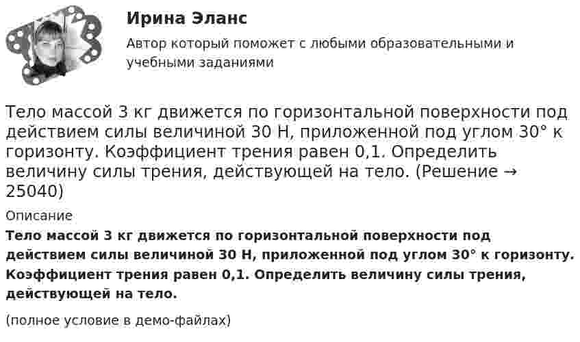     
          Описание
          Тело массой 3 кг движется по горизонтальной поверхности под действием силы величиной 30 Н, приложенной под углом 30° к горизонту. Коэффициент трения равен 0,1. Определить величину силы трения, действующей на тело.(полное условие в демо-файлах)  
            
            
            Тело массой 2 кг, движущееся со скоростью 10 м/с, сталкивается с неподвижным телом массой 3 кг. Считая удар центральным и неупругим, найти количество теплоты, выделившейся при ударе.Тело массой 3 кг движется по горизонтальной поверхности под действием силы величиной 30 Н, приложенной под углом 30° к горизонту. Коэффициент трения равен 0,1. Определить величину силы трения, действующей на тело.Тело массой 3 кг движется равномерно по горизонтальной плоскости под действием силы тяги Fт, направленной под углом 45° к горизонту и равной 12 Н. Найти коэффициент трения между телом и плоскостью.Тело массой 3 кг движется со скоростью 2 м/с и ударяется о неподвижное тело такой же массы. Считая удар центральным и неупругим, определить количество теплоты, выделившееся при ударе.Тело массой 3 кг движется со скоростью 2 м/с. Оно сталкивается с другим телом массой 1 кг, которое до удара покоилось. После удара тела движутся вместе. Найти кинетическую энергию системы тел после удара.Тело массой 3 кг падает в воздухе с ускорением 8 м/с2. Найти силу сопротивления воздуха.Тело массой 3 кг поднимают вертикально с ускорением 4 м/с2. При этом совершается работа 126 Дж. На какую высоту подняли тело?Тело массой 200 г двигается со скоростью 18 км/ч. Определите импульс тела.Тело массой 200 г движется по горизонтальной поверхности под действием силы тяги, направленной под углом 45 град к горизонту. Коэффициент трения тела о поверхность равен 0.2. При каком значении силы тяги тело будет двигаться равномерно?Тело массой 25 кг находится на горизонтальной плоскости. На него действует сила, направленная вниз под углом 30° к горизонту. Найти силу трения, если коэффициент трения равен 0,2, а сила F = 30 Н.Тело массой 2 кг, брошенное вертикально, поднималось 1,5 с. Определить работу, совершённую при бросании тела. Сопротивлением воздуха пренебречь.Тело массой 2 кг движется вдоль оси x по закону x = 7 + 10t + 5t2. Определить силу, действующую на тело.Тело массой 2 кг движется со скоростью 10 м/с и ударяется о неподвижное тело такой же массы. Считая удар центральным и неупругим, найти количество теплоты, выделившееся при этом.Тело массой 2 кг движется с ускорением, изменяющимся по закону a = 5t – 10. Определить силу, действующую на тело через 10 с после начала действия, и путь, пройденный телом за это время.