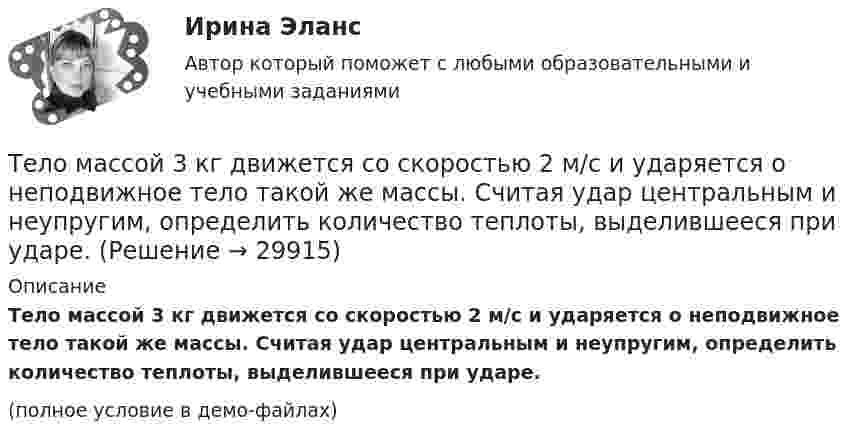     
          Описание
          Тело массой 3 кг движется со скоростью 2 м/с и ударяется о неподвижное тело такой же массы. Считая удар центральным и неупругим, определить количество теплоты, выделившееся при ударе.(полное условие в демо-файлах)  
            
            
            Тело массой 3 кг движется равномерно по горизонтальной плоскости под действием силы тяги Fт, направленной под углом 45° к горизонту и равной 12 Н. Найти коэффициент трения между телом и плоскостью.Тело массой 3 кг движется со скоростью 2 м/с и ударяется о неподвижное тело такой же массы. Считая удар центральным и неупругим, определить количество теплоты, выделившееся при ударе.Тело массой 3 кг движется со скоростью 2 м/с. Оно сталкивается с другим телом массой 1 кг, которое до удара покоилось. После удара тела движутся вместе. Найти кинетическую энергию системы тел после удара.Тело массой 3 кг падает в воздухе с ускорением 8 м/с2. Найти силу сопротивления воздуха.Тело массой 3 кг поднимают вертикально с ускорением 4 м/с2. При этом совершается работа 126 Дж. На какую высоту подняли тело?Тело массой 4 кг движется по горизонтальной плоскости под действием силы 30 Н, направленной под углом 30° к горизонту. Коэффициент трения тела о плоскость 0,01. Найти ускорение тела.Тело массой 4 кг ударяется о неподвижное тело массой 2 кг. Кинетическая энергия системы двух тел непосредственно после удара стала 4,8 Дж. Считая удар центральным и абсолютно неупругим, найти кинетическую энергию первого тела до удара.Тело массой 25 кг находится на горизонтальной плоскости. На него действует сила, направленная вниз под углом 30° к горизонту. Найти силу трения, если коэффициент трения равен 0,2, а сила F = 30 Н.Тело массой 2 кг, брошенное вертикально, поднималось 1,5 с. Определить работу, совершённую при бросании тела. Сопротивлением воздуха пренебречь.Тело массой 2 кг движется вдоль оси x по закону x = 7 + 10t + 5t2. Определить силу, действующую на тело.Тело массой 2 кг движется со скоростью 10 м/с и ударяется о неподвижное тело такой же массы. Считая удар центральным и неупругим, найти количество теплоты, выделившееся при этом.Тело массой 2 кг движется с ускорением, изменяющимся по закону a = 5t – 10. Определить силу, действующую на тело через 10 с после начала действия, и путь, пройденный телом за это время.Тело массой 2 кг движется с ускорением, изменяющимся по закону a = 5t – 10. Определить силу, действующую на тело через 5 с после начала действия, и скорость в конце пятой секунды.Тело массой 2 кг, движущееся со скоростью 10 м/с, сталкивается с неподвижным телом массой 3 кг. Считая удар центральным и неупругим, найти количество теплоты, выделившейся при ударе.