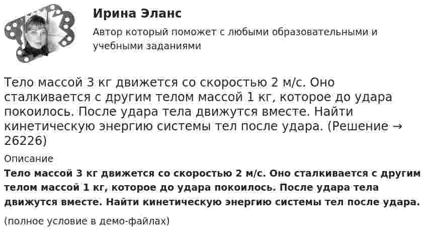     
          Описание
          Тело массой 3 кг движется со скоростью 2 м/с. Оно сталкивается с другим телом массой 1 кг, которое до удара покоилось. После удара тела движутся вместе. Найти кинетическую энергию системы тел после удара.(полное условие в демо-файлах)  
            
            
            Тело массой 3 кг движется со скоростью 2 м/с и ударяется о неподвижное тело такой же массы. Считая удар центральным и неупругим, определить количество теплоты, выделившееся при ударе.Тело массой 3 кг движется со скоростью 2 м/с. Оно сталкивается с другим телом массой 1 кг, которое до удара покоилось. После удара тела движутся вместе. Найти кинетическую энергию системы тел после удара.Тело массой 3 кг падает в воздухе с ускорением 8 м/с2. Найти силу сопротивления воздуха.Тело массой 3 кг поднимают вертикально с ускорением 4 м/с2. При этом совершается работа 126 Дж. На какую высоту подняли тело?Тело массой 4 кг движется по горизонтальной плоскости под действием силы 30 Н, направленной под углом 30° к горизонту. Коэффициент трения тела о плоскость 0,01. Найти ускорение тела.Тело массой 4 кг ударяется о неподвижное тело массой 2 кг. Кинетическая энергия системы двух тел непосредственно после удара стала 4,8 Дж. Считая удар центральным и абсолютно неупругим, найти кинетическую энергию первого тела до удара.Тело массой 5 кг движется с ускорением, изменяющимся по закону a = 5t – 10. 	Определить силу, действующую на тело через 5 с после начала действия, и скорость в конце пятой секунды.Тело массой 2 кг, брошенное вертикально, поднималось 1,5 с. Определить работу, совершённую при бросании тела. Сопротивлением воздуха пренебречь.Тело массой 2 кг движется вдоль оси x по закону x = 7 + 10t + 5t2. Определить силу, действующую на тело.Тело массой 2 кг движется со скоростью 10 м/с и ударяется о неподвижное тело такой же массы. Считая удар центральным и неупругим, найти количество теплоты, выделившееся при этом.Тело массой 2 кг движется с ускорением, изменяющимся по закону a = 5t – 10. Определить силу, действующую на тело через 10 с после начала действия, и путь, пройденный телом за это время.Тело массой 2 кг движется с ускорением, изменяющимся по закону a = 5t – 10. Определить силу, действующую на тело через 5 с после начала действия, и скорость в конце пятой секунды.Тело массой 2 кг, движущееся со скоростью 10 м/с, сталкивается с неподвижным телом массой 3 кг. Считая удар центральным и неупругим, найти количество теплоты, выделившейся при ударе.Тело массой 3 кг движется по горизонтальной поверхности под действием силы величиной 30 Н, приложенной под углом 30° к горизонту. Коэффициент трения равен 0,1. Определить величину силы трения, действующей на тело.