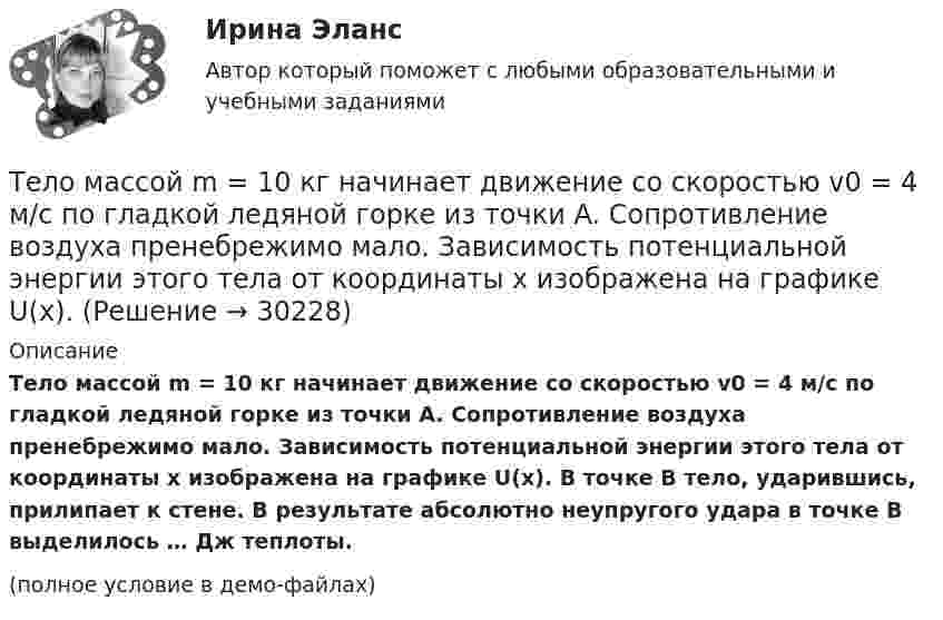     
          Описание
          Тело массой m = 10 кг начинает движение со скоростью v0 = 4 м/с по гладкой ледяной горке из точки A. Сопротивление воздуха пренебрежимо мало. Зависимость потенциальной энергии этого тела от координаты x изображена на графике U(x). В точке B тело, ударившись, прилипает к стене. В результате абсолютно неупругого удара в точке B выделилось … Дж теплоты.(полное условие в демо-файлах)  
            
            
            Тело массой m = 10 г совершает гармоническое колебание по закону  x(t) = 0,1 cos(4pt + p/4).  Определить максимальные значения возвращающей силы и кинетической энергии.Тело массой m = 10 кг начинает движение со скоростью v0 = 4 м/с по гладкой ледяной горке из точки A. Сопротивление воздуха пренебрежимо мало. Зависимость потенциальной энергии этого тела от координаты x изображена на графике U(x). Тело массой m = 1,0 кг падает с высоты h = 20 м. Пренебрегая сопротивлением воздуха, найти среднюю по времени мощность, развиваемую силой тяжести на пути h, и мгновенную мощность на высоте 10 м.Тело массой m = 1,1 кг, подвешенное к спиральной пружине жёсткостью k = 300 Н/м. совершает в некоторой среде упругие колебания с логарифмическим декрементом q = 0,01. Определить время, в течение которого амплитуда колебанийТело массой m1 = 1 кг ударяется о неподвижное тело массой 4 кг. Считая удар центральным и абсолютно упругим, найти какую часть энергии передает первое тело второму при ударе.Тело массой m1 = 250 г, соединённое невесомой нитью посредством блока (в виде полого тонкостенного цилиндра) с телом массой m2 = 200 г, скользит по поверхности горизонтального стола. Масса блока m = 150 г.Тело массой m = 12 г совершает гармоничные колебания по закону  x = 0,1 cos(4pt + p/4) (м).             Определить максимальные значения:  1) возвращающей силы;Тело массой 8 кг движется со скоростью 3 м/с и ударяется о движущееся со скоростью 1 м/с в том же направлении тело вдвое большей массы. Считая удар центральным и неупругим, определить количество теплоты, выделившееся при ударе.Тело массой m = 0,01 кг, прикреплённое к пружине длиной l = 0,3 м, равномерно вращается в горизонтальной плоскости. При каком числе оборотов в секунду пружина удлинится на x = 0,05 м, если жёсткость пружины k = 400 Н/м? Тело массой m = 0,18 кг, брошенное горизонтально c некоторой высоты, через t = 5 с после начала движения имеет импульс p = 10 кг·м/с. Найти импульс p0 тела в момент броска.Тело массой m=0.3 кг совершает затухающие колебания. В некоторый момент времени смещение тела составляет x=4 см, ускорение точки равно a=0.8 м/с^2. Коэффициент жесткости пружины равен k=20 Н/м. Определить величину силы сопротивления F_с, действующуюТело массой m = 0,5 кг падает с некоторой высоты на плиту массой m1 = 1 кг, укреплённую на пружине жёсткостью k = 4 кН/м. Определить, на какую длину сожмётся пружина, если в момент удара скорость груза u = 5 м/с. Удар считать неупругим.Тело массой m = 100 г, совершая затухающие колебания, за t = 1 мин потеряло 40 % своей энергии. Определите коэффициент сопротивления r.Тело массой m = 100 кг движется в плоскости XOY. Его координаты изменяются согласно уравнениям  x = 5 cos(2pt), y = 15 sin(pt).  Определить силу F, действующую на тело в момент времени t = 1 с.