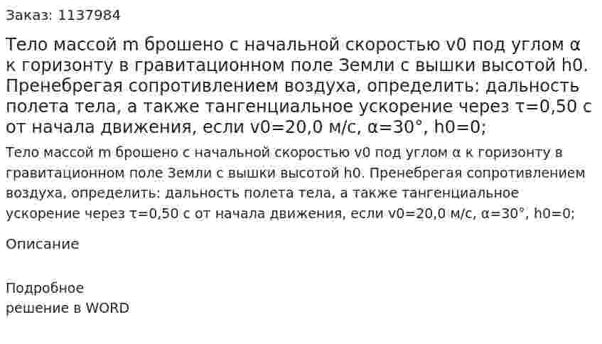 Тело массой m брошено с начальной скоростью v0 под углом α к горизонту в гравитационном поле Земли с вышки высотой h0. Пренебрегая сопротивлением воздуха, определить: дальность полета тела, а также тангенциальное ускорение через τ=0,50 с от начала движения, если v0=20,0 м/с, α=30°, h0=0; 