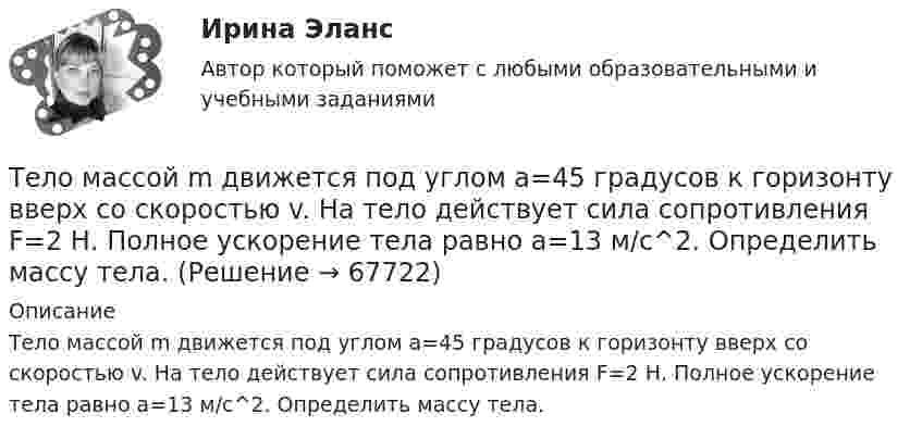      
            Описание
            Тело массой m движется под углом a=45 градусов к горизонту вверх со скоростью v. На тело действует сила сопротивления F=2 Н. Полное ускорение тела равно a=13 м/с^2. Определить массу тела.   
            
            
            Тело массой m движется по горизонтальной поверхности под действием горизонтально направленной силы F. Коэффициент трения между телом и поверхностью . Определить ускорение тела. m = 1,2 кг,  F = 7,2 Н,   = 0,11.Тело массой m движется под углом a=45 градусов к горизонту вверх со скоростью v. На тело действует сила сопротивления F=2 Н. Полное ускорение тела равно a=13 м/с^2. Определить массу тела.Тело массой m движется так, что зависимость пройденного пути от времени описывается уравнением  s = A coswt,  где A и w – постоянные. Запишите закон изменения силы от времени.Тело массой m, движущееся со скоростью v, абсолютно неупруго сталкивается с неподвижным телом массой 4m. Какая часть энергии в результате удара преобразуется во внутреннюю?Тело массой M, летящее со скоростью u, распадается на два осколка, масса одного из которых равна m. Скорость этого осколка перпендикулярна скорости и равна u1. Какова скорость второго осколка?  M = 0,50 кг, u = 7,0 м/с, m = 0,15 кг, u1 = 5,0 м/с.Тело массой m поднимается без начальной скорости с поверхности Земли под действием силы F, изменяющейся с высотой подъёма y по закону  F = – 2mg (1 – Ay)  (где A – некоторая положительная постоянная), и силы тяжести mg. Определите:Тело массой m скользит по наклонной плоскости, образующей с горизонтом угол 45°. Зависимость пройденного телом пути от времени даётся уравнением S = Ct2, где C = 1,73 м/с2. Найти коэффициент трения тела о плоскость.Тело массой m = 2 кг двигается по горизонтальной плоскости под действием силы F, направленной под углом  30 к горизонту. Коэффициент трения между телом и плоскостью  0,4. При каком значении силы F движение Тело массой m = 2 кг движется поступательно под действием некоторой силы согласно уравнению x = 5 + 3t + t2 – 0,2 • t3. Найти значение этой силы в момент времени t = 2 с и t = 5 с. В какой момент времени сила равна нулю?Тело массой m = 3 кг движется поступательно под действием некоторой силы F согласно уравнению x = 3A + 2Bt + Ct2 - Dt3, где В  = - 1 м/с, С = 3 м/с2, D = 0,1 м/с3. Найти мощность, развиваемую силой F в момент времени t = 2 с.Тело массой m = 3 кг, имея начальную скорость 0 = 0, скользит по наклонной плоскости высотой h = 0,5 м и длиной склона l = 1 м и приходит к основанию наклонной плоскости со скоростью  = 2,45 м/с. Найти коэффициент трения k тела Тело массой m=48 г совершает затухающие колебания на пружине, погруженной в вязкую жидкость. Найти коэффициент сопротивления среды r, если за 2,5 с колебательная система теряет 80% своей энергии. Определить, через какое время амплитудаТело массой m = 5 кг брошено под углом а = 30° к горизонту с начальной скоростью u0 = 20 м/с. Пренебрегая сопротивлением воздуха, найти: 1) импульс силы F, действующей на тело, за время его полёта; 2) изменение Dр импульса тела за время полёта.Тело массой m = 5 кг под действием постоянной силы начинает двигаться из состояния покоя равноускоренно и, пройдя путь l = 16 м, приобретает скорость u = 8 м/с. Найдите максимальную и среднюю мощность N этой силы в процессе движения тела.
