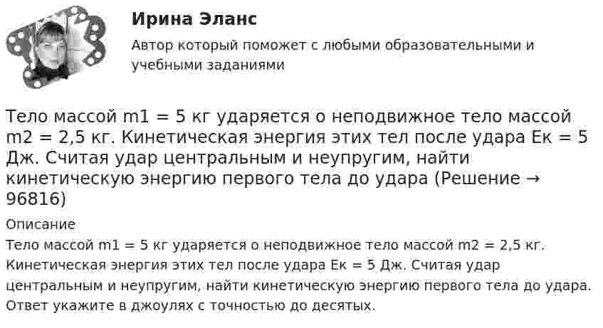      
            Описание
            Тело массой m1 = 5 кг ударяется о неподвижное тело массой m2 = 2,5 кг. Кинетическая энергия этих тел после удара Ек = 5 Дж. Считая удар центральным и неупругим, найти кинетическую энергию первого тела до удара. Ответ укажите в джоулях с точностью до десятых.   
            
            
            Тело массой m_1=5 кг движется со скоростью v_1=9 м/с вдоль оси ОХ и сталкивается упруго с неподвижным телом массой m_2. После удара тело движется со скоростью u_1=4,5 м/с в направлении, составляющем угол fi_1=120 градусов с осью ОХ. Найти массу m_2,Тело массой m1 = 5 кг ударяется о неподвижное тело массой m2 = 2,5 кг. Кинетическая энергия этих тел после удара Ек = 5 Дж. Считая удар центральным и неупругим, найти кинетическую энергию первого тела до удараТело массой m = 160 г подвешено на пружине жёсткостью k = 9,89 Н/м. Определить период колебаний.Тело массой m1 и радиусом R1 начинает скатываться с пологой горки высотой h плавно переходящей в пологий участок. На горизонтальном участке тело сталкивается с другим телом массой m2 и радиусом R2. Удар абсолютно упругиТело массой m = 1 кг бросают вертикально вверх. При этом его расстояние до земли изменяется по закону h = 15 + 10t - 5t2. Определите кинетическую энергию тела в момент удара о землю. Ответ укажите в джоулях с точностью до целых.Тело массой m = 1 кг, брошенное с вышки в горизонтальном направлении со скоростью 0 = 20 м/с, через t = 3 с упало на землю. Определить кинетическую энергию, которую имело тело в момент удара о землю (сопротивление воздуха не учитывать).Тело массой m = 1 кг, падая свободно в течение t = 6 с, попадает на Землю в точку с географической широтой j = 30 градусов. Учитывая вращение Земли, определить отклонение тела при его падении от вертикали.Тело массой m1=360г, движущееся со скоростью v, налетает на покоящееся тело и после упругого соударения отскакивает от него под углом 90 град к первоначальному направлению своего движения со скоростью v/3. Определите массу второго тела m2.Тело массой m_1=3 кг движется со скоростью v_1=5 м/с вдоль оси ОХ и сталкивается упруго с неподвижным телом массой m_2. После удара тело движется со скоростью u_1=3 м/с в направлении, составляющем угол fi_1=90 градусов с осью ОХ. Найти импульс p_12 иТело массой m1 = 4 кг движется со скоростью 1 = 3 м/с и ударяется о неподвижное тело такой же массы. Считая удар центральным и неупругим, определить количество теплоты, выделившееся при ударе.Тело массой m_1=4 кг движется со скоростью v_1=10 м/с вдоль оси ОХ и сталкивается упруго с неподвижным телом массой m_2. После удара тело движется со скоростью u_1=2,5 м/с в направлении, составляющем угол fi_1=30 градусов с осью ОХ. Найти массу m_2,Тело массой m_1=4 кг движется со скоростью v_1=5 м/с вдоль оси ОХ и сталкивается упруго с неподвижным телом массой m_2. После удара тело движется со скоростью u_1=3 м/с в направлении, составляющем угол fi_1=30 градусов с осью ОХ. Найти массу m_2, скоТело массой m_1=4 кг движется со скоростью v_1=8 м/с вдоль оси ОХ и сталкивается упруго с неподвижным телом массой m_2. После удара тело движется со скоростью u_1=2 м/с в направлении, составляющем угол fi_1=30 с осью ОХ. Найти массу m_2, скорость u_2Тело массой m=1,5 кг движется под углом a=24 градусов к горизонту вверх со скоростью v. На тело действует сила сопротивления F. Тангенциальное ускорение тела равно a_t=9 м/с^2. Определить величину силы сопротивления.
