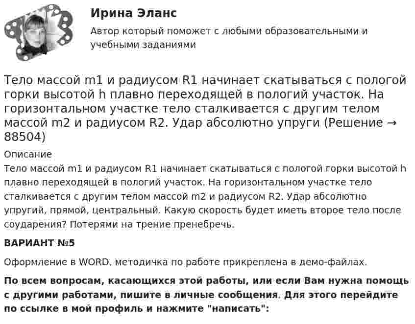     
            Описание
            Тело массой m1 и радиусом R1 начинает скатываться с пологой горки высотой h плавно переходящей в пологий участок. На горизонтальном участке тело сталкивается с другим телом массой m2 и радиусом R2. Удар абсолютно упругий, прямой, центральный. Какую скорость будет иметь второе тело после соударения? Потерями на трение пренебречь. ВАРИАНТ №5 Оформление в WORD, методичка по работе прикреплена в демо-файлах.По всем вопросам, касающихся этой работы, или если Вам нужна помощь с другими работами, пишите в личные сообщения. Для этого перейдите по ссылке в мой профиль и нажмите написать:   
            
            
            Тело массой m = 160 г подвешено на пружине жёсткостью k = 9,89 Н/м. Определить период колебаний.Тело массой m1 и радиусом R1 начинает скатываться с пологой горки высотой h плавно переходящей в пологий участок. На горизонтальном участке тело сталкивается с другим телом массой m2 и радиусом R2. Удар абсолютно упругиТело массой m = 1 кг бросают вертикально вверх. При этом его расстояние до земли изменяется по закону h = 15 + 10t - 5t2. Определите кинетическую энергию тела в момент удара о землю. Ответ укажите в джоулях с точностью до целых.Тело массой m = 1 кг, брошенное с вышки в горизонтальном направлении со скоростью 0 = 20 м/с, через t = 3 с упало на землю. Определить кинетическую энергию, которую имело тело в момент удара о землю (сопротивление воздуха не учитывать).Тело массой m = 1 кг, падая свободно в течение t = 6 с, попадает на Землю в точку с географической широтой j = 30 градусов. Учитывая вращение Земли, определить отклонение тела при его падении от вертикали.Тело массой m=2,0 кг движется по горизонтальной поверхности под действием горизонтальной направленной силой F=8,0 Н Коэффициент трения между телом и поверхностью 0,15. Определить ускорение телаТело массой m = 2 кг брошено с начальной скоростью V0 = 4 м/с под углом к горизонту  = 60°. Чему равна максимальная высота, на которую поднимается тело?Тело массой m1 = 4 кг движется со скоростью 1 = 3 м/с и ударяется о неподвижное тело такой же массы. Считая удар центральным и неупругим, определить количество теплоты, выделившееся при ударе.Тело массой m_1=4 кг движется со скоростью v_1=10 м/с вдоль оси ОХ и сталкивается упруго с неподвижным телом массой m_2. После удара тело движется со скоростью u_1=2,5 м/с в направлении, составляющем угол fi_1=30 градусов с осью ОХ. Найти массу m_2,Тело массой m_1=4 кг движется со скоростью v_1=5 м/с вдоль оси ОХ и сталкивается упруго с неподвижным телом массой m_2. После удара тело движется со скоростью u_1=3 м/с в направлении, составляющем угол fi_1=30 градусов с осью ОХ. Найти массу m_2, скоТело массой m_1=4 кг движется со скоростью v_1=8 м/с вдоль оси ОХ и сталкивается упруго с неподвижным телом массой m_2. После удара тело движется со скоростью u_1=2 м/с в направлении, составляющем угол fi_1=30 с осью ОХ. Найти массу m_2, скорость u_2Тело массой m=1,5 кг движется под углом a=24 градусов к горизонту вверх со скоростью v. На тело действует сила сопротивления F. Тангенциальное ускорение тела равно a_t=9 м/с^2. Определить величину силы сопротивления.Тело массой m_1=5 кг движется со скоростью v_1=5 м/с вдоль оси ОХ и сталкивается упруго с неподвижным телом массой m_2. После удара тело движется со скоростью u_1=3 м/с в направлении, составляющем угол fi_1=120 градусов с осью ОХ. Найти массу m_2, скТело массой m_1=5 кг движется со скоростью v_1=9 м/с вдоль оси ОХ и сталкивается упруго с неподвижным телом массой m_2. После удара тело движется со скоростью u_1=4,5 м/с в направлении, составляющем угол fi_1=120 градусов с осью ОХ. Найти массу m_2,