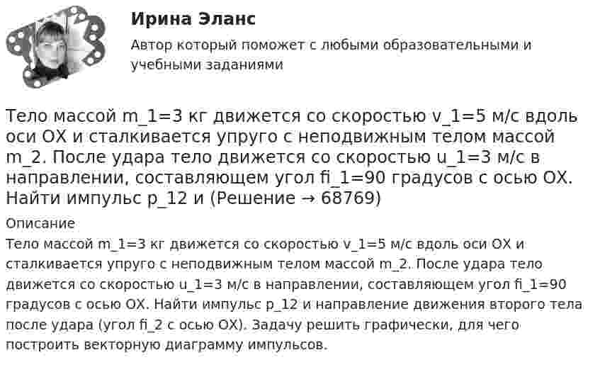      
            Описание
            Тело массой m_1=3 кг движется со скоростью v_1=5 м/с вдоль оси ОХ и сталкивается упруго с неподвижным телом массой m_2. После удара тело движется со скоростью u_1=3 м/с в направлении, составляющем угол fi_1=90 градусов с осью ОХ. Найти импульс p_12 и направление движения второго тела после удара (угол fi_2 с осью ОХ). Задачу решить графически, для чего построить векторную диаграмму импульсов.   
            
            
            Тело массой m1=360г, движущееся со скоростью v, налетает на покоящееся тело и после упругого соударения отскакивает от него под углом 90 град к первоначальному направлению своего движения со скоростью v/3. Определите массу второго тела m2.Тело массой m_1=3 кг движется со скоростью v_1=5 м/с вдоль оси ОХ и сталкивается упруго с неподвижным телом массой m_2. После удара тело движется со скоростью u_1=3 м/с в направлении, составляющем угол fi_1=90 градусов с осью ОХ. Найти импульс p_12 иТело массой m1 = 4 кг движется со скоростью 1 = 3 м/с и ударяется о неподвижное тело такой же массы. Считая удар центральным и неупругим, определить количество теплоты, выделившееся при ударе.Тело массой m_1=4 кг движется со скоростью v_1=10 м/с вдоль оси ОХ и сталкивается упруго с неподвижным телом массой m_2. После удара тело движется со скоростью u_1=2,5 м/с в направлении, составляющем угол fi_1=30 градусов с осью ОХ. Найти массу m_2,Тело массой m_1=4 кг движется со скоростью v_1=5 м/с вдоль оси ОХ и сталкивается упруго с неподвижным телом массой m_2. После удара тело движется со скоростью u_1=3 м/с в направлении, составляющем угол fi_1=30 градусов с осью ОХ. Найти массу m_2, скоТело массой m_1=4 кг движется со скоростью v_1=8 м/с вдоль оси ОХ и сталкивается упруго с неподвижным телом массой m_2. После удара тело движется со скоростью u_1=2 м/с в направлении, составляющем угол fi_1=30 с осью ОХ. Найти массу m_2, скорость u_2Тело массой m=1,5 кг движется под углом a=24 градусов к горизонту вверх со скоростью v. На тело действует сила сопротивления F. Тангенциальное ускорение тела равно a_t=9 м/с^2. Определить величину силы сопротивления.Тело массой m = 10 кг начинает движение со скоростью v0 = 4 м/с по гладкой ледяной горке из точки A. Сопротивление воздуха пренебрежимо мало. Зависимость потенциальной энергии этого тела от координаты x изображена на графике U(x). Тело массой m = 1,0 кг падает с высоты h = 20 м. Пренебрегая сопротивлением воздуха, найти среднюю по времени мощность, развиваемую силой тяжести на пути h, и мгновенную мощность на высоте 10 м.Тело массой m = 1,1 кг, подвешенное к спиральной пружине жёсткостью k = 300 Н/м. совершает в некоторой среде упругие колебания с логарифмическим декрементом q = 0,01. Определить время, в течение которого амплитуда колебанийТело массой m1 = 1 кг ударяется о неподвижное тело массой 4 кг. Считая удар центральным и абсолютно упругим, найти какую часть энергии передает первое тело второму при ударе.Тело массой m1 = 250 г, соединённое невесомой нитью посредством блока (в виде полого тонкостенного цилиндра) с телом массой m2 = 200 г, скользит по поверхности горизонтального стола. Масса блока m = 150 г.Тело массой m = 12 г совершает гармоничные колебания по закону  x = 0,1 cos(4pt + p/4) (м).             Определить максимальные значения:  1) возвращающей силы;Тело массой m1 = 2 кг движется навстречу второму телу массой m2 = 1,5 кг и соударяется с ним. Скорости тел непосредственно перед ударом были V1 = 1 м/c и V2 = 2 м/c. Определить расстояние, пройденное телами после удара, если коэффициент 