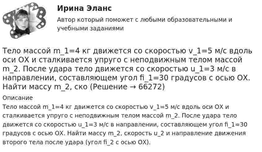      
            Описание
            Тело массой m_1=4 кг движется со скоростью v_1=5 м/с вдоль оси ОХ и сталкивается упруго с неподвижным телом массой m_2. После удара тело движется со скоростью u_1=3 м/с в направлении, составляющем угол fi_1=30 градусов с осью ОХ. Найти массу m_2, скорость u_2 и направление движения второго тела после удара (угол fi_2 с осью ОХ).   
            
            
            Тело массой m_1=4 кг движется со скоростью v_1=10 м/с вдоль оси ОХ и сталкивается упруго с неподвижным телом массой m_2. После удара тело движется со скоростью u_1=2,5 м/с в направлении, составляющем угол fi_1=30 градусов с осью ОХ. Найти массу m_2,Тело массой m_1=4 кг движется со скоростью v_1=5 м/с вдоль оси ОХ и сталкивается упруго с неподвижным телом массой m_2. После удара тело движется со скоростью u_1=3 м/с в направлении, составляющем угол fi_1=30 градусов с осью ОХ. Найти массу m_2, скоТело массой m_1=4 кг движется со скоростью v_1=8 м/с вдоль оси ОХ и сталкивается упруго с неподвижным телом массой m_2. После удара тело движется со скоростью u_1=2 м/с в направлении, составляющем угол fi_1=30 с осью ОХ. Найти массу m_2, скорость u_2Тело массой m=1,5 кг движется под углом a=24 градусов к горизонту вверх со скоростью v. На тело действует сила сопротивления F. Тангенциальное ускорение тела равно a_t=9 м/с^2. Определить величину силы сопротивления.Тело массой m_1=5 кг движется со скоростью v_1=5 м/с вдоль оси ОХ и сталкивается упруго с неподвижным телом массой m_2. После удара тело движется со скоростью u_1=3 м/с в направлении, составляющем угол fi_1=120 градусов с осью ОХ. Найти массу m_2, скТело массой m_1=5 кг движется со скоростью v_1=9 м/с вдоль оси ОХ и сталкивается упруго с неподвижным телом массой m_2. После удара тело движется со скоростью u_1=4,5 м/с в направлении, составляющем угол fi_1=120 градусов с осью ОХ. Найти массу m_2,Тело массой m1 = 5 кг ударяется о неподвижное тело массой m2 = 2,5 кг. Кинетическая энергия этих тел после удара Ек = 5 Дж. Считая удар центральным и неупругим, найти кинетическую энергию первого тела до удараТело массой m1 = 1 кг ударяется о неподвижное тело массой 4 кг. Считая удар центральным и абсолютно упругим, найти какую часть энергии передает первое тело второму при ударе.Тело массой m1 = 250 г, соединённое невесомой нитью посредством блока (в виде полого тонкостенного цилиндра) с телом массой m2 = 200 г, скользит по поверхности горизонтального стола. Масса блока m = 150 г.Тело массой m = 12 г совершает гармоничные колебания по закону  x = 0,1 cos(4pt + p/4) (м).             Определить максимальные значения:  1) возвращающей силы;Тело массой m1 = 2 кг движется навстречу второму телу массой m2 = 1,5 кг и соударяется с ним. Скорости тел непосредственно перед ударом были V1 = 1 м/c и V2 = 2 м/c. Определить расстояние, пройденное телами после удара, если коэффициент Тело массой m1 = 2 кг движется со скоростью u1 = 3 м/с и нагоняет второе тело массой m2 = 3 кг, движущееся со скоростью u2 = 1 м/с. Определить скорости тел после центрального неупругого удара.Тело массой m1=360г, движущееся со скоростью v, налетает на покоящееся тело и после упругого соударения отскакивает от него под углом 90 град к первоначальному направлению своего движения со скоростью v/3. Определите массу второго тела m2.Тело массой m_1=3 кг движется со скоростью v_1=5 м/с вдоль оси ОХ и сталкивается упруго с неподвижным телом массой m_2. После удара тело движется со скоростью u_1=3 м/с в направлении, составляющем угол fi_1=90 градусов с осью ОХ. Найти импульс p_12 и