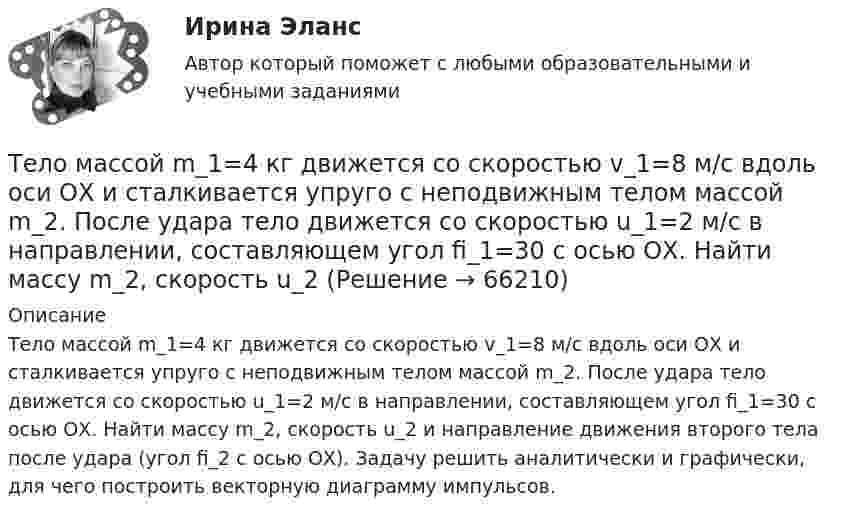      
            Описание
            Тело массой m_1=4 кг движется со скоростью v_1=8 м/с вдоль оси ОХ и сталкивается упруго с неподвижным телом массой m_2. После удара тело движется со скоростью u_1=2 м/с в направлении, составляющем угол fi_1=30 с осью ОХ. Найти массу m_2, скорость u_2 и направление движения второго тела после удара (угол fi_2 с осью ОХ). Задачу решить аналитически и графически, для чего построить векторную диаграмму импульсов.   
            
            
            Тело массой m_1=4 кг движется со скоростью v_1=5 м/с вдоль оси ОХ и сталкивается упруго с неподвижным телом массой m_2. После удара тело движется со скоростью u_1=3 м/с в направлении, составляющем угол fi_1=30 градусов с осью ОХ. Найти массу m_2, скоТело массой m_1=4 кг движется со скоростью v_1=8 м/с вдоль оси ОХ и сталкивается упруго с неподвижным телом массой m_2. После удара тело движется со скоростью u_1=2 м/с в направлении, составляющем угол fi_1=30 с осью ОХ. Найти массу m_2, скорость u_2Тело массой m=1,5 кг движется под углом a=24 градусов к горизонту вверх со скоростью v. На тело действует сила сопротивления F. Тангенциальное ускорение тела равно a_t=9 м/с^2. Определить величину силы сопротивления.Тело массой m_1=5 кг движется со скоростью v_1=5 м/с вдоль оси ОХ и сталкивается упруго с неподвижным телом массой m_2. После удара тело движется со скоростью u_1=3 м/с в направлении, составляющем угол fi_1=120 градусов с осью ОХ. Найти массу m_2, скТело массой m_1=5 кг движется со скоростью v_1=9 м/с вдоль оси ОХ и сталкивается упруго с неподвижным телом массой m_2. После удара тело движется со скоростью u_1=4,5 м/с в направлении, составляющем угол fi_1=120 градусов с осью ОХ. Найти массу m_2,Тело массой m1 = 5 кг ударяется о неподвижное тело массой m2 = 2,5 кг. Кинетическая энергия этих тел после удара Ек = 5 Дж. Считая удар центральным и неупругим, найти кинетическую энергию первого тела до удараТело массой m = 160 г подвешено на пружине жёсткостью k = 9,89 Н/м. Определить период колебаний.Тело массой m1 = 250 г, соединённое невесомой нитью посредством блока (в виде полого тонкостенного цилиндра) с телом массой m2 = 200 г, скользит по поверхности горизонтального стола. Масса блока m = 150 г.Тело массой m = 12 г совершает гармоничные колебания по закону  x = 0,1 cos(4pt + p/4) (м).             Определить максимальные значения:  1) возвращающей силы;Тело массой m1 = 2 кг движется навстречу второму телу массой m2 = 1,5 кг и соударяется с ним. Скорости тел непосредственно перед ударом были V1 = 1 м/c и V2 = 2 м/c. Определить расстояние, пройденное телами после удара, если коэффициент Тело массой m1 = 2 кг движется со скоростью u1 = 3 м/с и нагоняет второе тело массой m2 = 3 кг, движущееся со скоростью u2 = 1 м/с. Определить скорости тел после центрального неупругого удара.Тело массой m1=360г, движущееся со скоростью v, налетает на покоящееся тело и после упругого соударения отскакивает от него под углом 90 град к первоначальному направлению своего движения со скоростью v/3. Определите массу второго тела m2.Тело массой m_1=3 кг движется со скоростью v_1=5 м/с вдоль оси ОХ и сталкивается упруго с неподвижным телом массой m_2. После удара тело движется со скоростью u_1=3 м/с в направлении, составляющем угол fi_1=90 градусов с осью ОХ. Найти импульс p_12 иТело массой m1 = 4 кг движется со скоростью 1 = 3 м/с и ударяется о неподвижное тело такой же массы. Считая удар центральным и неупругим, определить количество теплоты, выделившееся при ударе.