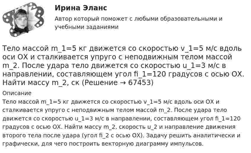      
            Описание
            Тело массой m_1=5 кг движется со скоростью v_1=5 м/с вдоль оси ОХ и сталкивается упруго с неподвижным телом массой m_2. После удара тело движется со скоростью u_1=3 м/с в направлении, составляющем угол fi_1=120 градусов с осью ОХ. Найти массу m_2, скорость u_2 и направление движения второго тела после удара (угол fi_2 с осью ОХ). Задачу решить аналитически и графически, для чего построить векторную диаграмму импульсов.   
            
            
            Тело массой m=1,5 кг движется под углом a=24 градусов к горизонту вверх со скоростью v. На тело действует сила сопротивления F. Тангенциальное ускорение тела равно a_t=9 м/с^2. Определить величину силы сопротивления.Тело массой m_1=5 кг движется со скоростью v_1=5 м/с вдоль оси ОХ и сталкивается упруго с неподвижным телом массой m_2. После удара тело движется со скоростью u_1=3 м/с в направлении, составляющем угол fi_1=120 градусов с осью ОХ. Найти массу m_2, скТело массой m_1=5 кг движется со скоростью v_1=9 м/с вдоль оси ОХ и сталкивается упруго с неподвижным телом массой m_2. После удара тело движется со скоростью u_1=4,5 м/с в направлении, составляющем угол fi_1=120 градусов с осью ОХ. Найти массу m_2,Тело массой m1 = 5 кг ударяется о неподвижное тело массой m2 = 2,5 кг. Кинетическая энергия этих тел после удара Ек = 5 Дж. Считая удар центральным и неупругим, найти кинетическую энергию первого тела до удараТело массой m = 160 г подвешено на пружине жёсткостью k = 9,89 Н/м. Определить период колебаний.Тело массой m1 и радиусом R1 начинает скатываться с пологой горки высотой h плавно переходящей в пологий участок. На горизонтальном участке тело сталкивается с другим телом массой m2 и радиусом R2. Удар абсолютно упругиТело массой m = 1 кг бросают вертикально вверх. При этом его расстояние до земли изменяется по закону h = 15 + 10t - 5t2. Определите кинетическую энергию тела в момент удара о землю. Ответ укажите в джоулях с точностью до целых.Тело массой m1 = 2 кг движется навстречу второму телу массой m2 = 1,5 кг и соударяется с ним. Скорости тел непосредственно перед ударом были V1 = 1 м/c и V2 = 2 м/c. Определить расстояние, пройденное телами после удара, если коэффициент Тело массой m1 = 2 кг движется со скоростью u1 = 3 м/с и нагоняет второе тело массой m2 = 3 кг, движущееся со скоростью u2 = 1 м/с. Определить скорости тел после центрального неупругого удара.Тело массой m1=360г, движущееся со скоростью v, налетает на покоящееся тело и после упругого соударения отскакивает от него под углом 90 град к первоначальному направлению своего движения со скоростью v/3. Определите массу второго тела m2.Тело массой m_1=3 кг движется со скоростью v_1=5 м/с вдоль оси ОХ и сталкивается упруго с неподвижным телом массой m_2. После удара тело движется со скоростью u_1=3 м/с в направлении, составляющем угол fi_1=90 градусов с осью ОХ. Найти импульс p_12 иТело массой m1 = 4 кг движется со скоростью 1 = 3 м/с и ударяется о неподвижное тело такой же массы. Считая удар центральным и неупругим, определить количество теплоты, выделившееся при ударе.Тело массой m_1=4 кг движется со скоростью v_1=10 м/с вдоль оси ОХ и сталкивается упруго с неподвижным телом массой m_2. После удара тело движется со скоростью u_1=2,5 м/с в направлении, составляющем угол fi_1=30 градусов с осью ОХ. Найти массу m_2,Тело массой m_1=4 кг движется со скоростью v_1=5 м/с вдоль оси ОХ и сталкивается упруго с неподвижным телом массой m_2. После удара тело движется со скоростью u_1=3 м/с в направлении, составляющем угол fi_1=30 градусов с осью ОХ. Найти массу m_2, ско