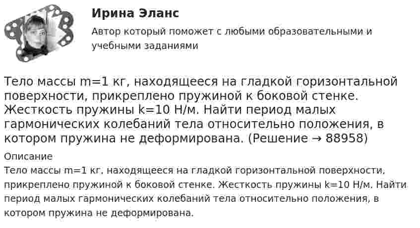      
            Описание
            Тело массы m=1 кг, находящееся на гладкой горизонтальной поверхности, прикреплено пружиной к боковой стенке. Жесткость пружины k=10 Н/м. Найти период малых гармонических колебаний тела относительно положения, в котором пружина не деформирована.   
            
            
            Тело массой т = 3 кг движется поступательно под действием некоторой силы F согласно уравнению x = 3A + 2Bt + Ct2 – Dt3, где В = – 1 м/с, С = 3 м/с2, D = 0,1 м/с3. Найти мощность, развиваемую силой F в момент времени t = 2 с.Тело массы m=1 кг, находящееся на гладкой горизонтальной поверхности, прикреплено пружиной к боковой стенке. Жесткость пружины k=10 Н/м. Найти период малых гармонических колебаний тела относительно положения, в котором пружина не деформирована.Тело начинает движение из состояния покоя и движется с постоянным ускорением. За первую секунду тело проходит расстояние 2 м. Найти перемещение тела за первые четыре секунды движения.Тело начинает скользить по наклонной плоскости, составляющей с горизонтом угол 45º. Пройдя некоторое расстояние, оно приобретает скорость 2,5 м/с. Чему равно это расстояние, если коэффициент трения тела о плоскость равен 0,6.Тело некоторой массы равномерно скользит вниз по наклонной плоскости. Найти угол наклона этой плоскости, если коэффициент трения равен 0,05.Тело некоторой массы равномерно скользит вниз по наклонной плоскости. Найти угол наклона этой плоскости, если коэффициент трения равен 0,05.Тело некоторой массы скользит вниз по наклонной плоскости с постоянным ускорением, равным 0,05g. Найти угол наклона этой плоскости, если коэффициент трения равен 0,02.Тело массой m движется по горизонтальной поверхности под действием горизонтально направленной силы F. Коэффициент трения между телом и поверхностью . Определить ускорение тела. m = 1,2 кг,  F = 7,2 Н,   = 0,11.Тело массой m движется под углом a=45 градусов к горизонту вверх со скоростью v. На тело действует сила сопротивления F=2 Н. Полное ускорение тела равно a=13 м/с^2. Определить массу тела.Тело массой m движется так, что зависимость пройденного пути от времени описывается уравнением  s = A coswt,  где A и w – постоянные. Запишите закон изменения силы от времени.Тело массой m, движущееся со скоростью v, абсолютно неупруго сталкивается с неподвижным телом массой 4m. Какая часть энергии в результате удара преобразуется во внутреннюю?Тело массой M, летящее со скоростью u, распадается на два осколка, масса одного из которых равна m. Скорость этого осколка перпендикулярна скорости и равна u1. Какова скорость второго осколка?  M = 0,50 кг, u = 7,0 м/с, m = 0,15 кг, u1 = 5,0 м/с.Тело массой m поднимается без начальной скорости с поверхности Земли под действием силы F, изменяющейся с высотой подъёма y по закону  F = – 2mg (1 – Ay)  (где A – некоторая положительная постоянная), и силы тяжести mg. Определите:Тело массой m скользит по наклонной плоскости, образующей с горизонтом угол 45°. Зависимость пройденного телом пути от времени даётся уравнением S = Ct2, где C = 1,73 м/с2. Найти коэффициент трения тела о плоскость.
