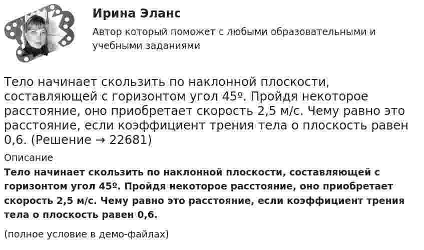     
          Описание
          Тело начинает скользить по наклонной плоскости, составляющей с горизонтом угол 45º. Пройдя некоторое расстояние, оно приобретает скорость 2,5 м/с. Чему равно это расстояние, если коэффициент трения тела о плоскость равен 0,6.(полное условие в демо-файлах)  
            
            
            Тело начинает движение из состояния покоя и движется с постоянным ускорением. За первую секунду тело проходит расстояние 2 м. Найти перемещение тела за первые четыре секунды движения.Тело начинает скользить по наклонной плоскости, составляющей с горизонтом угол 45º. Пройдя некоторое расстояние, оно приобретает скорость 2,5 м/с. Чему равно это расстояние, если коэффициент трения тела о плоскость равен 0,6.Тело некоторой массы равномерно скользит вниз по наклонной плоскости. Найти угол наклона этой плоскости, если коэффициент трения равен 0,05.Тело некоторой массы равномерно скользит вниз по наклонной плоскости. Найти угол наклона этой плоскости, если коэффициент трения равен 0,05.Тело некоторой массы скользит вниз по наклонной плоскости с постоянным ускорением, равным 0,05g. Найти угол наклона этой плоскости, если коэффициент трения равен 0,02.Тело падает без начальной скорости с высоты h = 45 м. Определить его среднюю скорость на второй половине пути.Тело падает вертикально с высоты 19,6 м с нулевой начальной скоростью. Какой путь пройдёт тело: 1) за первую 0,1 с своего движения; 2) за последнюю 0,1 с своего движения? 	Считать g = 9,8 м/с2. Сопротивлением воздуха пренебречь.Тело массой m движется так, что зависимость пройденного пути от времени описывается уравнением  s = A coswt,  где A и w – постоянные. Запишите закон изменения силы от времени.Тело массой m, движущееся со скоростью v, абсолютно неупруго сталкивается с неподвижным телом массой 4m. Какая часть энергии в результате удара преобразуется во внутреннюю?Тело массой M, летящее со скоростью u, распадается на два осколка, масса одного из которых равна m. Скорость этого осколка перпендикулярна скорости и равна u1. Какова скорость второго осколка?  M = 0,50 кг, u = 7,0 м/с, m = 0,15 кг, u1 = 5,0 м/с.Тело массой m поднимается без начальной скорости с поверхности Земли под действием силы F, изменяющейся с высотой подъёма y по закону  F = – 2mg (1 – Ay)  (где A – некоторая положительная постоянная), и силы тяжести mg. Определите:Тело массой m скользит по наклонной плоскости, образующей с горизонтом угол 45°. Зависимость пройденного телом пути от времени даётся уравнением S = Ct2, где C = 1,73 м/с2. Найти коэффициент трения тела о плоскость.Тело массой в 5 кг ударяется о неподвижное тело массой 2,5 кг. Кинетическая энергия системы этих двух тел непосредственно после удара стала равна 5 Дж. Считая удар центральным и неупругим, найти кинетическую энергию первого тела до удара.Тело массой т = 3 кг движется поступательно под действием некоторой силы F согласно уравнению x = 3A + 2Bt + Ct2 – Dt3, где В = – 1 м/с, С = 3 м/с2, D = 0,1 м/с3. Найти мощность, развиваемую силой F в момент времени t = 2 с.