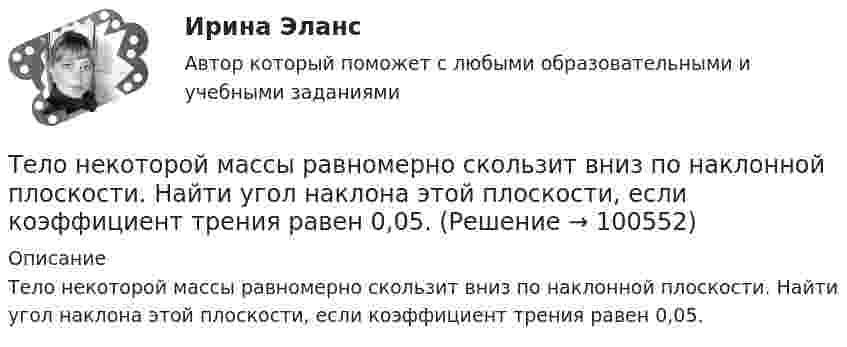      
            Описание
            Тело некоторой массы равномерно скользит вниз по наклонной плоскости. Найти угол наклона этой плоскости, если коэффициент трения равен 0,05.   
            
            
            Тело начинает скользить по наклонной плоскости, составляющей с горизонтом угол 45º. Пройдя некоторое расстояние, оно приобретает скорость 2,5 м/с. Чему равно это расстояние, если коэффициент трения тела о плоскость равен 0,6.Тело некоторой массы равномерно скользит вниз по наклонной плоскости. Найти угол наклона этой плоскости, если коэффициент трения равен 0,05.Тело некоторой массы равномерно скользит вниз по наклонной плоскости. Найти угол наклона этой плоскости, если коэффициент трения равен 0,05.Тело некоторой массы скользит вниз по наклонной плоскости с постоянным ускорением, равным 0,05g. Найти угол наклона этой плоскости, если коэффициент трения равен 0,02.Тело падает без начальной скорости с высоты h = 45 м. Определить его среднюю скорость на второй половине пути.Тело падает вертикально с высоты 19,6 м с нулевой начальной скоростью. Какой путь пройдёт тело: 1) за первую 0,1 с своего движения; 2) за последнюю 0,1 с своего движения? 	Считать g = 9,8 м/с2. Сопротивлением воздуха пренебречь.Тело падает вниз с башни высотой 25 м с начальной скоростью u0 = 5 м/с. Через какое время камень окажется на высоте 15 м?Тело массой m, движущееся со скоростью v, абсолютно неупруго сталкивается с неподвижным телом массой 4m. Какая часть энергии в результате удара преобразуется во внутреннюю?Тело массой M, летящее со скоростью u, распадается на два осколка, масса одного из которых равна m. Скорость этого осколка перпендикулярна скорости и равна u1. Какова скорость второго осколка?  M = 0,50 кг, u = 7,0 м/с, m = 0,15 кг, u1 = 5,0 м/с.Тело массой m поднимается без начальной скорости с поверхности Земли под действием силы F, изменяющейся с высотой подъёма y по закону  F = – 2mg (1 – Ay)  (где A – некоторая положительная постоянная), и силы тяжести mg. Определите:Тело массой m скользит по наклонной плоскости, образующей с горизонтом угол 45°. Зависимость пройденного телом пути от времени даётся уравнением S = Ct2, где C = 1,73 м/с2. Найти коэффициент трения тела о плоскость.Тело массой в 5 кг ударяется о неподвижное тело массой 2,5 кг. Кинетическая энергия системы этих двух тел непосредственно после удара стала равна 5 Дж. Считая удар центральным и неупругим, найти кинетическую энергию первого тела до удара.Тело массой т = 3 кг движется поступательно под действием некоторой силы F согласно уравнению x = 3A + 2Bt + Ct2 – Dt3, где В = – 1 м/с, С = 3 м/с2, D = 0,1 м/с3. Найти мощность, развиваемую силой F в момент времени t = 2 с.Тело массы m=1 кг, находящееся на гладкой горизонтальной поверхности, прикреплено пружиной к боковой стенке. Жесткость пружины k=10 Н/м. Найти период малых гармонических колебаний тела относительно положения, в котором пружина не деформирована.