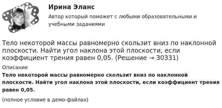     
          Описание
          Тело некоторой массы равномерно скользит вниз по наклонной плоскости. Найти угол наклона этой плоскости, если коэффициент трения равен 0,05.(полное условие в демо-файлах)  
            
            
            Тело некоторой массы равномерно скользит вниз по наклонной плоскости. Найти угол наклона этой плоскости, если коэффициент трения равен 0,05.Тело некоторой массы равномерно скользит вниз по наклонной плоскости. Найти угол наклона этой плоскости, если коэффициент трения равен 0,05.Тело некоторой массы скользит вниз по наклонной плоскости с постоянным ускорением, равным 0,05g. Найти угол наклона этой плоскости, если коэффициент трения равен 0,02.Тело падает без начальной скорости с высоты h = 45 м. Определить его среднюю скорость на второй половине пути.Тело падает вертикально с высоты 19,6 м с нулевой начальной скоростью. Какой путь пройдёт тело: 1) за первую 0,1 с своего движения; 2) за последнюю 0,1 с своего движения? 	Считать g = 9,8 м/с2. Сопротивлением воздуха пренебречь.Тело падает вниз с башни высотой 25 м с начальной скоростью u0 = 5 м/с. Через какое время камень окажется на высоте 15 м?Тело падает с высоты 240 м и углубляется в песок на 0,2 м. Определить среднюю силу сопротивления почвы, если тело массой 1 кг начало падать со скоростью 14 м/сек. Сопротивлением воздуха пренебречь.Тело массой M, летящее со скоростью u, распадается на два осколка, масса одного из которых равна m. Скорость этого осколка перпендикулярна скорости и равна u1. Какова скорость второго осколка?  M = 0,50 кг, u = 7,0 м/с, m = 0,15 кг, u1 = 5,0 м/с.Тело массой m поднимается без начальной скорости с поверхности Земли под действием силы F, изменяющейся с высотой подъёма y по закону  F = – 2mg (1 – Ay)  (где A – некоторая положительная постоянная), и силы тяжести mg. Определите:Тело массой m скользит по наклонной плоскости, образующей с горизонтом угол 45°. Зависимость пройденного телом пути от времени даётся уравнением S = Ct2, где C = 1,73 м/с2. Найти коэффициент трения тела о плоскость.Тело массой в 5 кг ударяется о неподвижное тело массой 2,5 кг. Кинетическая энергия системы этих двух тел непосредственно после удара стала равна 5 Дж. Считая удар центральным и неупругим, найти кинетическую энергию первого тела до удара.Тело массой т = 3 кг движется поступательно под действием некоторой силы F согласно уравнению x = 3A + 2Bt + Ct2 – Dt3, где В = – 1 м/с, С = 3 м/с2, D = 0,1 м/с3. Найти мощность, развиваемую силой F в момент времени t = 2 с.Тело массы m=1 кг, находящееся на гладкой горизонтальной поверхности, прикреплено пружиной к боковой стенке. Жесткость пружины k=10 Н/м. Найти период малых гармонических колебаний тела относительно положения, в котором пружина не деформирована.Тело начинает движение из состояния покоя и движется с постоянным ускорением. За первую секунду тело проходит расстояние 2 м. Найти перемещение тела за первые четыре секунды движения.